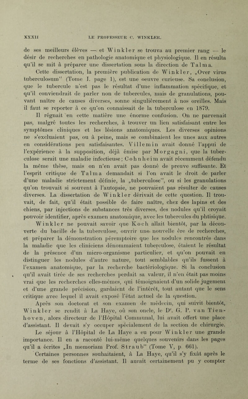 de ses meilleurs élèves — et Winkle r se trouva au premier rang — le désir de recherches en pathologie anatomique et physiologique. Il en résulta qu’il se mit à préparer une dissertation sous la direction de Talma. Cette dissertation, la première publication de Winkler, „Over virus tuberculosum” (Tome I. page 1), est une oeuvre curieuse. Sa conclusion, que le tubercule n’est pas le résultat d’une inflammation spécifique, et qu’il conviendrait de parler non de tubercules, mais de granulations, pou¬ vant naître de causes diverses, sonne singulièrement à nos oreilles. Mais il faut se reporter à ce qu’on connaissait de la tuberculose en 1879. Il régnait en cette matière une énorme confusion. On ne parvenait pas, malgré toutes les recherches, à trouver un lien satisfaisant entre les symptômes cliniques et les lésions anatomiques. Les diverses opinions ne s’excluaient pas, ou à peine, mais se combinaient les unes aux autres en considérations peu satisfaisantes. Ville ni in avait donné l’appui de l’expérience à la supposition, déjà émise par Morgagni, que la tuber¬ culose serait une maladie infectieuse; Cohnheim avait récemment défendu la même thèse, mais on n’en avait pas donné de preuve suffisante. Et l’esprit critique de Talma demandait si l’on avait le droit de parler d’une maladie strictement définie, la „tuberculose”, ou si les granulations qu’on trouvait si souvent à l’autopsie, ne pouvaient pas résulter de causes diverses. La dissertation de Winkler dérivait de cette question. Il trou¬ vait, de fait, qu’il était possible de faire naître, chez des lapins et des chiens, par injections de substances très diverses, des nodules qu’il croyait pouvoir identifier, après examen anatomique, avec les tubercules du phtisique. Winkler ne pouvait savoir que Koch allait bientôt, par la décou¬ verte du bacille de la tuberculose, ouvrir une nouvelle ère de recherches, et préparer la démonstration péremptoire que les nodules rencontrés dans la maladie que les cliniciens dénommaient tuberculose, étaient le résultat de la présence d’un micro-organisme particulier, et qu’on pouvait en distinguer les nodules d’autre nature, tout semblables qu’ils fussent à l’examen anatomique, par la recherche bactériologique. Si la conclusion qu’il avait tirée de ses recherches perdait sa valeur, il n’en était pas moins vrai que les recherches elles-mêmes, qui témoignaient d’un solide jugement et d’une grande précision, gardaient de l’intérêt, tout autant que le sens critique avec lequel il avait exposé l’état actuel de la question. Après son doctorat et son examen de médecin, qui suivit bientôt, Winkler se rendit à La Haye, où son oncle, le D1'. G. P. van Tien¬ hoven, alors directeur de l’Hôpital Communal, lui avait offert une place d’assistant. Il devait s’y occuper spécialement de la section de chirurgie. Le séjour à l’Hôpital de La Haye a eu pour Winkler une grande importance. Il en a raconté lui-même quelques souvenirs dans les pages qu’il a écrites „In memoriam Prof. Straub” (Tome V, p. 661). Certaines personnes souhaitaient, à La Haye, qu’il s’y fixât après le terme de ses fonctions d’assistant. Il aurait certainement pu y compter