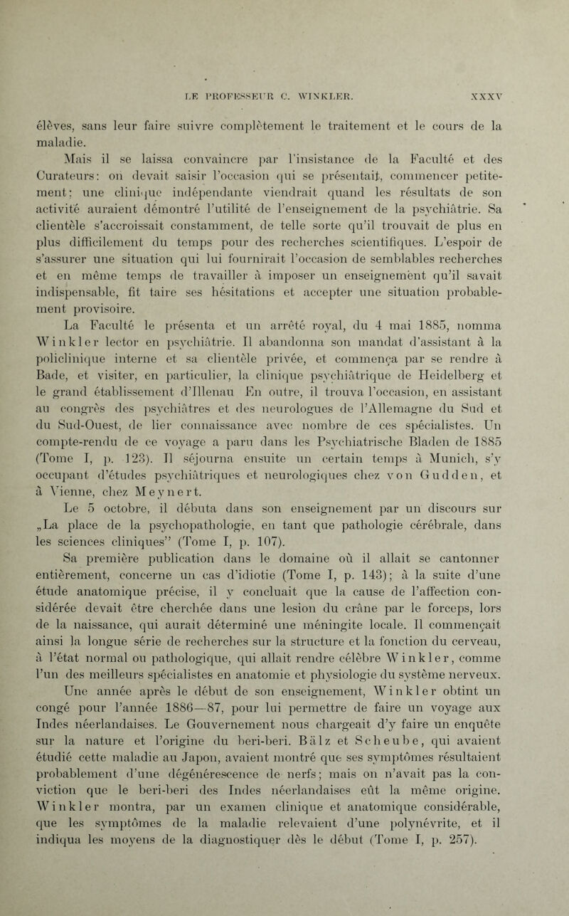 élèves, sans leur faire suivre complètement le traitement et le cours de la maladie. Mais il se laissa convaincre par l'insistance de la Faculté et des Curateurs: on devait saisir l’occasion qui se présentait, commencer petite¬ ment; une clinique indépendante viendrait quand les résultats de son activité auraient démontré l’utilité de l’enseignement de la psychiatrie. Sa clientèle s’accroissait constamment, de telle sorte qu’il trouvait de plus en plus difficilement du temps pour des recherches scientifiques. L’espoir de s’assurer une situation qui lui fournirait l’occasion de semblables recherches et en même temps de travailler à imposer un enseignement qu’il savait indispensable, fit taire ses hésitations et accepter une situation probable¬ ment provisoire. La Faculté le présenta et un arrêté royal, du 4 mai 1885, nomma Winkler lector en psychiatrie. Il abandonna son mandat d’assistant à la policlinique interne et sa clientèle privée, et commença par se rendre à Bade, et visiter, en particulier, la clinique psychiatrique de Heidelberg et le grand établissement d’Illenau En outre, il trouva l’occasion, en assistant au congrès des psychiatres et des neurologues de l’Allemagne du Sud et du Sud-Ouest, de lier connaissance avec nombre de ces spécialistes. Un compte-rendu de ce voyage a paru dans les Psychiatrische Bladen de 1885 (Tome I, ]). 123). Il séjourna ensuite un certain temps à Munich, s’y occupant d’études psychiatriques et neurologiques chez von Gudden, et à Vienne, chez Meynert. Le 5 octobre, il débuta dans son enseignement par un discours sur „La place de la psychopathologie, en tant que pathologie cérébrale, dans les sciences cliniques” (Tome I, p. 107). Sa première publication dans le domaine où il allait se cantonner entièrement, concerne un cas d’idiotie (Tome I, p. 143) ; à la suite d’une étude anatomique précise, il y concluait que la cause de l’affection con¬ sidérée devait être cherchée dans une lesion du crâne par le forceps, lors de la naissance, qui aurait déterminé une méningite locale. Il commençait ainsi la longue série de recherches sur la structure et la fonction du cerveau, à l’état normal ou pathologique, qui allait rendre célèbre Winkler, comme l’un des meilleurs spécialistes en anatomie et physiologie du système nerveux. Une année après le début de son enseignement, Winkler obtint un congé pour l’année 1886—87, pour lui permettre de faire un voyage aux Indes néerlandaises. Le Gouvernement nous chargeait d’y faire un enquête sur la nature et l’origine du beri-beri. Balz et Scheube, qui avaient étudié cette maladie au Japon, avaient montré que ses symptômes résultaient probablement d’une dégénérescence de nerfs; mais on n’avait pas la con¬ viction que le beri-beri des Indes néerlandaises eût la même origine. Winkler montra, par un examen clinique et anatomique considérable, que les symptômes de la maladie relevaient d’une polynévrite, et il indiqua les moyens de la diagnostiquer dès le début (Tome I, p. 257).