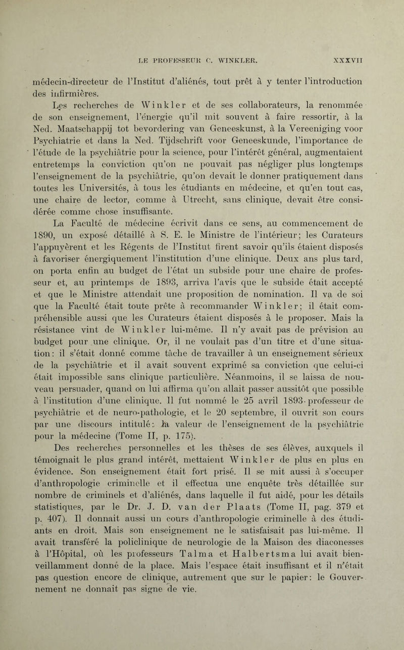médecin-directeur de l’Institut d’aliénés, tout prêt à y tenter l’introduction des infirmières. Les recherches de Winkler et de ses collaborateurs, la renommée de son enseignement, l’énergie qu’il mit souvent à faire ressortir, à la Ned. Maatschappij tot bevordering van Geneeskunst, à la Vereeniging voor Psychiatrie et dans la Ned. Tijdschrift voor Geneeskunde, l’importance de l’étude de la psychiatrie pour la science, pour l’intérêt général, augmentaient entretemps la conviction qu’on ne pouvait pas négliger plus longtemps l’enseignement de la psychiatrie, qu’on devait le donner pratiquement dans toutes les Universités, à tous les étudiants en médecine, et qu’en tout cas, une chaire de lector, comme à Utrecht, sans clinique, devait être consi¬ dérée comme chose insuffisante. La Faculté de médecine écrivit dans ce sens, au commencement de 1890, un exposé détaillé à S. E. le Ministre de l’intérieur; les Curateurs l’appuyèrent et les Régents de l’Institut firent savoir qu’ils étaient disposés à favoriser énergiquement l’institution d’une clinique. Deux ans plus tard, on porta enfin au budget de l’état un subside pour une chaire de profes¬ seur et, au printemps de 1893, arriva l’avis cpie le subside était accepté et que le Ministre attendait une proposition de nomination. Il va de soi que la Faculté était toute prête à recommander Winkler; il était com¬ préhensible aussi que les Curateurs étaient disposés à le proposer. Mais la résistance vint de Winkler lui-même. Il n’y avait pas de prévision au budget pour une clinique. Or, il ne voulait pas d’un titre et d’une situa¬ tion : il s’était donné comme tâche de travailler à un enseignement sérieux de la psychiatrie et il avait souvent exprimé sa conviction que celui-ci était impossible sans clinique particulière. Néanmoins, il se laissa de nou¬ veau persuader, quand on lui affirma qu’on allait passer aussitôt que possible a l’institution d’une clinique. 11 fut nommé le 25 avril 1893-professeur de psychiatrie et de neuro-pathologie, et le 20 septembre, il ouvrit son cours par une discours intitulé:, ba valeur de l’enseignement de la psychiatrie pour la médecine (Tome II, p. 175). Des recherches personnelles et les thèses de ses élèves, auxquels il témoignait le plus grand intérêt, mettaient W inkier de plus en plus en évidence. Son enseignement était fort prisé. Il se mit aussi à s’occuper d’anthropologie criminelle et il effectua une enquête très détaillée sur nombre de criminels et d’aliénés, dans laquelle il fut aidé, pour les détails statistiques, par le Dr. J. D. van der Plaats (Tome II, pag. 379 et p. 407). Il donnait aussi un cours d’anthropologie criminelle à des étudi¬ ants en droit. Mais son enseignement ne le satisfaisait pas lui-même. Il avait transféré la policlinique de neurologie de la Maison des diaconesses à l’Hôpital, où les professeurs Talma et Halb erts ma lui avait bien¬ veillamment donné de la place. Mais l’espace était insuffisant et il n’était pas question encore de clinique, autrement que sur le papier: le Gouver¬ nement ne donnait pas signe de vie.