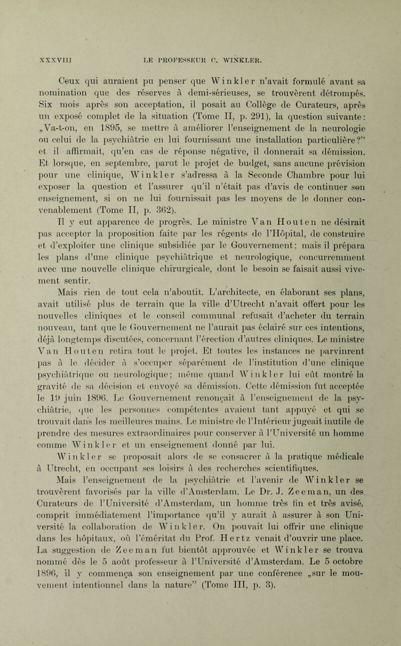 Ceux qui auraient pu penser que Winkler n’avait formulé avant sa nomination que des réserves à demi-sérieuses, se trouvèrent détrompés. Six mois après son acceptation, il posait au Collège de Curateurs, après un exposé complet de la situation (Tome II, p. 291), la question suivante: „Va-t-on, en 1895, se mettre à améliorer l’enseignement de la neurologie ou celui de la psychiatrie en lui fournissant une installation particulière?” et il affirmait, qu’en cas de réponse négative, il donnerait sa démission. Et lorsque, en septembre, parut le projet de budget, sans aucune prévision pour une clinique, Winkler s’adressa à la Seconde Chambre pour lui exposer la question et l’assurer qu’il n’était pas d’avis de continuer son enseignement, si on ne lui fournissait pas les moyens de le donner con¬ venablement (Tome II, p. 362). Il y eut apparence de progrès. Le ministre Van Houten ne désirait pas accepter la proposition faite par les régents de l’Hôpital, de construire et d’exploiter une clinique subsidiée par le Gouvernement; mais il prépara les plans d’une clinique psychiatrique et neurologique, concurremment avec une nouvelle clinique chirurgicale, dont le besoin se faisait aussi vive¬ ment sentir. Mais rien de tout cela n’aboutit. L’architecte, en élaborant ses plans, avait utilisé plus de terrain que la ville d’Utrecht n’avait offert pour les nouvelles cliniques et le conseil communal refusait d’acheter du terrain nouveau, tant que le Gouvernement ne l’aurait pas éclairé sur ces intentions, déjà longtemps discutées, concernant l’érection d’autres cliniques. Le ministre Van Houten retira tout le projet. Et toutes les instances ne parvinrent pas à le décider à s’occuper séparément de l’institution d’une clinique psychiatrique ou neurologique; même quand Winkler lui eût montré la gravité de sa. décision et envoyé sa démission. Cette démission fut acceptée le 19 juin 1896. Le Gouvernement renonçait à l’enseignement de la psy¬ chiatrie, que les personnes compétentes avaient tant appuyé et qui se trouvait dans les meilleures mains. Le ministre de l’Intérieur jugeait inutile de prendre des mesures extraordinaires pour conserver à l’Université un homme comme Winkler et un enseignement donné par lui. Winkler se proposait alors de se consacrer à la pratique médicale à LTtrecht, en occupant ses loisirs à des recherches scientifiques. Mais l’enseignement de la psychiatrie et l’avenir de Winkler se trouvèrent favorisés par la ville d’Amsterdam. Le Dr. J. Zeeman, un des Curateurs de l’Université d’Amsterdam, un homme très fin et très avisé, comprit immédiatement l’importance qu’il y aurait à assurer à son Uni¬ versité la collaboration de Winkler. On pouvait lui offrir une clinique dans les hôpitaux, où l’éméritat du Prof. Hertz venait d’ouvrir une place. La suggestion de Zeeman fut bientôt approuvée et Winkler se trouva nommé dès le 5 août professeur à l’Université d’Amsterdam. Le 5 octobre 1896, il y commença son enseignement par une conférence „sur le mou¬ vement intentionnel dans la nature” (Tome III, p. 3).