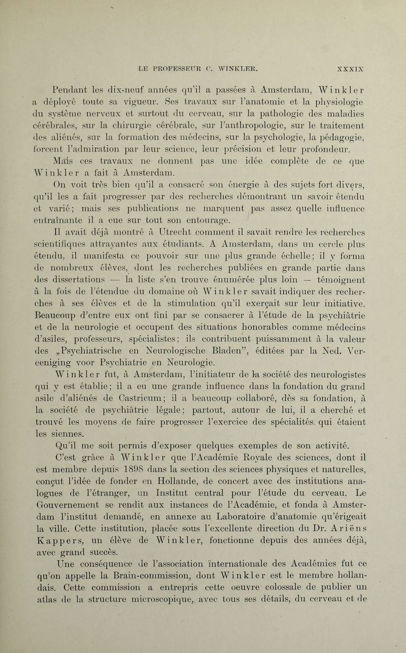 Pendant les dix-neuf années qu’il a passées à Amsterdam, Winkler a déployé toute sa vigueur. Ses travaux sur l’anatomie et la physiologie du système nerveux et surtout du cerveau, sur la pathologie des maladies cérébrales, sur la chirurgie cérébrale, sur l’anthropologie, sur le traitement des aliénés, sur la formation des médecins, sur la psychologie, la pédagogie, forcent l’admiration par leur science, leur précision et leur profondeur. Mais ces travaux ne donnent pas une idée complète de ce que Winkler a fait à Amsterdam. On voit très bien qu’il a consacré son énergie à des sujets fort divers, qu’il les a fait progresser par des recherches démontrant un savoir étendu et varié; mais ses publications ne marquent pas assez quelle influence entraînante il a eue sur tout son entourage. 11 avait déjà montré à Utrecht comment il savait rendre les recherches scientifiques attrayantes aux étudiants. A Amsterdam, dans un cercle plus étendu, il manifesta ce pouvoir sur une plus grande échelle; il y forma de nombreux élèves, dont les recherches publiées en grande partie dans des dissertations — la liste s’en trouve énumérée plus loin — témoignent à la fois de l’étendue du domaine où Winkler savait indiquer des recher¬ ches à ses élèves et de la stimulation qu’il exerçait sur leur initiative. Beaucoup d’entre eux ont fini par se consacrer à l’étude de la psychiatrie et de la neurologie et occupent des situations honorables comme médecins d’asiles, professeurs, spécialistes; ils contribuent puissamment à la valeur des „Psychiatrische en Neurologische Bladen”, éditées par la Ned. Ver- eeniging voor Psychiatrie en Neurologie. Winkler fut, à Amsterdam, l’initiateur de la société des neurologistes qui y est établie; il a eu une grande influence dans la fondation du grand asile d’aliénés de Castricum; il a beaucoup collaboré, dès sa fondation, à la société de psychiatrie légale; partout, autour de lui, il a cherché et trouvé les moyens de faire progresser l’exercice des spécialités qui étaient les siennes. Qu’il me soit permis d’exposer quelques exemples de son activité. C’est grâce à Winkler que l’Académie Royale des sciences, dont il est membre depuis 1898 dans la section des sciences physiques et naturelles, conçut l’idée de fonder en Hollande, de concert avec des institutions ana- logues de l’étranger, un Institut central pour l’étude du cerveau. Le Gouvernement se rendit aux instances de l’Académie, et fonda à Amster¬ dam l’institut demandé, en annexe au Laboratoire d’anatomie qu’érigeait la ville. Cette institution, placée sous l’excellente direction du Dr. Ariëns Kappers, un élève de Winkler, fonctionne depuis des années déjà, avec grand succès. Une conséquence de l’association internationale des Académies fut ce qu’on appelle la Brain-commission, dont Winkler est le membre hollan¬ dais. Cette commission a entrepris cette oeuvre colossale de publier un atlas de la structure microscopique,, avec tous ses détails, du cerveau et de