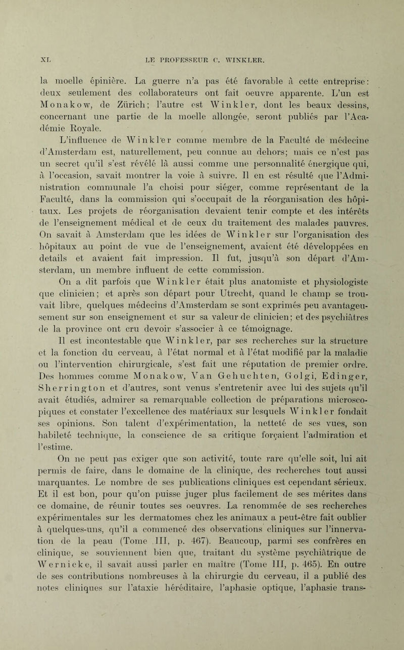 la moelle épinière. La guerre n’a pas été favorable à cette entreprise : deux seulement des collaborateurs ont fait oeuvre apparente. L’un est Monakow, de Zürich; l’autre est Winkler, dont les beaux dessins, concernant une partie de la moelle allongée, seront publics par l’Aca¬ démie Royale. L’influence de Winkler comme membre de la Faculté de médecine d’Amsterdam est, naturellement, peu connue au dehors; mais ce n’est pas un secret qu’il s’est révélé là aussi comme une personnalité énergique qui, à l’occasion, savait montrer la voie à suivre. Il en est résulté que l’Admi¬ nistration communale l’a choisi pour siéger, comme représentant de la Faculté, dans la commission qui s’occupait de la réorganisation des hôpi¬ taux. Les projets de réorganisation devaient tenir compte et des intérêts de l’enseignement médical et de ceux du traitement des malades pauvres. On savait à Amsterdam que les idées de Winkler sur l’organisation des hôpitaux au point de vue de l’enseignement, avaient été développées en details et avaient fait impression. Il fut, jusqu’à son départ d’Am¬ sterdam, un membre influent de cette commission. On a dit parfois que Winkler était plus anatomiste et physiologiste que clinicien; et après son départ pour Utrecht, quand le champ se trou¬ vait libre, quelques médecins d’Amsterdam se sont exprimés peu avantageu¬ sement sur son enseignement et sur sa valeur de clinicien; et des psychiatres de la province ont cru devoir s’associer à ce témoignage. Il est incontestable que Winkler, par ses recherches sur la structure et la fonction du cerveau, à l’état normal et à l’état modifié par la maladie ou l’intervention chirurgicale, s’est fait une réputation de premier ordre. Des hommes comme Monakow, Van Gehuchten, Golgi, Edinger, Sherrington et d’autres, sont venus s’entretenir avec lui des sujets qu’il avait étudiés, admirer sa remarquable collection de préparations microsco¬ piques et constater l’excellence des matériaux sur lesquels Winkler fondait ses opinions. Son talent d’expérimentation, la netteté de ses vues, son habileté technique, la conscience de sa critique forçaient l’admiration et l’estime. On ne peut pas exiger que son activité, toute rare qu’elle soit, lui ait permis de faire, dans le domaine de la clinique, des recherches tout aussi marquantes. Le nombre de ses publications cliniques est cependant sérieux. Et il est bon, pour qu’on puisse juger plus facilement de ses mérites dans ce domaine, de réunir toutes ses oeuvres. La renommée de ses recherches expérimentales sur les dermatomes chez les animaux a peut-être fait oublier à quelques-uns, qu’il a commencé des observations cliniques sur l’innerva¬ tion de la peau (Tome III, p. 467). Beaucoup, parmi ses confrères en clinique, se souviennent bien que, traitant du système psychiatrique de Wernicke, il savait aussi parler en maître (Tome III, p. 465). En outre de ses contributions nombreuses à la chirurgie clu cerveau, il a publié des notes cliniques sur l’ataxie héréditaire, l’aphasie optique, l’aphasie trans-