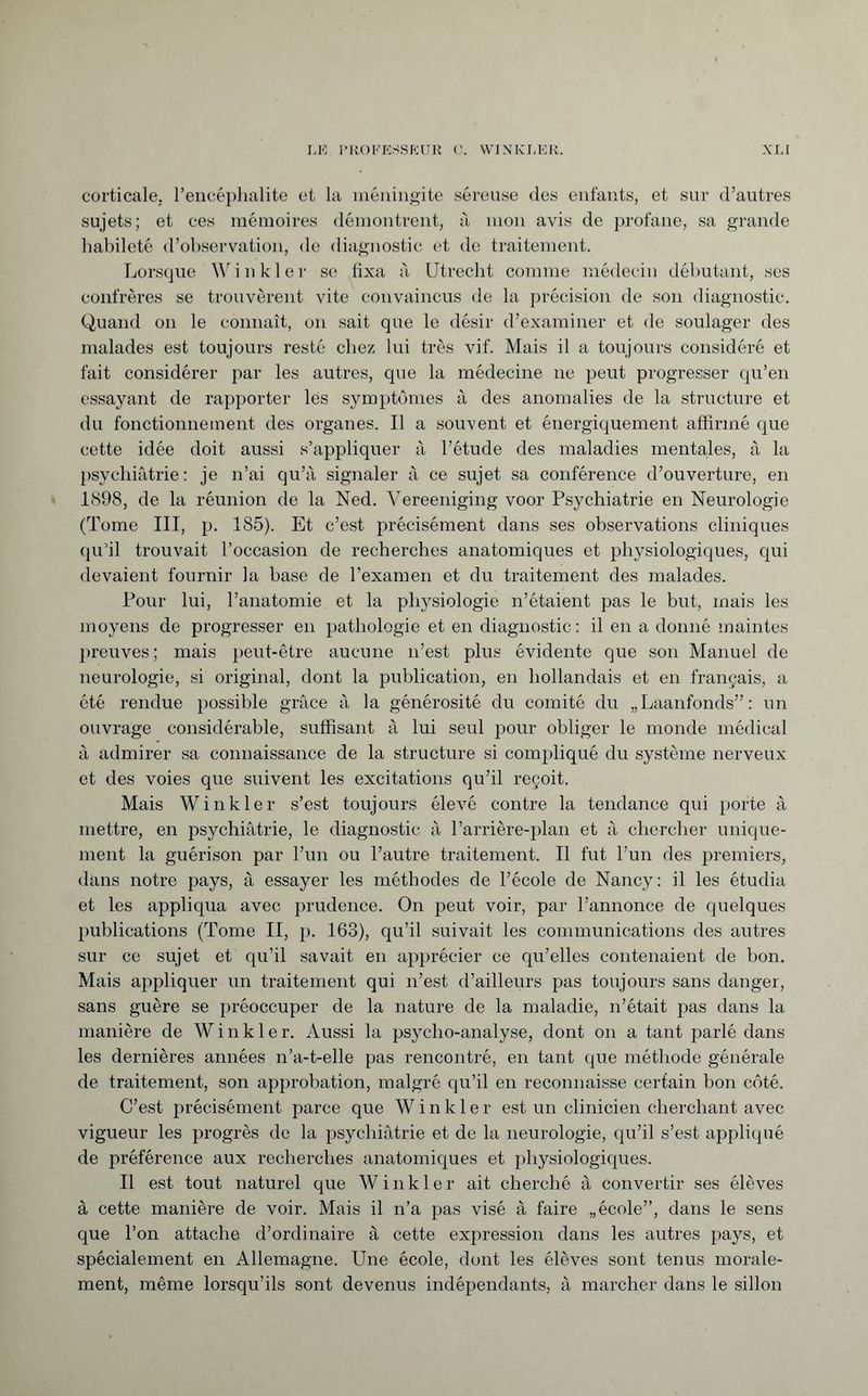 corticale, l’encéphalite et la méningite séreuse des enfants, et sur d’autres sujets; et ces mémoires démontrent, à mon avis de profane, sa grande habileté d’observation, de diagnostic et de traitement. Lorsque Winkler se fixa à Utrecht comme médecin débutant, ses confrères se trouvèrent vite convaincus de la précision de son diagnostic. Quand on le connaît, on sait que le désir d’examiner et de soulager des malades est toujours resté chez lui très vif. Mais il a toujours considéré et fait considérer par les autres, que la médecine ne peut progresser qu’en essayant de rapporter les symptômes à des anomalies de la structure et du fonctionnement des organes. Il a souvent et énergiquement affirmé que cette idée doit aussi s’appliquer à l’étude des maladies mentales, à la psychiatrie: je n’ai qu’à signaler à ce sujet sa conférence d’ouverture, en 1898, de la réunion de la Ned. Vereeniging voor Psychiatrie en Neurologie (Tome III, p. 185). Et c’est précisément dans ses observations cliniques qu’il trouvait l’occasion de recherches anatomiques et physiologiques, qui devaient fournir la base de l’examen et du traitement des malades. Pour lui, l’anatomie et la physiologie n’étaient pas le but, mais les moyens de progresser en pathologie et en diagnostic: il en a donné maintes preuves; mais peut-être aucune n’est plus évidente que son Manuel de neurologie, si original, dont la publication, en hollandais et en français, a été rendue possible grâce à la générosité du comité du „Laanfonds”: un ouvrage considérable, suffisant à lui seul pour obliger le monde médical à admirer sa connaissance de la structure si compliqué du système nerveux et des voies que suivent les excitations qu’il reçoit. Mais Winkler s’est toujours élevé contre la tendance qui porte à mettre, en psychiatrie, le diagnostic à l’arrière-plan et à chercher unique¬ ment la guérison par l’un ou l’autre traitement. Il fut l’un des premiers, dans notre pays, à essayer les méthodes de l’école de Nancy: il les étudia et les appliqua avec prudence. On peut voir, par l’annonce de quelques publications (Tome II, p. 163), qu’il suivait les communications des autres sur ce sujet et qu’il savait en apprécier ce qu’elles contenaient de bon. Mais appliquer un traitement qui n’est d’ailleurs pas toujours sans danger, sans guère se préoccuper de la nature de la maladie, n’était pas dans la manière de Winkler. Aussi la psycho-analyse, dont on a tant parlé dans les dernières années n’a-t-elle pas rencontré, en tant que méthode générale de traitement, son approbation, malgré qu’il en reconnaisse certain bon côté. C’est précisément parce que Winkle r est un clinicien cherchant avec vigueur les progrès de la psychiatrie et de la neurologie, qu’il s’est appliqué de préférence aux recherches anatomiques et physiologiques. Il est tout naturel que Winkler ait cherché à convertir ses élèves à cette manière de voir. Mais il n’a pas visé à faire „école”, dans le sens que l’on attache d’ordinaire à cette expression dans les autres pays, et spécialement en Allemagne. Une école, dont les élèves sont tenus morale¬ ment, même lorsqu’ils sont devenus indépendants, à marcher dans le sillon
