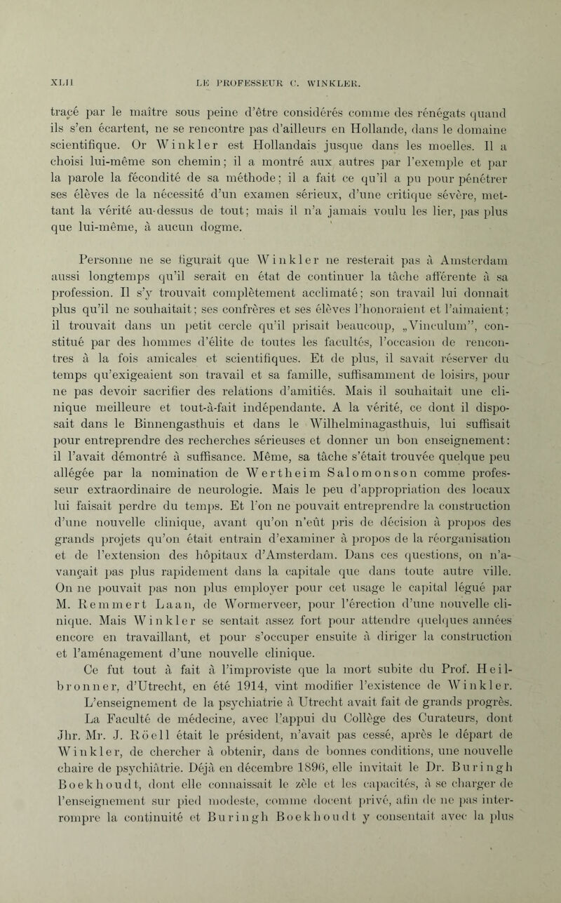 tracé par le maître sous peine d’être considérés comme des rénégats quand ils s’en écartent, ne se rencontre pas d’ailleurs en Hollande, dans le domaine scientifique. Or Winkler est Hollandais jusque dans les moelles. Il a choisi lui-même son chemin ; il a montré aux autres par l’exemple et par¬ la parole la fécondité de sa méthode; il a fait ce qu’il a pu pour pénétrer ses élèves de la nécessité d’un examen sérieux, d’une critique sévère, met¬ tant la vérité au-dessus de tout; mais il n’a jamais voulu les lier, pas plus que lui-même, à aucun dogme. Personne ne se figurait que Winkler ne resterait pas à Amsterdam aussi longtemps qu’il serait en état de continuer la tâche afférente à sa profession. Il s’y trouvait complètement acclimaté; son travail lui donnait plus qu’il ne souhaitait; ses confrères et ses élèves l’honoraient et l’aimaient; il trouvait dans un petit cercle qu’il prisait beaucoup, „Vinculum”, con¬ stitué par des hommes d’élite de toutes les facultés, l’occasion de rencon¬ tres à la fois amicales et scientifiques. Et de plus, il savait réserver du temps qu’exigeaient son travail et sa famille, suffisamment de loisirs, pour ne pas devoir sacrifier des relations d’amitiés. Mais il souhaitait une cli¬ nique meilleure et tout-à-fait indépendante. A la vérité, ce dont il dispo¬ sait dans le Binnengasthuis et dans le Wilhelminagasthuis, lui suffisait pour entreprendre des recherches sérieuses et donner un bon enseignement: il l’avait démontré à suffisance. Même, sa tâche s’était trouvée quelque peu allégée par la nomination de Wertheim Salomonson comme profes¬ seur extraordinaire de neurologie. Mais le peu d’appropriation des locaux lui faisait perdre du temps. Et l'on ne pouvait entreprendre la construction d’une nouvelle clinique, avant qu’on n’eût pris de décision à propos des grands projets qu’on était entrain d’examiner à propos de la réorganisation et de l’extension des hôpitaux d’Amsterdam. Dans ces questions, on n’a¬ vançait pas plus rapidement dans la capitale que dans toute autre ville. On ne pouvait pas non plus employer pour cet usage le capital légué par M. Remmert Laan, de Wormerveer, pour l’érection d’une nouvelle cli¬ nique. Mais Winkler se sentait assez fort pour attendre quelques années' encore en travaillant, et pour s’occuper ensuite à diriger la construction et l’aménagement d’une nouvelle clinique. Ce fut tout à fait à l’improviste que la mort subite du Prof. H e i 1- bronner, d’Utrecht, en été 1914, vint modifier l’existence de Winkler. L’enseignement de la psychiatrie à Utrecht avait fait de grands progrès. La Faculté de médecine, avec l’appui du Collège des Curateurs, dont Jhr. Mr. J. Rüell était le président, n’avait pas cessé, après le départ de Winkler, de chercher à obtenir, dans de bonnes conditions, une nouvelle chaire de psychiatrie. Déjà en décembre 189(>, elle invitait le Dr. Bu ring h Boekhoudt, dont elle connaissait le zèle et les capacités, à se charger de l’enseignement sur pied modeste, comme docent privé, afin de ne pas inter¬ rompre la continuité et Burin g h Boekhoudt y consentait avec la plus