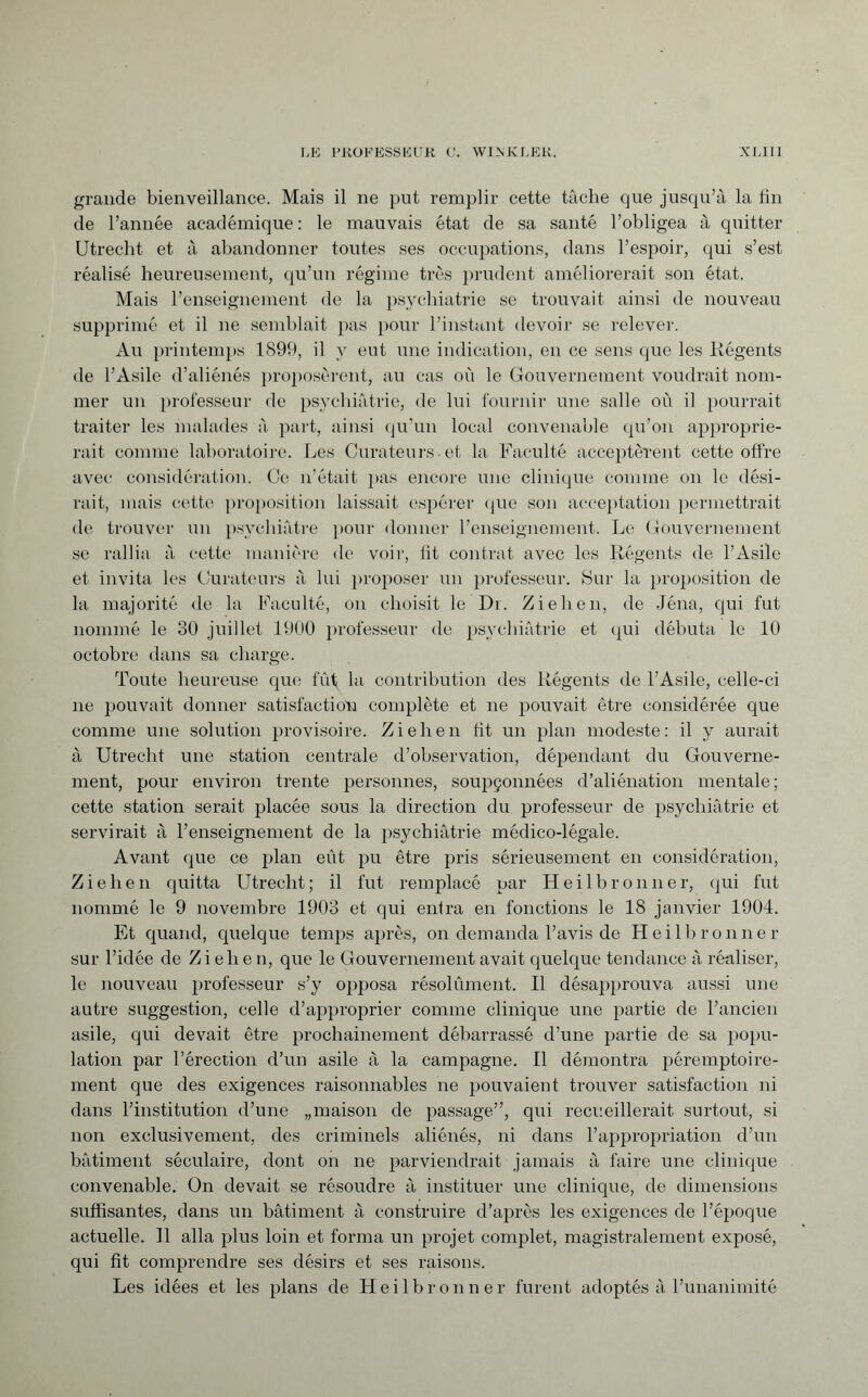 grande bienveillance. Mais il ne put remplir cette tâche que jusqu’à la tin de l’année académique : le mauvais état de sa santé l’obligea à quitter Utrecht et à abandonner toutes ses occupations, dans l’espoir, qui s’est réalisé heureusement, qu’un régime très prudent améliorerait son état. Mais l’enseignement de la psychiatrie se trouvait ainsi de nouveau supprimé et il ne semblait pas pour l’instant devoir se relever. Au printemps 1899, il y eut une indication, en ce sens que les Régents de l’Asile d’aliénés proposèrent, au cas où le Gouvernement voudrait nom¬ mer un professeur de psychiatrie, de lui fournir une salle où il pourrait traiter les malades à part, ainsi qu’un local convenable qu’on approprie¬ rait comme laboratoire. Les Curateurs et la Faculté acceptèrent cette offre avec considération. Ce n’était pas encore une clinique comme on le dési¬ rait, mais cette proposition laissait espérer que son acceptation permettrait de trouver un psychiatre pour donner l’enseignement. Le Gouvernement se rallia à cette manière de voir, fit contrat avec les Régents de l’Asile et invita les Curateurs à lui proposer un professeur. Sur la proposition de la majorité de la Faculté, on choisit le Dr. Ziehen, de Jéna, qui fut nommé le 30 juillet 1900 professeur de psychiatrie et qui débuta le 10 octobre dans sa charge. Toute heureuse que fût la contribution des Régents de l’Asile, celle-ci ne pouvait donner satisfaction complète et ne pouvait être considérée que comme une solution provisoire. Ziehen fit un plan modeste: il y aurait à Utrecht une station centrale d’observation, dépendant du Gouverne¬ ment, pour environ trente personnes, soupçonnées d’aliénation mentale; cette station serait placée sous la direction du professeur de psychiatrie et servirait à l’enseignement de la psychiatrie médico-légale. Avant que ce plan eût pu être pris sérieusement en considération, Ziehen quitta Utrecht; il fut remplacé par Heilbronner, qui fut nommé le 9 novembre 1903 et qui entra en fonctions le 18 janvier 1904. Et quand, quelque temps après, on demanda l’avis de Heilbronner sur l’idée de Ziehen, que le Gouvernement avait quelque tendance à réaliser, le nouveau professeur s’y opposa résolument. Il désapprouva aussi une autre suggestion, celle d’approprier comme clinique une partie de l’ancien asile, qui devait être prochainement débarrassé d’une partie de sa popu¬ lation par l’érection d’un asile à la campagne. Il démontra péremptoire¬ ment que des exigences raisonnables ne pouvaient trouver satisfaction ni dans l’institution d’une „maison de passage”, qui recueillerait surtout, si non exclusivement, des criminels aliénés, ni dans l’appropriation d’un bâtiment séculaire, dont on ne parviendrait jamais à faire une clinique convenable. On devait se résoudre à instituer une clinique, de dimensions suffisantes, dans un bâtiment à construire d’après les exigences de l’époque actuelle. Il alla plus loin et forma un projet complet, magistralement exposé, qui fit comprendre ses désirs et ses raisons. Les idées et les plans de Heilbronner furent adoptés à l’unanimité