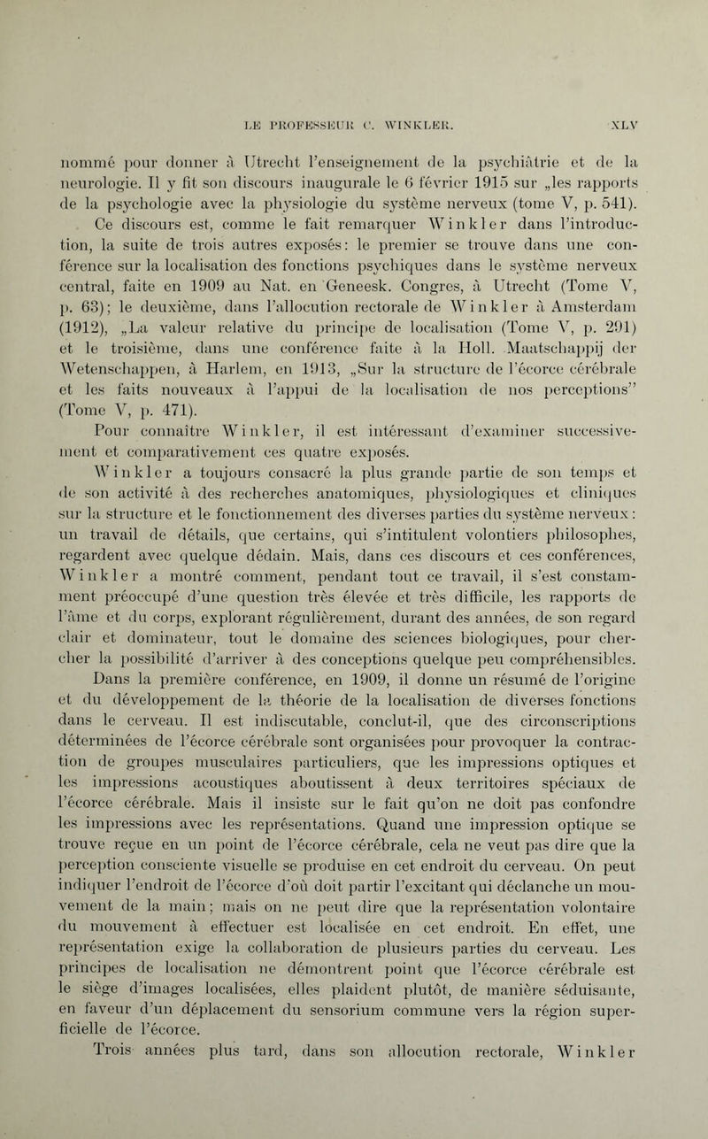 nommé pour donner à Utrecht renseignement de la psychiatrie et de la neurologie. Il y fit son discours inaugurale le 6 février 1915 sur „les rapports de la psychologie avec la physiologie du système nerveux (tome V, p. 541). Ce discours est, comme le fait remarquer Winkler dans l’introduc¬ tion, la suite de trois autres exposés: le premier se trouve dans une con¬ férence sur la localisation des fonctions psychiques dans le système nerveux central, faite en 1909 au Nat. en Geneesk. Congres, à Utrecht (Tome V, p. 63); le deuxième, dans l’allocution rectorale de Winkler à Amsterdam (1912), „La valeur relative du principe de localisation (Tome V, p. 291) et le troisième, dans une conférence faite à la Holl. Maatschappij der Wetenschappen, à Harlem, en 1913, „Sur la structure de l’écorce cérébrale et les faits nouveaux à l’appui de la localisation de nos perceptions” (Tome V, p. 471). Pour connaître Winkler, il est intéressant d’examiner successive¬ ment et comparativement ces quatre exposés. Winkler a toujours consacré la plus grande partie de son temps et de son activité à des recherches anatomiques, physiologiques et cliniques sur la structure et le fonctionnement des diverses parties du système nerveux : un travail de détails, que certains, qui s’intitulent volontiers philosophes, regardent avec quelque dédain. Mais, dans ces discours et ces conférences, W inkier a montré comment, pendant tout ce travail, il s’est constam¬ ment préoccupé d’une question très élevée et très difficile, les rapports de l’âme et du corps, explorant régulièrement, durant des années, de son regard clair et dominateur, tout le domaine des sciences biologiques, pour cher¬ cher la possibilité d’arriver à des conceptions quelque peu compréhensibles. Dans la première conférence, en 1909, il donne un résumé de l’origine et du développement de la théorie de la localisation de diverses fonctions dans le cerveau. Il est indiscutable, conclut-il, que des circonscriptions déterminées de l’écorce cérébrale sont organisées pour provoquer la contrac¬ tion de groupes musculaires particuliers, que les impressions optiques et les impressions acoustiques aboutissent à deux territoires spéciaux de l’écorce cérébrale. Mais il insiste sur le fait qu’on ne doit pas confondre les impressions avec les représentations. Quand une impression optique se trouve reçue en un point de l’écorce cérébrale, cela ne veut pas dire que la perception consciente visuelle se produise en cet endroit du cerveau. On peut indiquer l’endroit de l’écorce d'où doit partir l’excitant qui déclanche un mou¬ vement de la main; mais on ne peut dire que la représentation volontaire du mouvement à effectuer est localisée en cet endroit. En effet, une représentation exige la collaboration de plusieurs parties du cerveau. Les principes de localisation ne démontrent point que l’écorce cérébrale est le siège d’images localisées, elles plaident plutôt, de manière séduisante, en faveur d’un déplacement du sensorium commune vers la région super¬ ficielle de l’écorce. Trois années plus tard, dans son allocution rectorale, Winkler