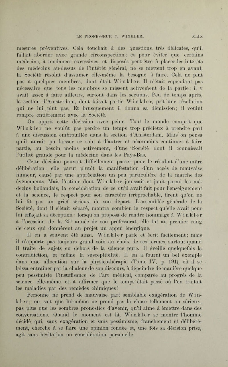 mesures préventives. Cela touchait à des questions très délicates, qu’il fallait aborder avec grande circonspection; et pour éviter que certains médecins, à tendances excessives, et disposés peut-être à placer les intérêts des médecins au-dessus de l’intérêt général, ne se mettent trop en avant, la Société résolut d’assumer elle-même la besogne à faire. Cela ne plut pas à quelques membres, dont était Winkler. 11 n’était cependant pas nécessaire que tous les membres se missent activement de la partie: il y avait assez à faire ailleurs, surtout dans les sections. Peu de temps après, la section d’Amsterdam, dont faisait partie Winkler, prit une résolution qui ne lui plut pas. Et brusquement il donna sa démission; il voulut rompre entièrement avec la Société. On apprit cette décission avec peine. Tout le monde comprit que Winkler ne voulût pas perdre un temps trop précieux à prendre part à une discussion embrouillée dans la section d’Amsterdam. Mais on pensa qu’il aurait pu laisser ce soin à d’autres et néanmoins continuer à faire partie, au besoin moins activement, d’une Société dont il connaissait l’utilité grande pour la médecine dans les Pays-Bas. Cette décision pouvait difficilement passer pour le résultat d’une mûre délibération ; elle parut plutôt la manifestation d’un accès de mauvaise humeur, causé par une appréciation un peu particulière de la marche des événements. Mais l’estime dont Winkler jouissait et jouit parmi les mé¬ decins hollandais, la considération de ce qu’il avait fait pour l’enseignement et la science, le respect pour son caractère irréprochable, firent qu’on ne lui fît pas un grief sérieux de son départ. L’assemblée générale de la Société, dont il s’était séparé, montra combien le respect qu’elle avait pour lui effaçait sa déception: lorsqu’on proposa de rendre hommage à Winkler à l’occasion de la 25e année de son professorat, elle fut au premier rang de ceux qui donnèrent au projet un appui énergique. Il en a souvent été ainsi. Winkler parle et écrit facilement; mais il n’apporte pas toujours grand soin au choix de ses termes, surtout quand il traite de sujets en dehors de la science pure. Il éveille quelquefois la contradiction, et même la susceptibilité. Il en a fourni un bel exemple dans une allocution sur la physicothérapie (Tome IV, p. 191), oû il se laissa entraîner par la chaleur de son discours, à dépeindre de manière quelque peu pessimiste l’insuffisance de l’art médical, comparée au progrès de la science elle-même et à affirmer que le temps était passé où l’on traitait les maladies par des remèdes chimiques ! Personne ne prend de mauvaise part semblable exagération de Win¬ kler; on sait que lui-même ne prend pas la chose tellement au sérieux, pas plus que les sombres pronostics d’avenir, qu’il aime à émettre dans des conversations. Quand le moment est là, Winkler se montre l’homme décidé qui, sans exagération et sans pessimisme, franchement et délibéré¬ ment, cherche à se faire une opinion fondée et, une fois sa décision prise, agit sans hésitation ou considération personelle.