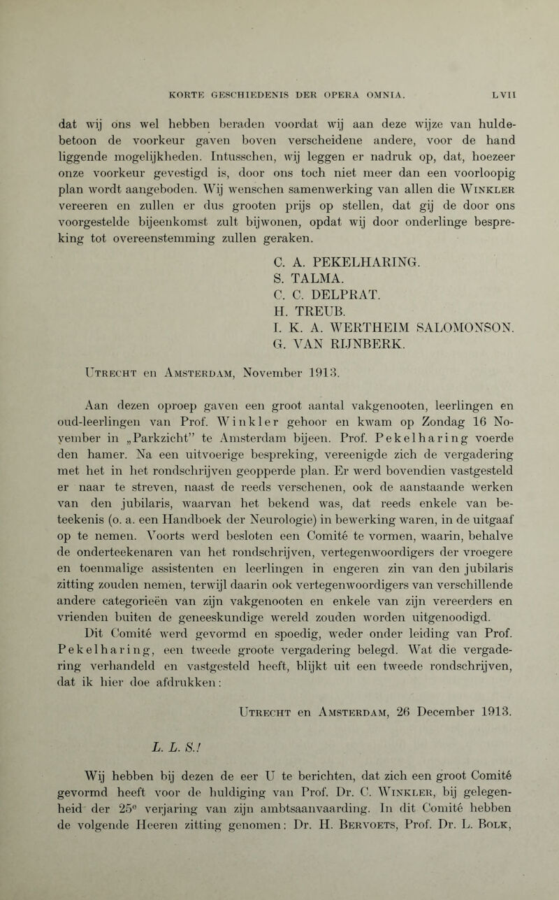 dat wij ons wel hebben beraden voordat wij aan deze wijze van hulde¬ betoon de voorkeur gaven boven verscheidene andere, voor de hand liggende mogelijkheden. Intusschen, wij leggen er nadruk op, dat, hoezeer onze voorkeur gevestigd is, door ons toch niet meer dan een voorloopig plan wordt aangeboden. Wij wenschen samenwerking van allen die Winkler vereeren en zullen er dus grooten prijs op stellen, dat gij de door ons voorgestelde bijeenkomst zult bijwonen, opdat wij door onderlinge bespre¬ king tot overeenstemming zullen geraken. C. A. PEKELHARING. S. TALMA. C. C. DELPRAT. H. TREUB. I. K. A. WERTHEIM SALOMONSON. G. VAN RIJNBERK. Utrecht en Amsterdam, November 1913. Aan dezen oproep gaven een groot aantal vakgenooten, leerlingen en oud-leerlingen van Prof. Winkler gehoor en kwam op Zondag 16 No¬ vember in „Parkzicht” te Amsterdam bijeen. Prof. Pekelharing voerde den hamer. Na een uitvoerige bespreking, vereenigde zich de vergadering met het in het rondschrijven geopperde plan. Er werd bovendien vastgesteld er naar te streven, naast de reeds verschenen, ook de aanstaande werken van den jubilaris, waarvan het bekend was, dat reeds enkele van be- teekenis (o. a. een Handboek der Neurologie) in bewerking waren, in de uitgaaf op te nemen. Voorts werd besloten een Comité te vormen, waarin, behalve de onderteekenaren van het rondschrijven, vertegenwoordigers der vroegere en toenmalige assistenten en leerlingen in engeren zin van den jubilaris zitting zouden nemén, terwijl daarin ook vertegenwoordigers van verschillende andere categorieën van zijn vakgenooten en enkele van zijn vereerders en vrienden buiten de geneeskundige wereld zouden worden uitgenoodigd. Uit Comité werd gevormd en spoedig, weder onder leiding van Prof. Pekelharing, een tweede groote vergadering belegd. Wat die vergade¬ ring verhandeld en vastgesteld heeft, blijkt uit een tweede rondschrijven, dat ik hier doe afdrukken : Utrecht en Amsterdam, 26 December 1913. L. L. S.f Wij hebben bij dezen de eer U te berichten, dat zich een groot Comité gevormd heeft voor de huldiging van Prof. Dr. C. Winkler, bij gelegen¬ heid der 25e verjaring van zijn ambtsaanvaarding. In dit Comité hebben de volgende Heeren zitting genomen : Dr. H. Bervoets, Prof. Dr. L. Bolk,