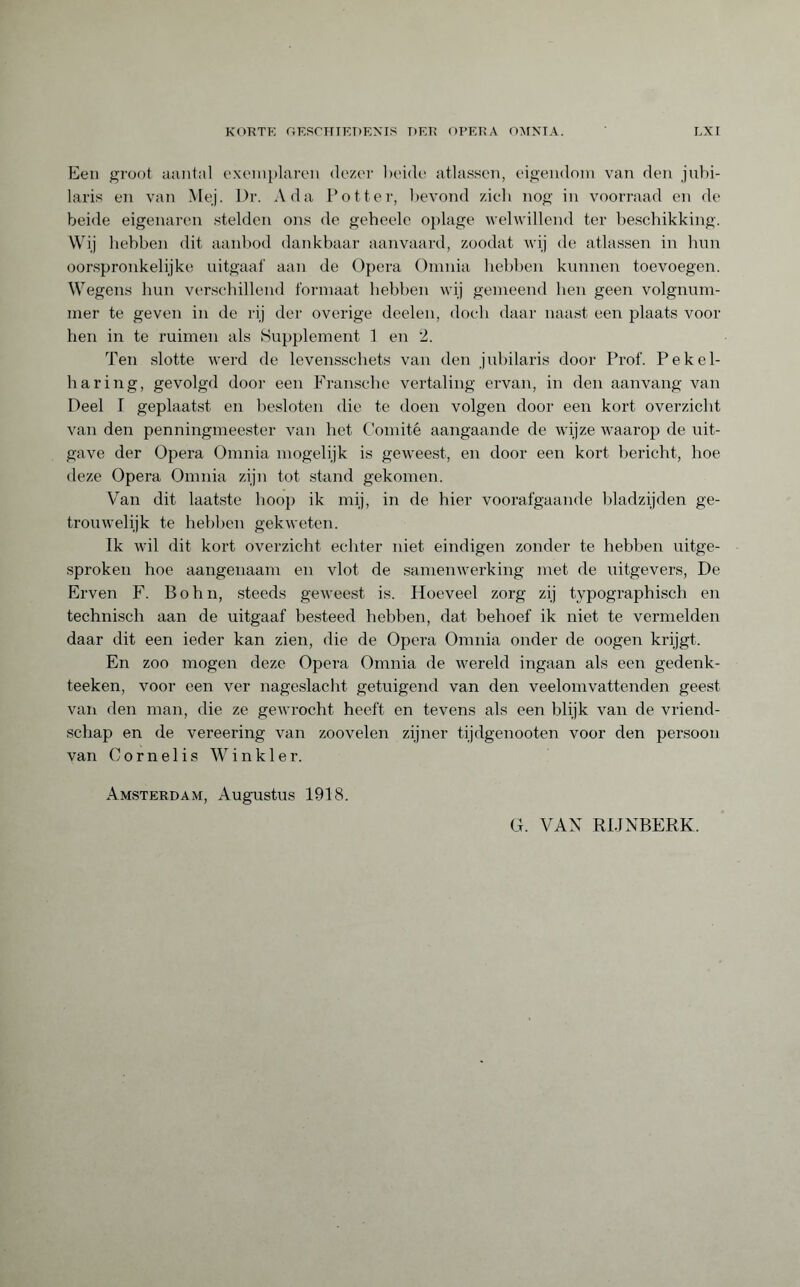 Een groot aantal exemplaren dezer beide atlassen, eigendom van den jubi¬ laris en van Mej. Dr. Ada Potter, bevond zich nog in voorraad en de beide eigenaren stelden ons de geheele oplage welwillend ter beschikking. Wij hebben dit aanbod dankbaar aanvaard, zoodat wij de atlassen in hun oorspronkelijke uitgaaf aan de Opera Omnia hebben kunnen toevoegen. Wegens hun verschillend formaat hebben wij gemeend hen geen volgnum¬ mer te geven in de rij der overige deelen, doch daar naast een plaats voor hen in te ruimen als Supplement 1 en 2. Ten slotte werd de levensschets van den jubilaris door Prof. Pekel¬ haring, gevolgd door een Fransche vertaling ervan, in den aanvang van Deel I geplaatst en besloten die te doen volgen door een kort overzicht van den penningmeester van het Comité aangaande de wijze waarop de uit¬ gave der Opera Omnia mogelijk is geweest, en door een kort bericht, hoe deze Opera Omnia zijn tot stand gekomen. Van dit laatste hoop ik mij, in de hier voorafgaande bladzijden ge¬ trouwelijk te hebben gekweten. Ik wil dit kort overzicht echter niet eindigen zonder te hebben uitge¬ sproken hoe aangenaam en vlot de samenwerking met de uitgevers, De Erven F. Bohn, steeds geweest is. Hoeveel zorg zij typographisch en technisch aan de uitgaaf besteed hebben, dat behoef ik niet te vermelden daar dit een ieder kan zien, die de Opera Omnia onder de oogen krijgt. En zoo mogen deze Opera Omnia de wereld ingaan als een gedenk- teeken, voor een ver nageslacht getuigend van den veelomvattenden geest van den man, die ze gewrocht heeft en tevens als een blijk van de vriend¬ schap en de vereering van zoovelen zijner tijdgenooten voor den persoon van Cornelis Winkler. Amsterdam, Augustus 1918. O. VAN RIJNBERK.