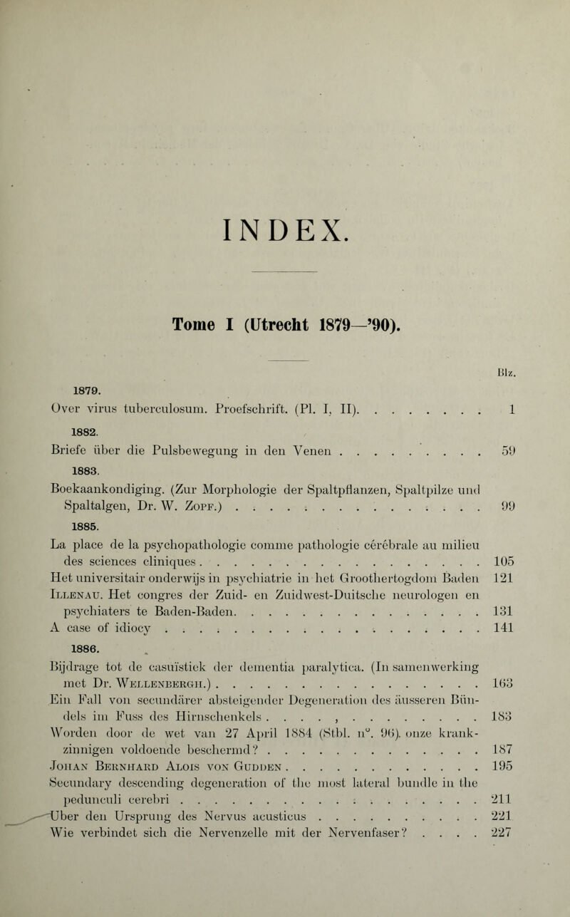 INDEX. Tome I (Utrecht 1879—’90). Blz. 1879. Over virus tuberculosum. Proefschrift. (PL I, II). 1 1882. Briefe über die Pulsbewegung in den Venen.50 1883. Boekaankondiging. (Zur Morphologie der Spaltpflanzen, Spaltpilze und Spaltalgen, Dr. W. Zopf.).99 1885. La place de la psychopathologie comme pathologie cérébrale au milieu des sciences cliniques.105 Het universitair onderwijs in psychiatrie in het Groothertogdom Baden 121 Illenau. Het congres der Zuid- en Zuidwest-Duitsche neurologen en psychiaters te Baden-Baden.131 A case of idiocy.141 1886. Bijdrage tot de casuïstiek der dementia paralytica. (In samenwerking met Dr. Wellenbergii.).163 Ein Fall von secundärer absteigender Degeneration des äusseren Bün¬ dels im Fuss des Hirnschenkels . . . . ,.133 Worden door de wet van 27 April 1884 (Stbl. nu. 96). onze krank¬ zinnigen voldoende beschermd?.187 Johan Bernhard Alois von Gudden.195 Secondary descending degeneration of flic most lateral bundle in the pedunculi cerebri.211 ^—-'Uber den Ursprung des Nervus acusticus.221 Wie verbindet sich die Nervenzelle mit der Nervenfaser? .... 227