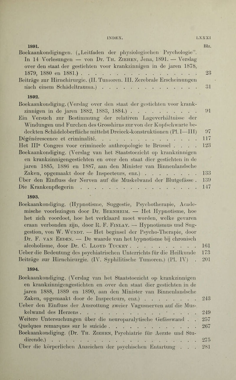 1891. Biz. Boekaankondigingen. („Leitfaden der physiologischen Psychologie”. In 14 Vorlesungen — von Dr. Th. Ziehen, Jena, 1891. — Verslag over den staat der gestichten voor krankzinnigen in de jaren 1878, 1879, 1880 en 1881.).23 Beiträge zur Hirnchirurgie. (II. Tumoren. III. Zerebrale Erscheinungen nach einem Schädeltrauma.).31 1892. Boekaankondiging. (Verslag over den staat der gestichten voor krank¬ zinnigen in de jaren 1882, 1883, 1884.). 91 Ein Versuch zur Bestimmung der relativen Lageverhältnisse der Windungen und Furchen des Grosshirns zur von der Kopf schwarte be¬ deckten Schädeloberfiäche mittelst Dreieck-konstruktionen (PI. I-—III) 97 Dégénérescence et criminalité.117 Liet IIIe Congres voor crimineele anthropologie te Brussel . . . . 123 Boekaankondiging. (Verslag van het Staatstoezicht op krankzinnigen en krankzinnigengestichten en over den staat dier gestichten in de jaren 1885, 1886 en 1887, aan den Minister van Binnenlandsche Zaken, opgemaakt door de Inspecteurs, enz.).133 Ober den Einfluss der Nerven auf die Muskelwand der Blutgefässe . 139 Die Krankenpflegerin.147 1893. Boekaankondiging. (Hypnotisme, Suggestie, Psychotherapie, Acade¬ mische voorlezingen door Dr. Bernheim. — Liet Hypnotisme, hoe het zich voordoet, hoe het verklaard moet worden, welke gevaren eraan verbonden zijn, door R. F. Finlay. — Hypnotismus und Sug¬ gestion, von W. Wundt. — Het beginsel der Psycho-Therapie, door Dr. F. van Eeden. — De waarde van het hypnotisme bij chronisch alcoholisme, door Dr. C. Lloyd Tuckey.161 Ueberdie Bedeutung des psychiatrischen Unterrichts für die Heilkunde 173 Beiträge zur Hirnchirurgie. (IV. Syphilitische Tumoren.) (PI. IV) . 201 1894. Boekaankondiging. (Verslag van het Staatstoezicht op krankzinnigen en krankzinnigengestichten en .over den staat dier gestichten in de jaren 1888, 1889 en 1890, aan den Minister van Binnenlandsche Zaken, opgemaakt door de Inspecteurs, enz.).243 Ueber den Einfluss der Ausrottung zweier Vagusnerven auf die Mus¬ kelwand des Herzens.• . . . . 249 Weitere Untersuchungen über die neuroparalytische Gefässwand . . 257 Quelques remarques sur le suicide.267 Boekaankondiging. (Dr. Th. Ziehen, Psychiatrie für Aerzte und Stu- dirende.).275 Über die körperlichen Anzeichen der psychischen Entartung . . . 281
