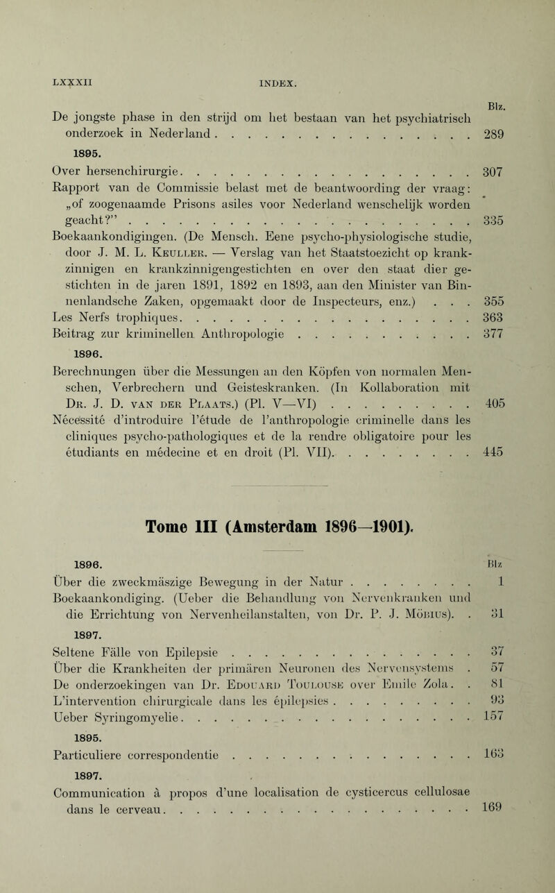 Biz. De jongste phase in den strijd om liet bestaan van het psychiatrisch onderzoek in Nederland.289 1895. Over hersenchimrgie.307 Rapport van de Commissie belast met de beantwoording der vraag: „of zoogenaamde Prisons asiles voor Nederland wenschelijk worden geacht?”.335 Boekaankondigingen. (De Mensch. Eene psycho-physiologische studie, door J. M. L. Keuller. — Yerslag van het Staatstoezicht op krank¬ zinnigen en krankzinnigengestichten en over den staat dier ge¬ stichten in de jaren 1891, 1892 en 1893, aan den Minister van Bin- nenlandsche Zaken, opgemaakt door de Inspecteurs, enz.) . . . 355 Les Nerfs trophiques.363 Beitrag zur kriminellen Anthropologie.377 1896. Berechnungen über die Messungen an den Köpfen von normalen Men¬ schen, Verbrechern und Geisteskranken. (In Kollaboration mit Dr. J. D. van der Plaats.) (PI. V—VI).405 Nécessité d’introduire l’étude de l’anthropologie criminelle dans les cliniques psycho-pathologiques et de la rendre obligatoire pour les étudiants en médecine et en droit (PI. VII).445 Tome III (Amsterdam 1896—1901). 1896. Blz Über die zweckmäszige Bewegung in der Natur. 1 Boekaankondiging. (Ueber die Behandlung von Nervenkranken und die Errichtung von Nervenheilanstalten, von Dr. P. J. Möbius). . 31 1897. Seltene Fälle von Epilepsie.37 Über die Krankheiten der primären Neuronen des Nervensystems . 57 De onderzoekingen van Dr. Edouard Toulouse over Emile Zola. . 81 L’intervention chirurgicale dans les épilepsies.93 Ueber Syringomyelie.157 1895. Particuliere correspondentie.163 1897. Communication à propos d’une localisation de Cysticercus cellulosae dans le cerveau.169
