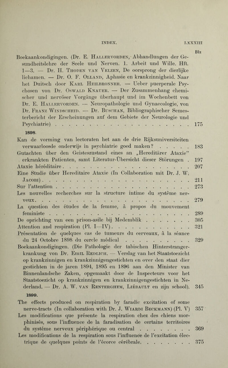 Blz Boekaankondigingen. (Dr. E. Hallervorden,- Abhandlungen der Ge¬ sundheitslehre der Seele und Nerven. 1. Arbeit und Wille. Hft. 1—3. — Dr. H. Thoden van Velzen, De oorsprong der dierlijke lichamen. — Dr. O. F. Olland, Aphasie en krankzinnigheid. Naar het Duitsch door Karl Heilbronner. — Ueber puerperale Psy¬ chosen von Dr. Oswald Knauer. — Der Zusammenhang chemi¬ scher und nervöser Vorgänge überhaupt und im Wochenbett von Dr. E. Hallervorden. — Neuropathologie und Gynaecologie, von Dr. Franz Windscheid. — Dr. Buschan, Bibliographischer Semes¬ terbericht der Erscheinungen auf dem Gebiete der Neurologie und Psychiatrie).175 1898. Kan de vorming van lectoraten het aan de drie Rijksuniversiteiten verwaarloosde onderwijs in psychiatrie goed maken? ..... 183 Gutachten über den Geisteszustand eines an „Hereditärer Ataxie” erkrankten Patienten, samt Literatur-Übersicht dieser Störungen . 197 Ataxie héréditaire.207 Eine Studie über Hereditaire Ataxie (Tn Collaboration mit Dr. J. W. Jacobi).211 Sur hattention.273 Les nouvelles recherches sur la structure intime du système ner¬ veux.279 La question des études de la femme, à propos du mouvement feministe.289 De oprichting van een prison-asile hij Medemblik.305 Attention and respiration (PI. I—IV).321 Présentation de quelques cas de tumeurs du cerveaux, à la séance du 24 Octobre 1898 du cercle médical.329 Boekaankondigingen. (Die Pathologie der tabischen Hinterstranger¬ krankung von Dr. EmiL Redlich. — Verslag van het Staatstoezicht op krankzinnigen en krankzinnigengestichten en over den staat dier gestichten in de jaren 1894, 1895 en 1896 aan den Minister van Binnenlandsche Zaken, opgemaakt door de Inspecteurs voor het Staatstoezicht op krankzinnigen en krankzinnigengestichten in Ne¬ derland. — Dr. A. W. van Renterghem, Liébault en zijn school). 345 1899. The effects produced on respiration by faradic excitation of some nerve-tracts (In collaboration with Dr. J. Wiardi Beckmann) (PI. V) 357 Les modifications que présente la respiration chez des chiens mor- phinisés, sous l’influence de la faradisation de certains territoires du système nerveux périphérique ou central.369 Les modifications de la respiration sous l’influence de l’excitation élec¬ trique de quelques points de l’écorce cérébrale.375