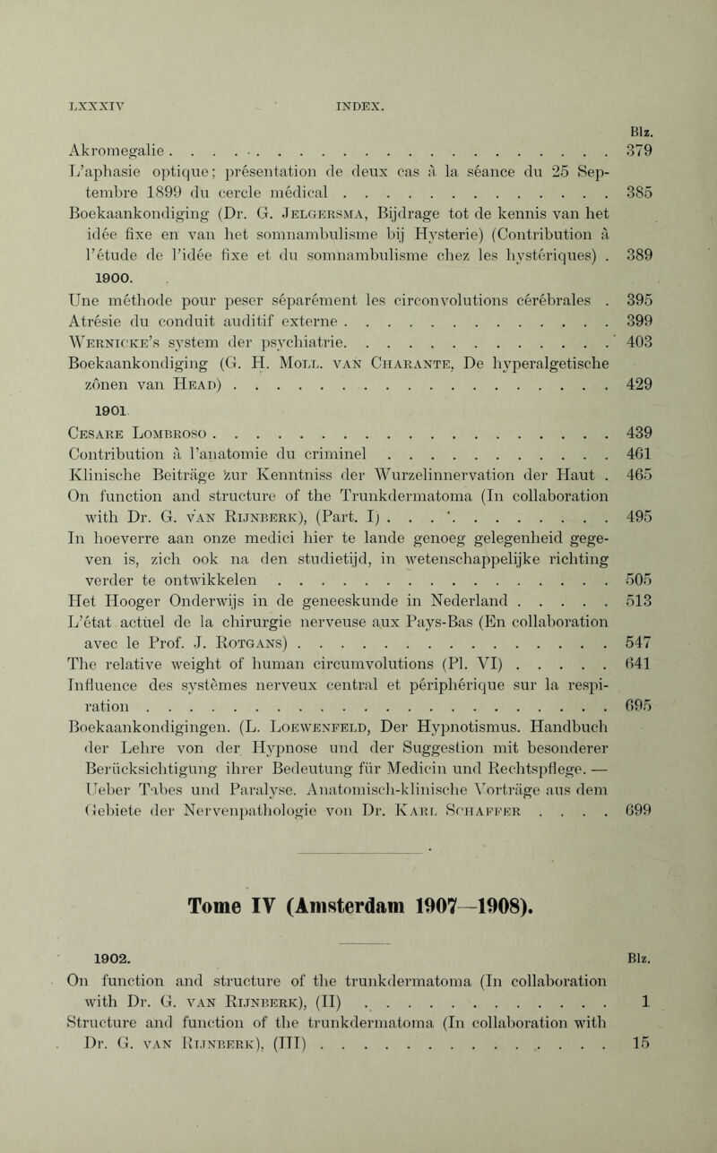 Biz. Akromegalie. . . . •.379 L’aphasie optique; présentation de deux cas à la séance du 25 Sep¬ tembre 1899 du cercle médical.385 Boekaankondiging (Dr. G. Jelgersma, Bijdrage tot de kennis van het idée fixe en van het somnambulisme bij Hysterie) (Contribution à l’étude de l’idée fixe et du somnambulisme chez les hystériques) . 389 1900. Une méthode pour peser séparément les circonvolutions cérébrales . 395 Atrésie du conduit auditif externe.399 Wernicke’s system der psychiatrie.’ 403 Boekaankondiging (G. H. Moll, van Cpiarante, De hyperalgetische zônen van Head).429 1901 Cesare Lombroso.439 Contribution à l’anatomie du criminel.461 Klinische Beiträge zur Kenntniss der Wurzelinnervation der Haut . 465 On function and structure of the Trunkdennatoma (In collaboration with Dr. G. van Rijnberk), (Part. I; . . . '.495 In hoeverre aan onze medici hier te lande genoeg gelegenheid gege¬ ven is, zich ook na den studietijd, in wetenschappelijke richting verder te ontwikkelen.505 Het Hooger Onderwijs in de geneeskunde in Nederland.513 L’état actuel de la chirurgie nerveuse aux Pays-Bas (En collaboration avec le Prof. J. Rotgans).547 The relative weight of human circumvolutions (PI. VI).641 Influence des systèmes nerveux central et périphérique sur la respi¬ ration .695 Boekaankondigingen. (L. Loewenfeld, Der Hypnotismus. Handbuch der Lehre von der Hypnose und der Suggestion mit besonderer Berücksichtigung ihrer Bedeutung für Medicin und Rechtspflege. — lieber Tabes und Paralyse. Anatomisch-klinische Vorträge aus dem Gebiete der Nervenpathologie von Dr. Karl Schaffer .... 699 Tome IV (Amsterdam 1907—1908). 1902. Blz. On function and structure of the trunkdermatoma (In collaboration with Dr. G. van Rijnberk), (II) .. 1 Structure and function of the trunkdermatoma (In collaboration with Dr. G. van Rijnberk), (TU).15