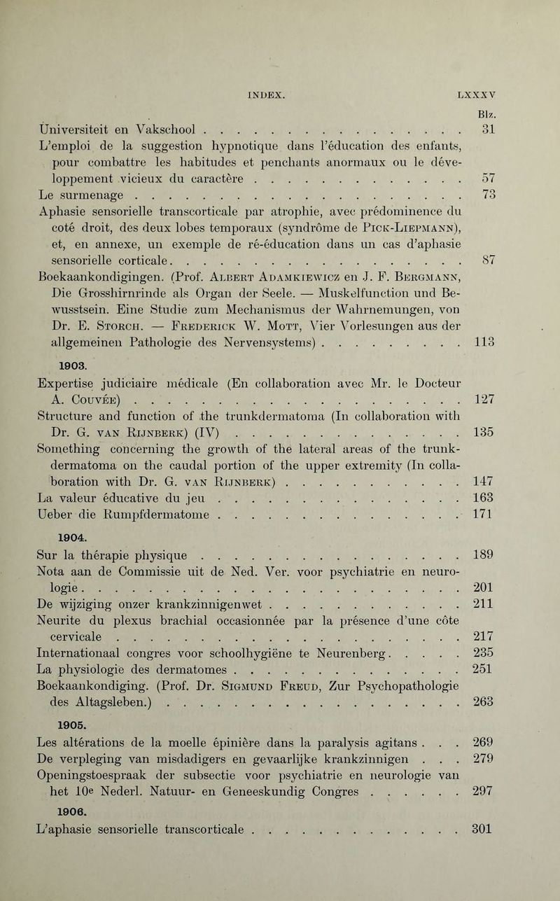 Blz. Universiteit en Vakschool.31 L’emploi de la suggestion hypnotique dans l’éducation des enfants, pour combattre les habitudes et penchants anormaux ou le déve¬ loppement vicieux du caractère.57 Le surmenage.73 Aphasie sensorielle transcorticale par atrophie, avec prédominence du coté droit, des deux lobes temporaux (syndrome de Pick-Liepmann), et, en annexe, un exemple de ré-éducation dans un cas d’aphasie sensorielle corticale.87 Boekaankondigingen. (Prof. Albert Adamkiewicz en J. F. Bergmann, Die Grosshirnrinde als Organ der Seele. — Muskelfunction und Be¬ wusstsein. Eine Studie zum Mechanismus der Wahrnemungen, von Dr. E. Storch. — Frederick W. Mott, Vier Vorlesungen aus der allgemeinen Pathologie des Nervensystems).113 1903. Expertise judiciaire médicale (En collaboration avec Mr. le Docteur A. Couvée).127 Structure and function of the trunkdermatoma (In collaboration with Dr. G. van Rijnberk) (IV).135 Something concerning the growth of the lateral areas of the trunk¬ dermatoma on the caudal portion of the upper extremity (In colla¬ boration with Dr. G. van Rijnberk).147 La valeur éducative du jeu.163 Ueber die Rumpfdermatome.171 1904. Sur la thérapie physique.189 Nota aan de Commissie uit de Ned. Ver. voor psychiatrie en neuro¬ logie .201 De wijziging onzer krankzinnigenwet.211 Neunte du plexus brachial occasionnée par la présence d’une côte cervicale.217 Internationaal congres voor schoolhygiëne te Neurenberg.235 La physiologie des dermatomes.251 Boekaankondiging. (Prof. Dr. Sigmund Freud, Zur Psychopathologie des Altagsleben.).263 1905. Les altérations de la moelle épinière dans la paralysis agitans . . . 269 De verpleging van misdadigers en gevaarlijke krankzinnigen . . . 279 Openingstoespraak der subsectie voor psychiatrie en neurologie van het 10e Nederl. Natuur- en Geneeskundig Congres.297 1906. L’aphasie sensorielle transcorticale.301