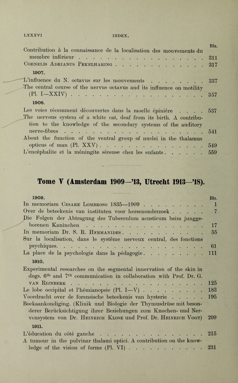 Contribution à la connaissance de la localisation des mouvements du membre inférieur.311 Cornélis Adrianus Pekelharing.317 1907. ^L’influence du N. octavus sur les mouvements.337 The central course of the nervus octavus and its influence on motilitv (PI. I—XXIV). '.357 1908. Les voies récemment découvertes dans la moelle épinière .... 537 The nervous system of a white cat, deaf from its birth. A contribu¬ tion to the knowledge of the secondary systems of the auditory nerve-fibres.541 About the function of the ventral group of nuclei in the thalamus opticus of man (PI. XXV).549 L’encéphalite et la méningite séreuse chez les enfants.559 Tome Y (Amsterdam 1909—’13, Utrecht 1913—’18). 1909. Blz. In memoriam Cesare Lombroso 1835—1909 . 1 Over de beteekenis van instituten voor hersenonderzoek. 7 Lie Folgen der Abtragung des Tuberculum acusticum beim jungge¬ borenen Kaninchen.17 In memoriam Dr. S. R. Hermanides. 55 Sur la localisation, dans le système nerveux central, des fonctions psychiques.61 La place de la psychologie dans la pédagogie.111 1910. Experimental researches on the segmental innervation of the skin in dogs. 6th and 7th communication in collaboration with Prof. Dr. G. van Rijnberk.125 Le lobe occipital et l’hémianopsie (PI. I—V).183 Voordracht over de forensische beteekenis van hysterie.195 Boekaankondiging. (Klinik und Biologie der Thymusdrüse mit beson¬ derer Berücksichtigung ihrer Beziehungen zum Knochen- und Ner¬ vensystem von Dr. Heinrich Klose und Prof. Dr. Heinrich Vogt) 209 1911. L’éducation du côté gauche.215 A tumour in the pulvinar thalami optici. A contribution on the know¬ ledge of the vision of forms (PI. VI).231