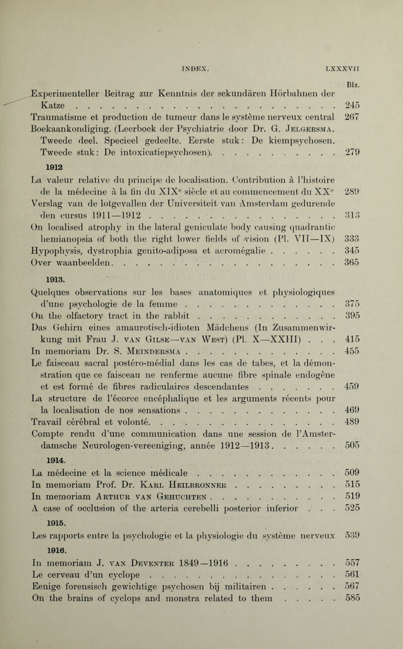 Biz. Experimenteller Beitrag zur Kenntnis der sekundären Hörbahnen der Katze.245 Traumatisme et production de tumeur dans le système nerveux central 267 Boekaankondiging. (Leerboek der Psychiatrie door Dr. G. Jelgersma. Tweede deel. Specieel gedeelte. Eerste stuk : De kiempsychosen. Tweede stuk: De intoxicatiepsychosen).279 1912 La valeur relative du principe de localisation. Contribution à l’histoire de la médecine à la fin du XIXe siècle et au commencement du XXe 289 Verslag van de lotgevallen der Universiteit van Amsterdam gedurende den cursus 1911—1912.313 On localised atrophy in the lateral geniculate body causing quadrantic hemianopsia of both the right lower fields of -vision (PI. VII—IX) 333 Hypophysis, dystrophia genito-adiposa et acromégalie.345 Over waanbeelden. 365 1913. Quelques observations sur les bases anatomiques et physiologiques d’une psychologie de la femme.375 On the olfactory tract in the rabbit.395 Das Gehirn eines amaurotisch-idioten Mädchens (In Zusammenwir¬ kung mit Frau J. van Gilse—van West) (PI. X—XXIII) . . . 415 In memoriam Dr. S. Meindersma.455 Le faisceau sacral postéro-médial dans les cas de tabes, et la démon¬ stration que ce faisceau ne renferme aucune fibre spinale endogène et est formé de fibres radiculaires descendantes.459 La structure de l’écorce encéphalique et les arguments récents pour la localisation de nos sensations.469 Travail cérébral et volonté.489 Compte rendu d’une communication dans une session de l’Amster- damsche Neurologen-vereeniging, année 1912—1913.505 1914. La médecine et la science médicale.509 In memoriam Prof. Dr. Karl Heilbronner.515 In memoriam Arthur van Gehuchten.519 A case of occlusion of the arteria cerebelli posterior inferior . . . 525 1915. Les rapports entre la psychologie et la physiologie du système nerveux 539 1916. In memoriam J. van Deventer 1849—1916 . 557 Le cerveau d’un cyclope.561 Eenige forensisch gewichtige psychosen bij militairen.567 On the brains of cyclops and monstra related to them.585