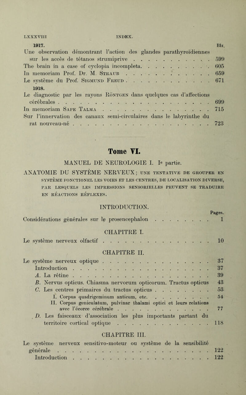 1917. Biz. Une observation démontrant l’action des glandes parathyroïdiennes sur les accès de tétanos strumiprive.599 The brain in a case of cyclopia incompleta. 605 In memoriam Prof. Dr. M. Stkaub.659 Le système du Prof. Sigmund Freud.671 1918. Le diagnostic par les rayons Röntgen dans quelques cas d’affections cérébrales.699 In memoriam Sape Talma.715 Sur l’innervation des canaux semi-circulaires dans le labyrinthe du rat nouveau-né.723 Tome VI. MANUEL DE NEUROLOGIE I. R partie. ANATOMIE DU SYSTÈME NERVEUX; une tentative de grouper en SYSTÈME FONCTIONEL LES VOIES ET LES CENTRES, DE LOCALISATION DIVERSE, PAR LESQUELS LES IMPRESSIONS SENSORIELLES PEUVENT SE TRADUIRE EN RÉACTIONS REFLEXES. INTRODUCTION. Considérations générales sur le prosencephalon CHAPITRE I. Le système nerveux olfactif. Pages. 1 10 CHAPITRE II. Le système nerveux optique.37 Introduction.37 A. La rétine.39 B. Nervus opticus. Chiasma nervorum opticorum. Tractus opticus 43 C. Les centres primaires du tractus opticus.53 I. Corpus quadrigeminum anticum, etc.54 II. Corpus geniculatum, pulvinar thalami optici et leurs relations avec l’écorce cérébrale.77 D. Les faisceaux d’association les plus importants partant du territoire cortical optique.118 CHAPITRE III. Le système nerveux sensitivo-moteur ou système de la sensibilité générale.122 Introduction.122
