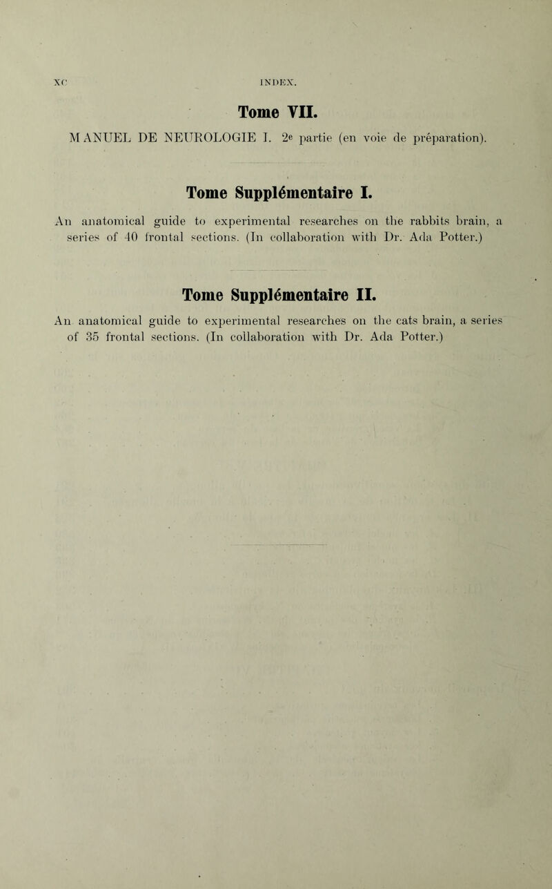 Tome TIL M A NUEL DE NEUROLOGIE I. 2e partie (en voie de préparation). Tome Supplémentaire I. An anatomical guide to experimental researches on the rabbits brain, a series of 40 frontal sections. (In collaboration with Dr. Ada Potter.) Tome Supplémentaire II. An anatomical guide to experimental researches on the cats brain, a series of 35 frontal sections. (In collaboration with Dr. Ada Potter.)