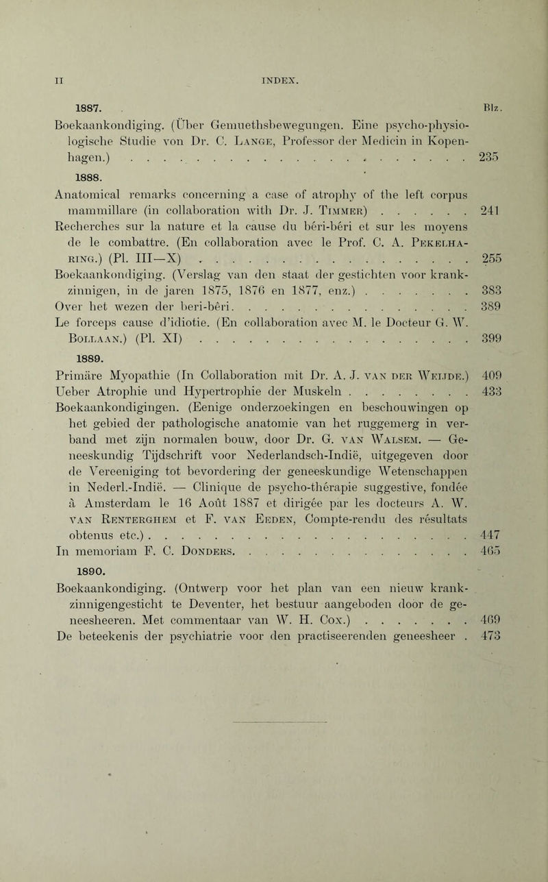 1887. Biz. Boekaankondiging. (Über Gemnethsbewegnngen. Eine psycho-physio- logische Studie von Dr. C. Lange, Professor der Medicin in Kopen¬ hagen.) ..235 1888. Anatomical remarks concerning a case of atrophy of the left corpus mammillare (in collaboration with Dr. J. Timmer).241 Recherches sur la nature et la cause du béri-béri et sur les moyens de le combattre. (En collaboration avec le Prof. C. A. Pekelha¬ ring.) (PI. Ill—X).255 Boekaankondiging. (Verslag van den staat der gestichten voor krank¬ zinnigen, in de jaren 1875, 1876 en 1877, enz.).383 Over het wezen der beri-bêri.389 Le forceps cause d’idiotie. (En collaboration avec M. le Docteur G. \Y. Bollaan.) (PI. XI).399 1889. Primäre Myopathie (In Collaboration mit Dr. A. J. van der Wkijde.) 409 Ueber Atrophie und Hypertrophie der Muskeln.433 Boekaankondigingen. (Eenige onderzoekingen en beschouwingen op het gebied der pathologische anatomie van het ruggemerg in ver¬ band met zijn normalen bouw, door Dr. G. van Walsem. — Ge¬ neeskundig Tijdschrift voor Nederlandsch-Indië, uitgegeven dooi¬ de Vereeniging tot bevordering der geneeskundige Wetenschappen in Nederl.-Indië. — Clinique de psycho-thérapie suggestive, fondée à Amsterdam le 16 Août 1887 et dirigée par les docteurs A. W. van Rentergiiem et F. van Eeden, Compte-rendu des résultats obtenus etc.).447 In memoriam F. C. Donders.465 1890. Boekaankondiging. (Ontwerp voor het plan van een nieuw krank¬ zinnigengesticht te Deventer, het bestuur aangeboden door de ge- neesheeren. Met commentaar van W. H. Cox.).469 De beteekenis der psychiatrie voor den practiseerenden geneesheer . 473