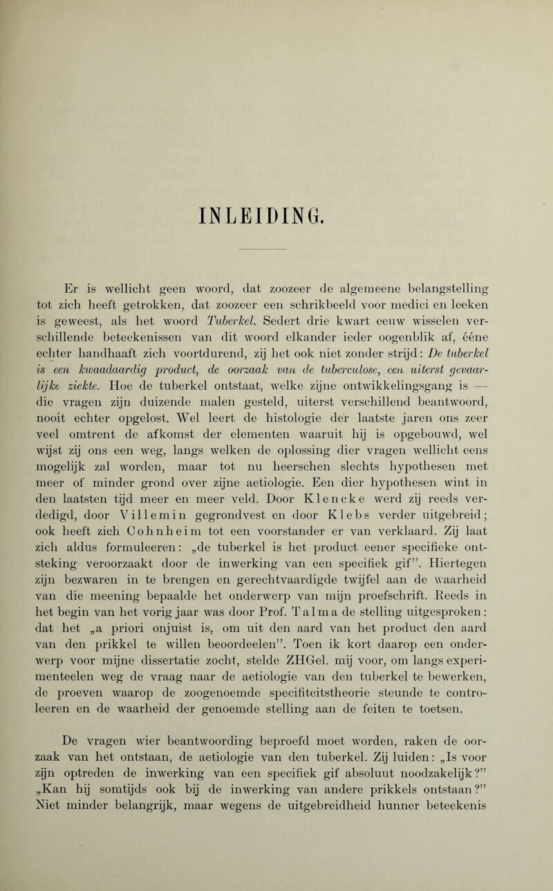 INLEIDING. Er is wellicht geen woord, dat zoozeer de algemeene belangstelling tot zich heeft getrokken, dat zoozeer een schrikbeeld voor medici en leeken is geweest, als het woord Tuberkel. Sedert drie kwart eenw wisselen ver¬ schillende beteekenissen van dit woord elkander ieder oogenblik af, ééne echter handhaaft zich voortdurend, zij het ook niet zonder strijd: De tuberkel is een kwaadaardig product, de oorzaak van de tuberculose, een uiterst gevaar¬ lijke ziekte. Hoe de tuberkel ontstaat, welke zijne ontwikkelingsgang is — die vragen zijn duizende malen gesteld, uiterst verschillend beantwoord, nooit echter opgelost. Wel leert de histologie der laatste jaren ons zeer veel omtrent de afkomst der elementen waaruit hij is opgebouwd, wel wijst zij ons een weg, langs welken de oplossing dier vragen wellicht eens mogelijk zal worden, maar tot nu heerschen slechts hypothesen met meer of minder grond over zijne aetiologie. Een dier hypothesen wint in den laatsten tijd meer en meer veld. Door Klencke werd zij reeds ver¬ dedigd, door Villemin gegrondvest en door K1 e b s verder uitgebreid ; ook heeft zich Cohnheim tot een voorstander er van verklaard. Zij laat zich aldus formuleeren : „de tuberkel is het product eener specifieke ont¬ steking veroorzaakt door de inwerking van een specifiek gif”. Hiertegen zijn bezwaren in te brengen en gerechtvaardigde twijfel aan de waarheid van die meening bepaalde het onderwerp van mijn proefschrift. Reeds in het begin van het vorig jaar was door Prof. Talma de stelling uitgesproken : dat het „a priori onjuist is, om uit den aard van het product den aard van den prikkel te willen beoordeelen”. Toen ik kort daarop een onder¬ werp voor mijne dissertatie zocht, stelde ZHGel. mij voor, om langs experi- menteelen weg de vraag naar de aetiologie van den tuberkel te bewerken, de proeven waarop de zoogenoemde specifiteitstheorie steunde te contro- leeren en de waarheid der genoemde stelling aan de feiten te toetsen. De vragen wier beantwoording beproefd moet worden, raken de oor¬ zaak van het ontstaan, de aetiologie van den tuberkel. Zij luiden: „Is voor zijn optreden de inwerking van een specifiek gif absoluut noodzakelijk?” „Kan hij somtijds ook bij de inwerking van andere prikkels ontstaan?” Niet minder belangrijk, maar wegens de uitgebreidheid hunner beteekenis