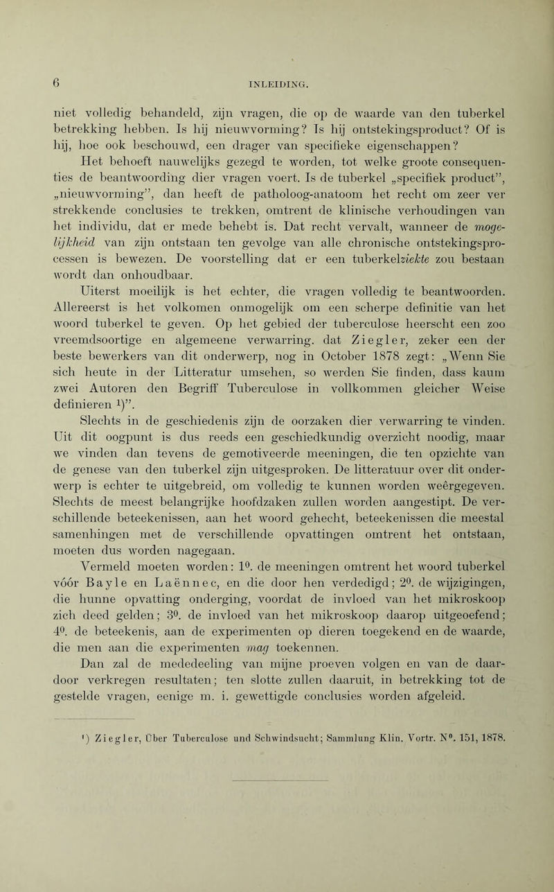 niet volledig behandeld, zijn vragen, die op de waarde van den tuberkel betrekking hebben. Is hij nieuwvorming? Is hij ontstekingsproduct? Of is hij, hoe ook beschouwd, een drager van specifieke eigenschappen? Het behoeft nauwelijks gezegd te worden, tot welke groote consequen¬ ties de beantwoording dier vragen voert. Is de tuberkel „specifiek product”, „nieuwvorming”, dan heeft de patholoog-anatoom het recht om zeer ver strekkende conclusies te trekken, omtrent de klinische verhoudingen van het individu, dat er mede behebt is. Dat recht vervalt, wanneer de moge¬ lijkheid van zijn ontstaan ten gevolge van alle chronische ontstekingspro- cessen is bewezen. De voorstelling dat er een tuberkehieHe zou bestaan wordt dan onhoudbaar. Uiterst moeilijk is het echter, die vragen volledig te beantwoorden. Allereerst is het volkomen ónmogelijk om een scherpe definitie van het woord tuberkel te geven. Op het gebied der tuberculose heerscht een zoo vreemdsoortige en algemeene verwarring, dat Ziegler, zeker een der beste bewerkers van dit onderwerp, nog in October 1878 zegt: „Wenn Sie sich heute in der Litteratur Umsehen, so werden Sie finden, dass kaum zwei Autoren den Begriff Tuberculose in vollkommen gleicher Weise definieren i)”. Slechts in de geschiedenis zijn de oorzaken dier verwarring te vinden. Uit dit oogpunt is dus reeds een geschiedkundig overzicht noodig, maar we vinden dan tevens de gemotiveerde meeningen, die ten opzichte van de genese van den tuberkel zijn uitgesproken. De litteratuur over dit onder¬ werp is echter te uitgebreid, om volledig te kunnen worden weêrgegeven. Slechts de meest belangrijke hoofdzaken zullen worden aangestipt. De ver¬ schillende beteekenissen, aan het woord gehecht, beteekenissen die meestal samenhingen met de verschillende opvattingen omtrent het ontstaan, moeten dus worden nagegaan. Vermeld moeten worden: 1°. de meeningen omtrent het woord tuberkel vóór Bayle en Laënnec, en die door hen verdedigd; 2°. de wijzigingen, die hunne opvatting onderging, voordat de invloed van het mikroskoop zich deed gelden ; 3°. de invloed van het mikroskoop daarop uitgeoefend ; 4°. de beteekenis, aan de experimenten op dieren toegekend en de waarde, die men aan die experimenten mag toekennen. Dan zal de mededeeling van mijne proeven volgen en van de daar¬ door verkregen resultaten; ten slotte zullen daaruit, in betrekking tot de gestelde vragen, eenige m. i. gewettigde conclusies worden afgeleid. ) Ziegler, Über Tuberculose und Schwindsucht; Sammlung Klin. Vortr. N°. 151, 1878.