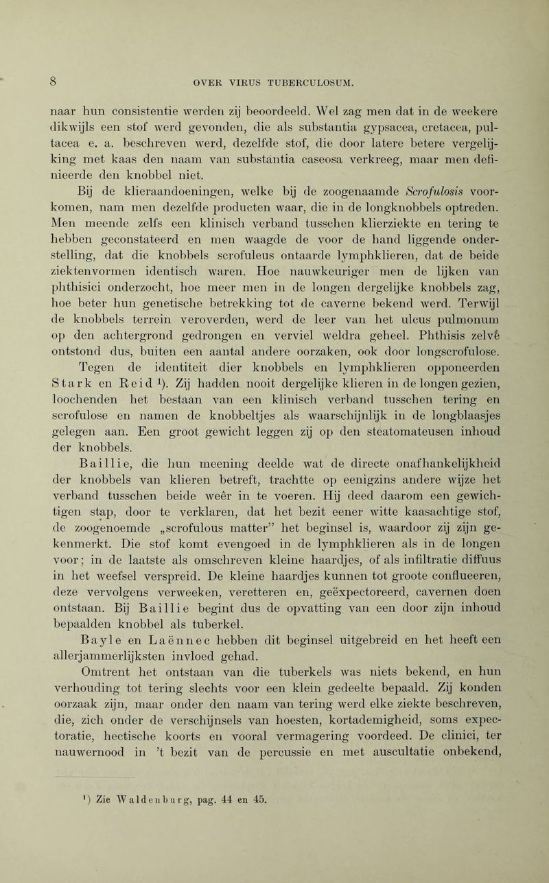 naar hun consistentie werden zij beoordeeld. Wel zag men dat in de weekere dikwijls een stof werd gevonden, die als substantia gypsacea, cretacea, pul- tacea e. a. beschreven werd, dezelfde stof, die door latere betere vergelij¬ king met kaas den naam van substantia caseosa verkreeg, maar men defi- nieerde den knobbel niet. Bij de klieraandoeningen, welke bij de zoogenaamde Scrofulosis voor¬ komen, nam men dezelfde producten waar, die in de longknobbels optreden. Men meende zelfs een klinisch verband tusschen klierziekte en tering te hebben geconstateerd en men waagde de voor de band liggende onder¬ stelling, dat die knobbels scrofuleus ontaarde lymphklieren, dat de beide ziektenvormen identisch waren. Hoe nauwkeuriger men de lijken van phthisici onderzocht, boe meer men in de longen dergelijke knobbels zag, boe beter bun genetische betrekking tot de caverne bekend werd. Terwijl de knobbels terrein veroverden, werd de leer van bet ulcus pulmonum op den achtergrond gedrongen en verviel weldra geheel. Phthisis zelvè ontstond dus, buiten een aantal andere oorzaken, ook door longscrofulose. Tegen de identiteit dier knobbels en lymphklieren opponeerden Stark en Re id1). Zij hadden nooit dergelijke klieren in de longen gezien, loochenden het bestaan van een klinisch verband tusschen tering en scrofulose en namen de knobbeltjes als waarschijnlijk in de longblaasjes gelegen aan. Een groot gewicht leggen zij op den steatomateusen inlioud der knobbels. Bai 11 ie, die bun meening deelde wat de directe onafhankelijkheid der knobbels van klieren betreft, trachtte op eenigzins andere wijze bet verband tusschen beide weer in te voeren. Hij deed daarom een gewich¬ tigen stap, door te verklaren, dat het bezit eener witte kaasachtige stof, de zoogenoemde „scrofulous matter” bet beginsel is, waardoor zij zijn ge¬ kenmerkt. Die stof komt evengoed in de lymphklieren als in de longen voor; in de laatste als omscbreven kleine haardjes, of als infiltratie diffuus in bet weefsel verspreid. De kleine haardjes kunnen tot groote conflueeren, deze vervolgens verweeken, veretteren en, geëxpectoreerd, cavernen doen ontstaan. Bij Baillie begint dus de opvatting van een door zijn inhoud bepaalden knobbel als tuberkel. Bayle en Laënnec hebben dit beginsel uitgebreid en het heeft een allerjammerlijksten invloed gehad. Omtrent het ontstaan van die tuberkels was niets bekend, en bun verhouding tot tering slechts voor een klein gedeelte bepaald. Zij konden oorzaak zijn, maar onder den naam van tering werd elke ziekte beschreven, die, zich onder de verschijnsels van hoesten, kortademigheid, soms expec- toratie, hectische koorts en vooral vermagering voordeed. De clinici, ter nauwernood in ’t bezit van de percussie en met auscultatie onbekend, ) Zie Waldenburg, pag. 44 en 45.