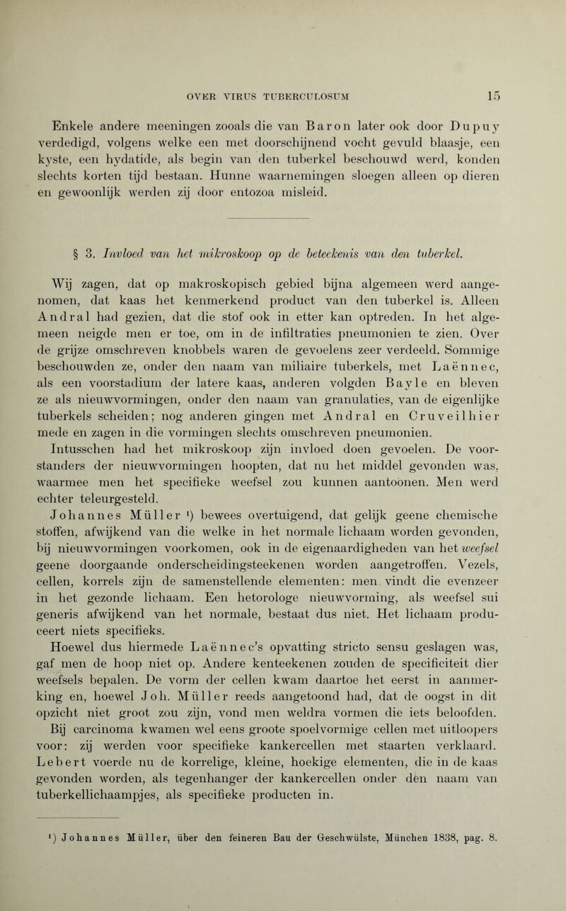 Enkele andere meeningen zooals die van Baron later ook door D u p u y verdedigd, volgens welke een met doorschijnend vocht gevuld blaasje, een kyste, een hydatide, als begin van den tuberkel beschouwd werd, konden slechts korten tijd bestaan. Hunne waarnemingen sloegen alleen op dieren en gewoonlijk werden zij door entozoa misleid. § 3. Invloed van het mikroskoop op de beteekenis van den tuberkel. Wij zagen, dat op makroskopisch gebied bijna algemeen werd aange¬ nomen, dat kaas bet kenmerkend product van den tuberkel is. Alleen Andra 1 had gezien, dat die stof ook in etter kan optreden. In het alge¬ meen neigde men er toe, om in de infiltraties pneumonien te zien. Over de grijze omschreven knobbels waren de gevoelens zeer verdeeld. Sommige beschouwden ze, onder den naam van miliaire tuberkels, met Laënnec, als een voorstadium der latere kaas, anderen volgden Bayle en bleven ze als nieuwvormingen, onder den naam van granulaties, van de eigenlijke tuberkels scheiden; nog anderen gingen met And ral en Cru veil bier mede en zagen in die vormingen slechts omschreven pneumonien. Intusschen bad het mikroskoop zijn invloed doen gevoelen. De voor¬ standers der nieuwvormingen hoopten, dat nu het middel gevonden was, waarmee men het specifieke weefsel zou kunnen aantoonen. Men werd echter teleurgesteld. Johannes Müller >) bewees overtuigend, dat gelijk geene chemische stoften, afwijkend van die welke in het normale lichaam worden gevonden, bij nieuwvormingen voorkomen, ook in de eigenaardigheden van het weefsel geene doorgaande onderscheidingsteekenen worden aangetroffen. Vezels, cellen, korrels zijn de samenstellende elementen: men vindt die evenzeer in het gezonde lichaam. Een hetorologe nieuwvorming, als weefsel sui generis afwijkend van het normale, bestaat dus niet. Het lichaam produ¬ ceert niets specifieks. Hoewel dus hiermede Laënnec’s opvatting stricto sensu geslagen was, gaf men de hoop niet op. Andere kenteekenen zouden de specificiteit dier weefsels bepalen. De vorm der cellen kwam daartoe het eerst in aanmer¬ king en, hoewel Joh. Müller reeds aangetoond had, dat de oogst in dit opzicht niet groot zou zijn, vond men weldra vormen die iets beloofden. Bij carcinoma kwamen wel eens groote spoelvormige cellen met uitloopers voor: zij werden voor specifieke kankercellen met staarten verklaard. Lebert voerde nu de korrelige, kleine, hoekige elementen, die in de kaas gevonden worden, als tegenhanger der kankercellen onder den naam van tuberkellichaampjes, als specifieke producten in. ) Johannes Müller, über den feineren Bau der Geschwülste, München 1838, pag. 8.