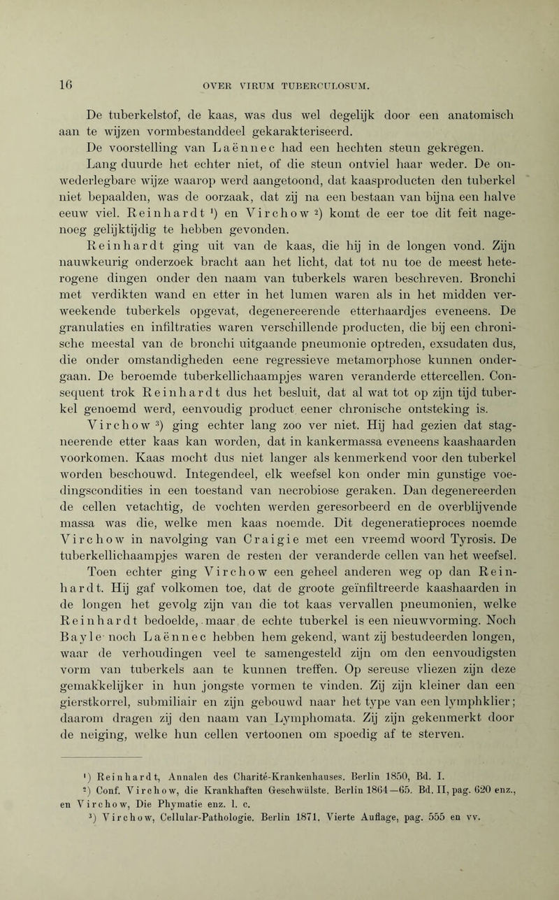De tuberkelstof, de kaas, was dus wel degelijk door een anatomisch aan te wijzen vormbestanddeel gekarakteriseerd. De voorstelling van Laënnec had een hechten steun gekregen. Lang duurde het echter niet, of die steun ontviel haar weder. De on- wederlegbare wijze waarop werd aangetoond, dat kaasproducten den tuberkel niet bepaalden, was de oorzaak, dat zij na een bestaan van bijna een halve eeuw viel. Reinhardt ') en Virchow * 2) komt de eer toe dit feit nage¬ noeg gelijktijdig te hebben gevonden. Reinhardt ging uit van de kaas, die hij in de longen vond. Zijn nauwkeurig onderzoek bracht aan het licht, dat tot nu toe de meest hete¬ rogene dingen onder den imam van tuberkels waren beschreven. Bronchi met verdikten wand en etter in het lumen waren als in het midden ver- weekende tuberkels opgevat, degenereerende etterhaardjes eveneens. De granulaties en infiltraties waren verschillende producten, die bij een chroni¬ sche meestal van de bronchi uitgaande pneumonie optreden, exsudaten dus, die onder omstandigheden eene regressieve metamorphose kunnen onder¬ gaan. De beroemde tuberkellichaampjes waren veranderde ettercellen. Con¬ sequent trok Reinhardt dus het besluit, dat al wat tot op zijn tijd tuber¬ kel genoemd werd, eenvoudig product eener chronische ontsteking is. Virchow 3) ging echter lang zoo ver niet. Hij had gezien dat stag- neerende etter kaas kan worden, dat in kankermassa eveneens kaashaarden voorkomen. Kaas mocht dus niet langer als kenmerkend voor den tuberkel worden beschouwd. Integendeel, elk weefsel kon onder min gunstige voe- dingscondities in een toestand van necrobiose geraken. Dan degenereerden de cellen vetachtig, de vochten werden geresorbeerd en de overblijvende massa was die, welke men kaas noemde. Dit degeneratieproces noemde Virchow in navolging van Craigie met een vreemd woord Tyrosis. De tuberkellichaampjes waren de resten der veranderde cellen van het weefsel. Toen echter ging Virchow een geheel anderen weg op dan Rein¬ hardt. Hij gaf volkomen toe, dat de groote geïnfiltreerde kaashaarden in de longen het gevolg zijn van die tot kaas vervallen pneumonien, welke Reinhardt bedoelde,. maar de echte tuberkel is een nieuwvorming. Noch Bayle noch Laënnec hebben hem gekend, want zij bestudeerden longen, waar de verhoudingen veel te samengesteld zijn om den eenvoudigsten vorm van tuberkels aan te kunnen treffen. Op sereuse vliezen zijn deze gemakkelijker in hun jongste vormen te vinden. Zij zijn kleiner dan een gierstkorrel, submiliair en zijn gebouwd naar het type van een lymphklier ; daarom dragen zij den naam van Lymphomata. Zij zijn gekenmerkt dooi¬ de neiging, welke hun cellen vertoonen om spoedig af te sterven. •) Reinhardt, Annalen des Charité-Krankenhauses. Berlin 1850, Bd. I. 2) Conf. Virchow, die Krankhaften Geschwülste. Berlin 1804—65. Bd. II, pag. 620 enz., en Virchow, Die Phyinatie enz. 1. c. 3) Virchow, Cellalar-Pathologie. Berlin 1871. Vierte Auflage, pag. 555 en vv.