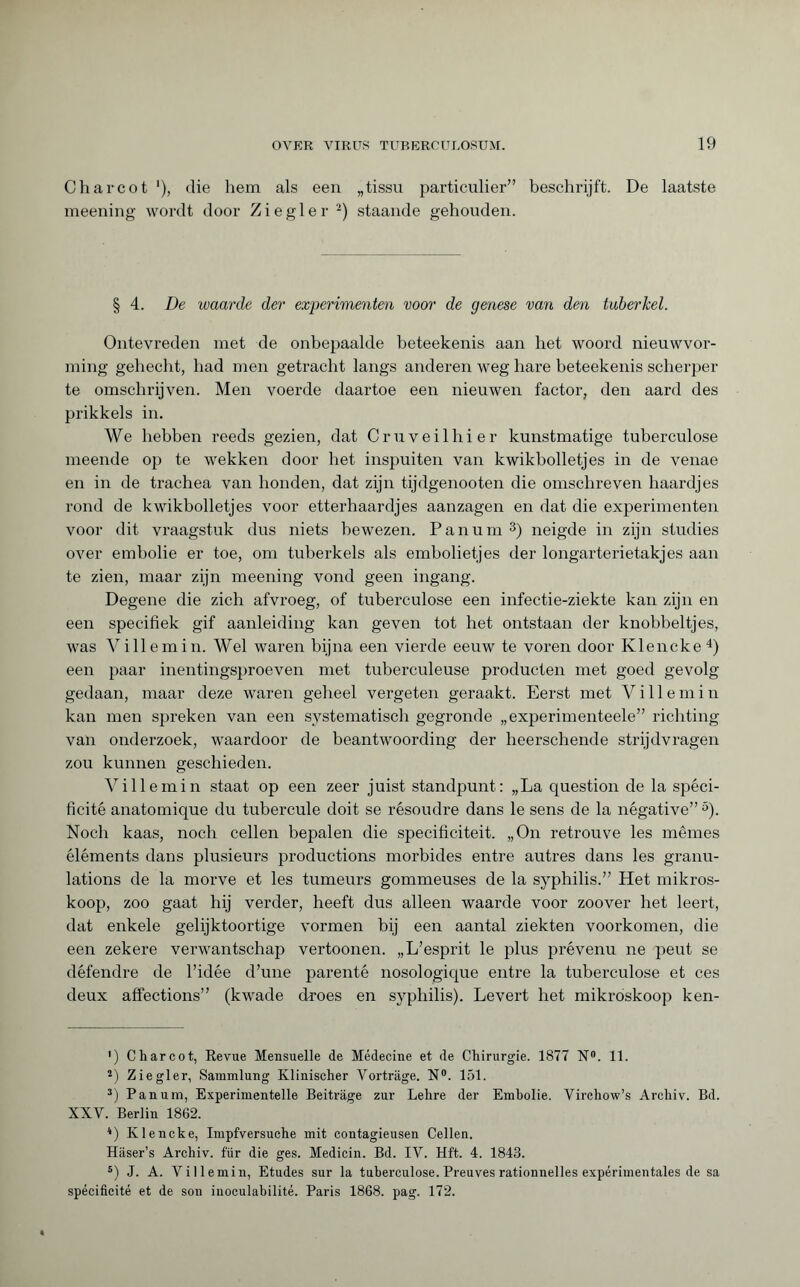 Charcot '), die hem als een „tissu particulier” beschrijft. De laatste meening wordt door Ziegler * 2) staande gehouden. § 4. De waarde der experimenten voor de genese van den tuberkel. Ontevreden met de onbepaalde beteekenis aan het woord nieuwvor¬ ming gehecht, had men getracht langs anderen weg hare beteekenis scherper te omschrijven. Men voerde daartoe een nieuwen factor, den aard des prikkels in. We hebben reeds gezien, dat Cruveilhier kunstmatige tuberculose meende op te wekken door het inspuiten van kwikbolletjes in de venae en in de trachea van honden, dat zijn tijdgenooten die omschreven haardjes rond de kwikbolletjes voor etterhaardjes aanzagen en dat die experimenten voor dit vraagstuk dus niets bewezen. Pan urn3) neigde in zijn studies over embolie er toe, om tuberkels als embolietjes der longarterietakjes aan te zien, maar zijn meening vond geen ingang. Degene die zich afvroeg, of tuberculose een infectie-ziekte kan zijn en een specifiek gif aanleiding kan geven tot het ontstaan der knobbeltjes, was Ville min. Wel waren bijna een vierde eeuw te voren door Klencke4) een paar inentingsproeven met tuberculeuse producten met goed gevolg gedaan, maar deze waren geheel vergeten geraakt. Eerst met V i 11 e m i n kan men spreken van een systematisch gegronde „experimenteele” richting van onderzoek, waardoor de beantwoording der heerschende strijdvragen zou kunnen geschieden. Villemin staat op een zeer juist standpunt: „La question de la spéci¬ ficité anatomique du tubercule doit se résoudre dans le sens de la négative” 5). Noch kaas, noch cellen bepalen die specificiteit. „On retrouve les mêmes éléments dans plusieurs productions morbides entre autres dans les granu¬ lations de la morve et les tumeurs gommeuses de la syphilis.” Het mikros- koop, zoo gaat hij verder, heeft dus alleen waarde voor zoover het leert, dat enkele gelijktoortige vormen bij een aantal ziekten voorkomen, die een zekere verwantschap vertoonen. „ L’esprit le plus prévenu ne peut se défendre de l’idée d’une parenté nosologique entre la tuberculose et ces deux affections” (kwade droes en syphilis). Levert het mikroskoop ken- ') Charcot, Revue Mensuelle de Médecine et de Chirurgie. 1877 N°. 11. 2) Ziegler, Sammlung Klinischer Vorträge. N°. 151. 3) Pan um, Experimentelle Beiträge zur Lehre der Embolie. Virchow’s Archiv. Bd. XXV. Berlin 1862. 4) Klencke, Impfversuche mit contagieusen Cellen. Häser’s Archiv, für die ges. Medicin. Bd. IV. Hft. 4. 1843. 5) J. A. Villemin, Etudes sur la tuberculose. Preuves rationnelles expérimentales de sa spécificité et de son iuoculabilité. Paris 1868. pag. 172.