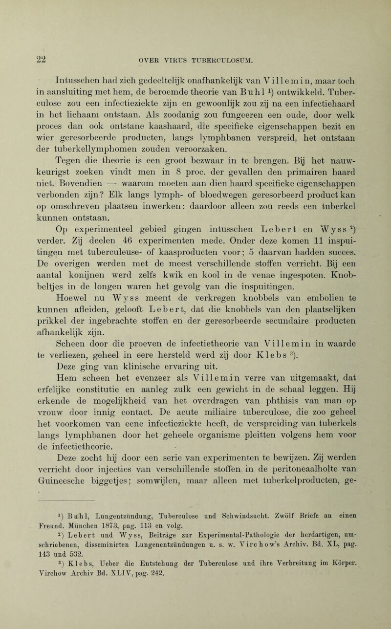 Intusschen had zich gedeeltelijk onafhankelijk van V i 11 e m i n, maar toch in aansluiting met hem, de beroemde theorie van Buhl x) ontwikkeld. Tuber¬ culose zou een infectieziekte zijn en gewoonlijk zou zij na een infectiehaard in het lichaam ontstaan. Als zoodanig zou fungeeren een oude, door welk proces dan ook ontstane kaashaard, die specifieke eigenschappen bezit en wier geresorbeerde producten, langs lymphbanen verspreid, het ontstaan der tuberkellymphomen zouden veroorzaken. Tegen die theorie is een groot bezwaar in te brengen. Bij het nauw¬ keurigst zoeken vindt men in 8 proc. der gevallen den primairen haard niet. Bovendien — waarom moeten aan dien haard specifieke eigenschappen verbonden zijn? Elk langs lymph- of bloedwegen geresorbeerd product kan op omschreven plaatsen inwerken: daardoor alleen zou reeds een tuberkel kunnen ontstaan. Op experimenteel gebied gingen intusschen Lebert en Wyss* 2) verder. Zij deelen 46 experimenten mede. Onder deze komen 11 inspui¬ tingen met tuberculeuse- of kaasproducten voor; 5 daarvan hadden succes. De overigen werden met de meest verschillende stoffen verricht. Bij een aantal konijnen werd zelfs kwik en kool in de venae ingespoten. Knob¬ beltjes in de longen waren het gevolg van die inspuitingen. Hoewel nu Wyss meent de verkregen knobbels van embolien te kunnen afleiden, gelooft Lebert, dat die knobbels van den plaatselijken prikkel der ingebrachte stoffen en der geresorbeerde secundaire producten afhankelijk zijn. Scheen door die proeven de infectietheorie van Villemin in waarde te verliezen, geheel in eere hersteld werd zij door Klebs 3). Deze ging van klinische ervaring uit. Hem scheen het evenzeer als Y i 11 e m i n verre van uitgemaakt, dat erfelijke constitutie en aanleg zulk een gewicht in de schaal leggen. Hij erkende de mogelijkheid van het overdragen van phthisis van man op vrouw door innig contact. De acute miliaire tuberculose, die zoo geheel het voorkomen van eene infectieziekte heeft, de verspreiding van tuberkels langs lymphbanen door het geheele organisme pleitten volgens hem voor de infectietheorie. Deze zocht hij door een serie van experimenten te bewijzen. Zij werden verricht door injecties van verschillende stoffen in de peritoneaalholte van Guineesche biggetjes ; somwijlen, maar alleen met tuberkelproducten, ge- ') Buhl, Lungentziindung, Tuberculose und Schwindsucht. Zwölf Briefe an einen Freund. München 1873, pag. 113 en volg. 2) Lebert und Wyss, Beiträge zur Experimental-Pathologie der herdartigen, um¬ schriebenen, disseminirten Lungenentzündungen u. s. w. Virchow’s Archiv. Bd. XL, pag. 143 und 532. 3) Klebs, Ueber die Entstehung der Tuberculose und ihre Verbreitung im Körper. Virchow Archiv Bd. XLIV, pag. 242.