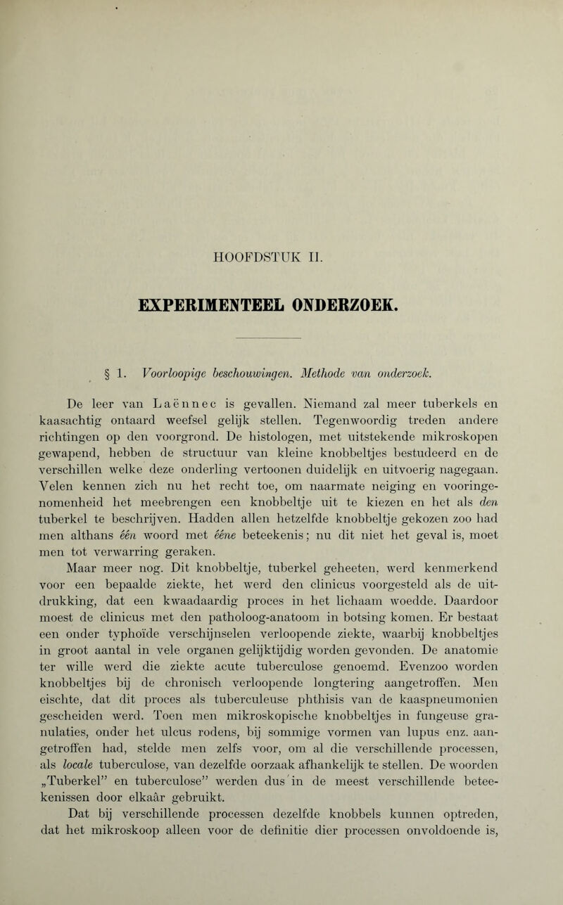 HOOFDSTUK II. EXPERIMENTEEL ONDERZOEK. § 1. Voorloopige beschouwingen. Methode van onderzoek. De leer van Laënnec is gevallen. Niemand zal meer tuberkels en kaasachtig ontaard weefsel gelijk stellen. Tegenwoordig treden andere richtingen op den voorgrond. De histologen, met uitstekende mikroskopen gewapend, hebben de structuur van kleine knobbeltjes bestudeerd en de verschillen welke deze onderling vertoonen duidelijk en uitvoerig nagegaan. Velen kennen zich nu het recht toe, om naarmate neiging en vooringe¬ nomenheid het meebrengen een knobbeltje uit te kiezen en het als den tuberkel te beschrijven. Hadden allen hetzelfde knobbeltje gekozen zoo had men althans één woord met ééne beteekenis ; nu dit niet het geval is, moet men tot verwarring geraken. Maar meer nog. Dit knobbeltje, tuberkel geheeten, werd kenmerkend voor een bepaalde ziekte, het werd den clinicus voorgesteld als de uit¬ drukking, dat een kwaadaardig proces in het lichaam woedde. Daardoor moest de clinicus met den patholoog-anatoom in botsing komen. Er bestaat een onder typhoïde verschijnselen verloopende ziekte, waarbij knobbeltjes in groot aantal in vele organen gelijktijdig worden gevonden. De anatomie ter wille werd die ziekte acute tuberculose genoemd. Evenzoo worden knobbeltjes bij de chronisch verloopende longtering aangetroffen. Men eischte, dat dit proces als tuberculeuse phthisis van de kaaspneumonien gescheiden werd. Toen men mikroskopische knobbeltjes in fungeuse gra¬ nulaties, onder het ulcus rodens, bij sommige vormen van lupus enz. aan¬ getroffen had, stelde men zelfs voor, om al die verschillende processen, als locale tuberculose, van dezelfde oorzaak afhankelijk te stellen. De woorden „Tuberkel” en tuberculose” werden dus'in de meest verschillende betee- kenissen door elkaar gebruikt. Dat bij verschillende processen dezelfde knobbels kunnen optreden, dat het mikroskoop alleen voor de definitie dier processen onvoldoende is,