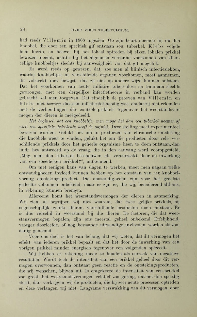 had reeds Villemin in 1868 ingezien. Op zijn beurt noemde hij nu den knobbel, die door een specifiek gif ontstaan zou, tuberkel. Klebs volgde hem hierin, en hoewel hij het lokaal optreden hij eiken lokalen prikkel bewezen noemt, achtte hij het algemeen verspreid voorkomen van klein- cellige knobbeltjes slechts bij aanwezigheid van dat gif mogelijk. Er werd reeds op gewezen, dat, zoo men al klinisch infectieziekten, waarbij knobbeltjes in verschilende organen voorkomen, moet aannemen, dit volstrekt niet bewijst, dat zij niet op andere wijze kunnen ontstaan. Dat het voorkomen van acute miliaire tuberculose na traumata slechts gewrongen met een dergelijke infectietheorie in verhand kan worden gebracht, zal men toegeven. Dat eindelijk de proeven van Villemin en Klebs niet bewezen dat een infectiestof noodig was, omdat zij niet rekenden met de verhoudingen der contróle-prikkels tegenover het weerstandsver¬ mogen der dieren is meêgedeeld. Het beginsel, dat een knobbeltje, men moge het dan een tuberkel noemen of niet, een specifieke beteekenis heeft is onjuist. Deze stelling moet experimenteel bewezen worden. Gelukt het om in producten van chronische ontsteking die knobbels weêr te vinden, gelukt het om die producten door vele ver¬ schillende prikkels door het geheele organisme heen te doen ontstaan, dan luidt het antwoord op de vraag, die in den aanvang werd vooropgesteld, „Mag men den tuberkel beschouwen als veroorzaakt door de inwerking van een specifieken prikkel?”, ontkennend. Om met eenigen kans van slagen te werken, moet men nagaan welke omstandigheden invloed kunnen hebben op het ontstaan van een knobbel¬ vormig ontstekings-product. Die omstandigheden zijn voor het grootste gedeelte volkomen onbekend, maar er zijn er, die wij, benaderend althans, in rekening kunnen brengen. Allereerst komt het weerstandsvermogen der dieren in aanmerking. Wij zien, al begrijpen wij niet waarom, dat twee gelijke prikkels, bij oogenschijnlijk gelijke dieren, verschillende producten doen ontstaan. Er is dus verschil in weerstand bij die dieren. De factoren, die dat weer- stansvermogen bepalen, zijn ons meestal geheel onbekend. Erfelijkheid, vroeger doorleefde, of nog bestaande uitwendige invloeden, worden als zoo¬ danig genoemd. Voor ons doel is het van belang, dat wij weten, dat dit vermogen het effekt van iederen prikkel bepaalt en dat het door de inwerking van een vorigen prikkel minder energisch tegenover een volgenden optreedt. Wij hebben er rekening mede te houden als oorzaak van .negatieve resultaten. Wordt toch de intensiteit van een prikkel geheel door dit ver¬ mogen overwonnen, dan ontstaat geen reactie en de ontstekingsproducten, die wij wenschen, blijven uit. Is omgekeerd de intensiteit van een prikkel zoo groot, het weerstandsvermogen relatief zoo gering, dat het dier spoedig sterft, dan verkrijgen wij de producten, die bij zeer acute processen optreden en deze verlangen wij niet. Langzame verzwakking van dit vermogen, door