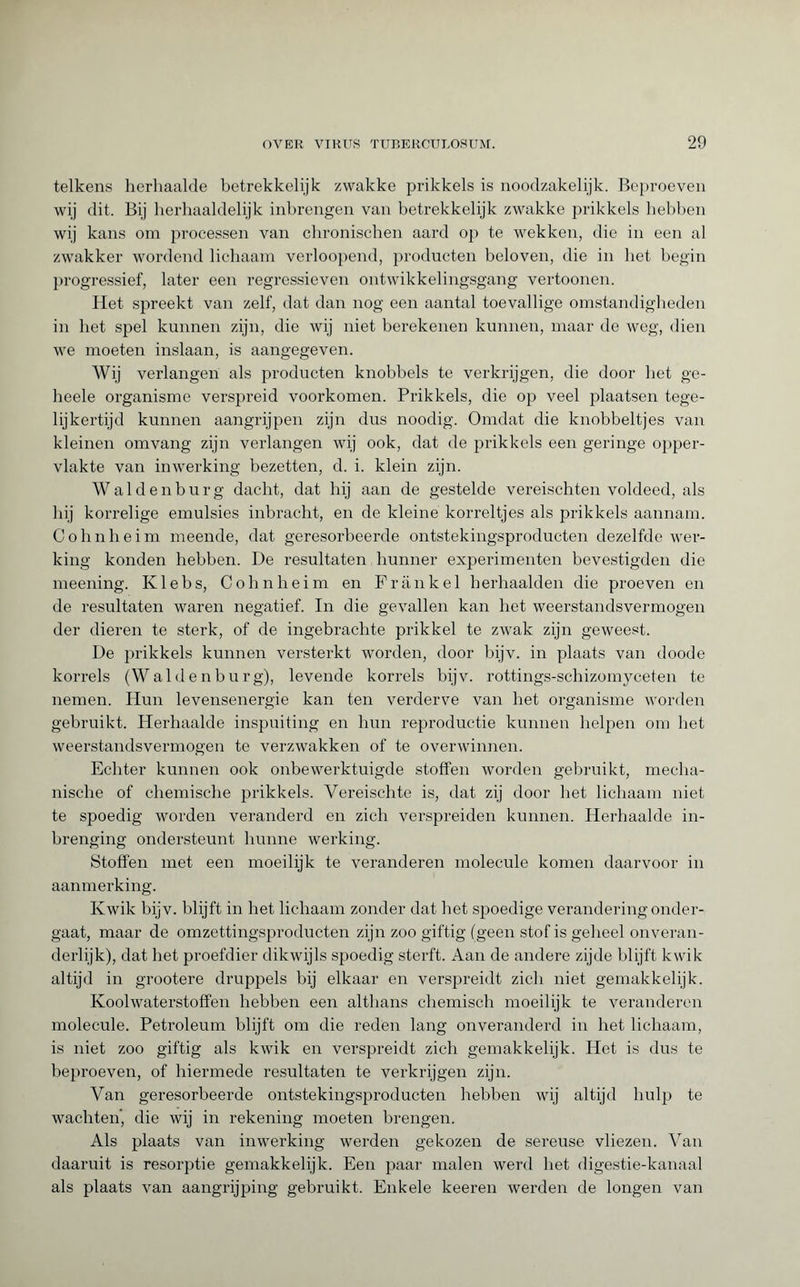 telkens herhaalde betrekkelijk zwakke prikkels is noodzakelijk. Beproeven wij dit. Bij herhaaldelijk inbrengen van betrekkelijk zwakke prikkels hebben wij kans om processen van chronischen aard op te wekken, die in een al zwakker wordend lichaam verloopend, producten beloven, die in het begin progressief, later een regressieven ontwikkelingsgang vertoonen. Het spreekt van zelf, dat dan nog een aantal toevallige omstandigheden in het spel kunnen zijn, die wij niet berekenen kunnen, maar de weg, dien we moeten inslaan, is aangegeven. Wij verlangen als producten knobbels te verkrijgen, die door het ge- heele organisme verspreid voorkomen. Prikkels, die op veel plaatsen tege¬ lijkertijd kunnen aangrijpen zijn dus noodig. Omdat die knobbeltjes van kleinen omvang zijn verlangen wij ook, dat de prikkels een geringe opper¬ vlakte van inwerking bezetten, d. i. klein zijn. W a 1 d e n b u r g dacht, dat hij aan de gestelde vereischten voldeed, als hij korrelige emulsies inbracht, en de kleine korreltjes als prikkels aannam. Cohnheim meende, dat geresorbeerde ontstekingsproducten dezelfde wer¬ king konden hebben. De resultaten hunner experimenten bevestigden die meening. Klebs, Cohnheim en Frank el herhaalden die proeven en de resultaten waren negatief. In die gevallen kan het weerstandsvermogen der dieren te sterk, of de ingebrachte prikkel te zwak zijn geweest. De prikkels kunnen versterkt worden, door bijv. in plaats van doode korrels (Waldenburg), levende korrels bijv. rottings-schizomyceten te nemen. Hun levensenergie kan ten verderve van het organisme worden gebruikt. Herhaalde inspuiting en hun reproductie kunnen helpen om het weerstandsvermogen te verzwakken of te overwinnen. Echter kunnen ook onbewerktuigde stoffen worden gebruikt, mecha¬ nische of chemische prikkels. Yereischte is, dat zij door het lichaam niet te spoedig worden veranderd en zich verspreiden kunnen. Herhaalde in- brenging ondersteunt hunne werking. Stoffen met een moeilijk te veranderen molecule komen daarvoor in aanmerking. Kwik bijv. blijft in het lichaam zonder dat het spoedige verandering onder¬ gaat, maar de omzettingsproducten zijn zoo giftig (geen stof is geheel onveran¬ derlijk), dat het proefdier dikwijls spoedig sterft. Aan de andere zijde blijft kwik altijd in grootere druppels bij elkaar en verspreidt zich niet gemakkelijk. Koolwaterstoffen hebben een althans chemisch moeilijk te veranderen molecule. Petroleum blijft om die reden lang onveranderd in het lichaam, is niet zoo giftig als kwik en verspreidt zich gemakkelijk. Het is dus te beproeven, of hiermede resultaten te verkrijgen zijn. Van geresorbeerde ontstekingsproducten hebben wij altijd hulp te wachten, die wij in rekening moeten brengen. Als plaats van inwerking werden gekozen de sereuse vliezen. Van daaruit is resorptie gemakkelijk. Een paar malen werd het digestie-kanaal als plaats van aangrijping gebruikt. Enkele keeren werden de longen van
