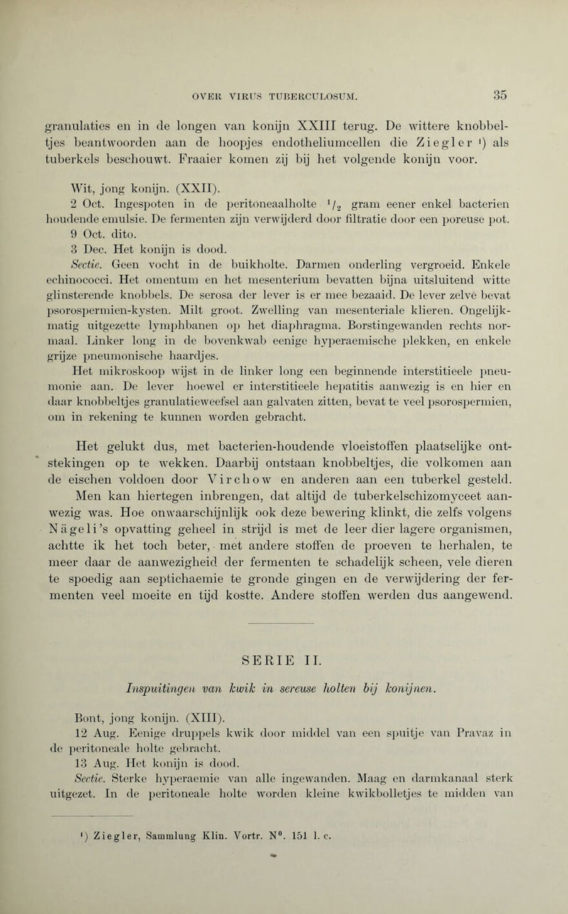 granulaties en in de longen van konijn XXIII terug. De wittere knobbel¬ tjes beantwoorden aan de hoopjes endotheliumcellen die Ziegler ') als tuberkels beschouwt. Fraaier komen zij bij bet volgende konijn voor. Wit, jong konijn. (XXII). 2 Oct. Ingespoten in de peritoneaalholte 1 /2 gram eener enkel bacteriën houdende emulsie. De fermenten zijn verwijderd door filtratie door een poreuse pot. 9 Oct. dito. 3 Dec. Het konijn is dood. Sectie. Geen vocht in de buikholte. Darmen onderling vergroeid. Enkele echinococci. Het omentum en het mesenterium bevatten bijna uitsluitend witte glinsterende knobbels. De serosa der lever is er mee bezaaid. De lever zelve bevat psorospermien-kysten. Milt groot. Zwelling van mesenteriale klieren. Ongelijk¬ matig uitgezette lymphbanen op liet diaphragma. Borstingewanden rechts nor¬ maal. Linker long in de bovenkwab eenige hyperaemische plekken, en enkele grijze pneumonische haardjes. Het mikroskoop wijst in de linker long een beginnende interstitieele pneu¬ monie aan. De lever hoewel er interstitieele hepatitis aanwezig is en liier en daar knobbeltjes granulatieweefsel aan galvaten zitten, bevat te veel psorospermien, om in rekening te kunnen worden gebracht. Het gelukt dus, met bacterien-houdende vloeistoffen plaatselijke ont¬ stekingen op te wekken. Daarbij ontstaan knobbeltjes, die volkomen aan de eischen voldoen door Virchow en anderen aan een tuberkel gesteld. Men kan hiertegen inbrengen, dat altijd de tuberkelschizomyceet aan¬ wezig was. Hoe onwaarschijnlijk ook deze bewering klinkt, die zelfs volgens Nageli’s opvatting geheel in strijd is met de leer dier lagere organismen, achtte ik het toch beter, met andere stoffen de proeven te herhalen, te meer daar de aanwezigheid der fermenten te schadelijk scheen, vele dieren te spoedig aan septichaemie te gronde gingen en de verwijdering der fer¬ menten veel moeite en tijd kostte. Andere stoffen werden dus aangewend. SERIE II. Inspuitingen van kwik in sereuse holten bij konijnen. Bont, jong konijn. (XIII). 12 Aug. Eenige druppels kwik door middel van een spuitje van Pravaz in de peritoneale holte gebracht. 13 Aug. Het konijn is dood. Sectie. Sterke hyperaemie van alle ingewanden. Maag en darmkanaal sterk uitgezet. In de peritoneale holte worden kleine kwikbolletjes te midden van ) Ziegler, Sammlung Klin. Yortr. N°. 151 1. c.