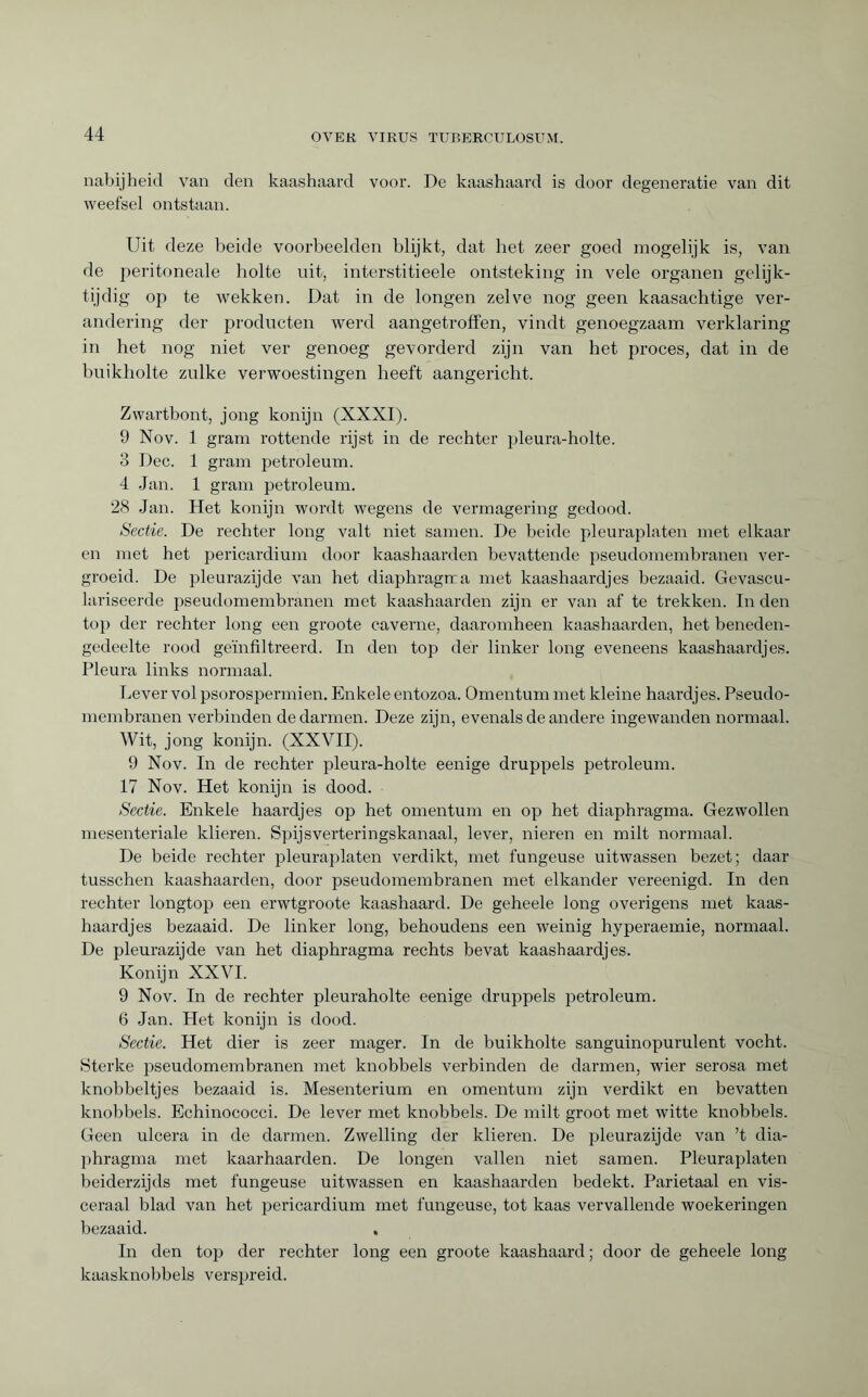 nabijheid van den kaashaard voor. De kaashaard is door degeneratie van dit weefsel ontstaan. Uit deze beide voorbeelden blijkt, dat het zeer goed mogelijk is, van de peritoneale holte uit, interstitieele ontsteking in vele organen gelijk¬ tijdig op te wekken. Dat in de longen zelve nog geen kaasachtige ver¬ andering der producten werd aangetroffen, vindt genoegzaam verklaring in het nog niet ver genoeg gevorderd zijn van het proces, dat in de buikholte zulke verwoestingen heeft aangericht. Zwartbont, jong konijn (XXXI). 9 Nov. 1 gram rottende rijst in de rechter pleura-holte. 3 Dec. 1 gram petroleum. 4 Jan. 1 gram petroleum. 28 Jan. Het konijn wordt wegens de vermagering gedood. Sectie. De rechter long valt niet samen. De beide pleuraplaten met elkaar en met het pericardium door kaashaarden bevattende pseudomembranen ver¬ groeid. De pleurazijde van het diaphragma met kaashaardjes bezaaid. Gevascu- lariseerde pseudomembranen met kaashaarden zijn er van af te trekken. In den top der rechter long een groote caverne, daaromheen kaashaarden, het beneden¬ gedeelte rood geïnfiltreerd. In den top der linker long eveneens kaashaardjes. Pleura links normaal. Lever vol psorospermien. Enkele entozoa. Omentum met kleine haardjes. Pseudo- membranen verbinden de darmen. Deze zijn, evenals de andere ingewanden normaal. Wit, jong konijn. (XXVII). 9 Nov. In de rechter pleura-holte eenige druppels petroleum. 17 Nov. Het konijn is dood. Sectie. Enkele haardjes op het omentum en op het diaphragma. Gezwollen mesenteriale klieren. Spijsverteringskanaal, lever, nieren en milt normaal. De beide rechter pleuraplaten verdikt, met fungeuse uitwassen bezet; daar tusschen kaashaarden, door pseudomembranen met elkander vereenigd. In den rechter longtop een erwtgroote kaashaard. De geheele long overigens met kaas¬ haardjes bezaaid. De linker long, behoudens een weinig hyperaemie, normaal. De pleurazijde van het diaphragma rechts bevat kaashaardjes. Konijn XXVI. 9 Nov. In de rechter pleuraholte eenige druppels petroleum. 6 Jan. Het konijn is dood. Sectie. Het dier is zeer mager. In de buikholte sanguinopurulent vocht. Sterke pseudomembranen met knobbels verbinden de darmen, wier serosa met knobbeltjes bezaaid is. Mesenterium en omentum zijn verdikt en bevatten knobbels. Echinococci. De lever met knobbels. De milt groot met witte knobbels. Geen ulcéra in de darmen. Zwelling der klieren. De pleurazijde van ’t dia¬ phragma met kaarhaarden. De longen vallen niet samen. Pleuraplaten beiderzijds met fungeuse uitwassen en kaashaarden bedekt. Parietaal en vis¬ ceraal blad van het pericardium met fungeuse, tot kaas vervallende woekeringen bezaaid. , In den top der rechter long een groote kaashaard; door de geheele long kaasknobbels verspreid.