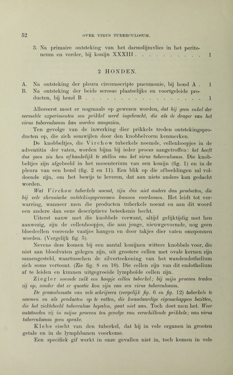 3. Na primaire ontsteking van liet darmslijmvlies in het perito¬ neum en verder, bij konijn XXXIII.1 2 HONDEN. A. Na ontsteking der pleura circumscripte pneumonie, bij hond A . 1 B. Na ontsteking der beide serosae plaatselijke en voortgeleide pro¬ ducten, bij hond B.1 Allereerst moet er nogmaals op gewezen worden, dat bij geen enkel der vermelde experimenten een prikkel werd ingébracht, die als de drager van het virus tuberculosum kan worden aangezien. Ten gevolge van de inwerking dier prikkels treden ontstekingspro- ducten op, die zich somwijlen door den knobbelvorm kenmerken. De knobbeltjes, die Virchow tuberkels noemde, cellenhoopjes in de adventitia der vaten, worden bijna bij ieder proces aangetroffen : het heeft dus geen zin hen afhankelijk te stellen van het virus tuberculosum. Die knob¬ beltjes zijn afgebeeld in het mesenterium van een konijn (fig. 1) en in de pleura van een bond (fig. 2 en 11). Een blik op die afbeeldingen zal vol¬ doende zijn, om het bewijs te leveren, dat aan niets anders kan gedacht worden. Wat Virchow tuberkels noemt, zijn dus niet anders dan producten, die bij vele chronische ontstekingsprocessen kunnen voorkomen. Het leidt tot ver¬ warring, wanneer men die producten tuberkels noemt en aan dit woord een andere dan eene descriptieve beteekenis hecht. Uiterst nauw met die knobbels verwant, altijd gelijktijdig met ben aanwezig, zijn de cellenhoopjes, die aan jonge, nieuwgevormde, nog geen bloedcellen voerende vaatjes hangen en door takjes dier vaten omsponnen worden. (Vergelijk fig. 5). Nevens deze komen bij een aantal konijnen wittere knobbels voor, die niet aan bloedvaten gelegen zijn, uit grootere cellen met ovale kernen zijn samengesteld, waartusscben de zilverteekening van het wandendothelium zich soms vertoont. (Zie fig. 8 en 10). Die cellen zijn van dit endothelium af te leiden en kunnen uitgegroeide lymphoïde cellen zijn. Ziegler noemde zulk een hoopje cellen tuber kei; bij mijn proeven traden zij op, zonder dat er questie kon zijn van een virus tuberculosum. De granulomata van vele schrijvers (vergelijk fig. 6 en fig. 12) tuberkels te noemen en als producten op te vatten, die kwaadaardige eigenschappen bezitten, die het ziektebeeld tuberculose bepalen, gaat niet aan. Toch doet men bet. Weer ontstonden zij in mijne proeven ten gevolge van verschillend,e prikkels ; van virus tuberculosum geen sprake. Klebs eischt van den tuberkel, dat hij in vele organen in grooten getale en in de lymphbanen voorkome. Een specifiek gif werkt in onze gevallen niet in, toch komen in vele