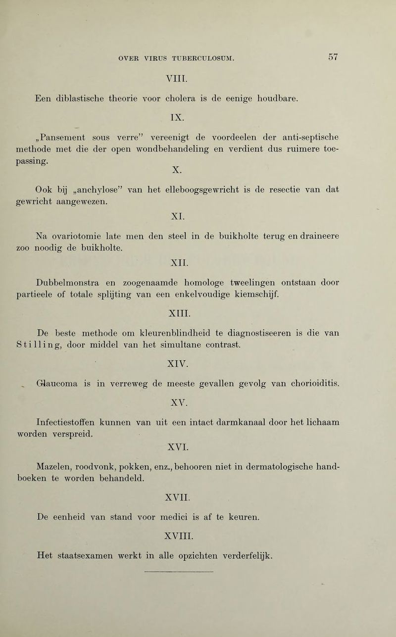 VIII. Een diblastische theorie voor cholera is de eenige houdbare. IX. „Pansement sous verre” vereenigt de voordeelen der anti-septische methode met die der open wondbehandeling en verdient dus ruimere toe¬ passing. X. Ook bij „anchylose” van het elleboogsgewricht is de resectie van dat gewricht aangewezen. XI. Na ovariotomie late men den steel in de buikholte terug en draineere zoo noodig de buikholte. XII. Dubbelmonstra en zoogenaamde homologe tweelingen ontstaan door partieele of totale splijting van een enkelvoudige kiemschijf. XIII. De beste methode om kleurenblindheid te diagnostiseeren is die van Stilling, door middel van het simultane contrast. XIV. Glaucoma is in verreweg de meeste gevallen gevolg van chorioiditis. XV. Infectiestoffen kunnen van uit een intact darmkanaal door het lichaam worden verspreid. XVI. Mazelen, roodvonk, pokken, enz., behooren niet in dermatologische hand¬ boeken te worden behandeld. XVII. De eenheid van stand voor medici is af te keuren. XVIII. Het staatsexamen werkt in alle opzichten verderfelijk.