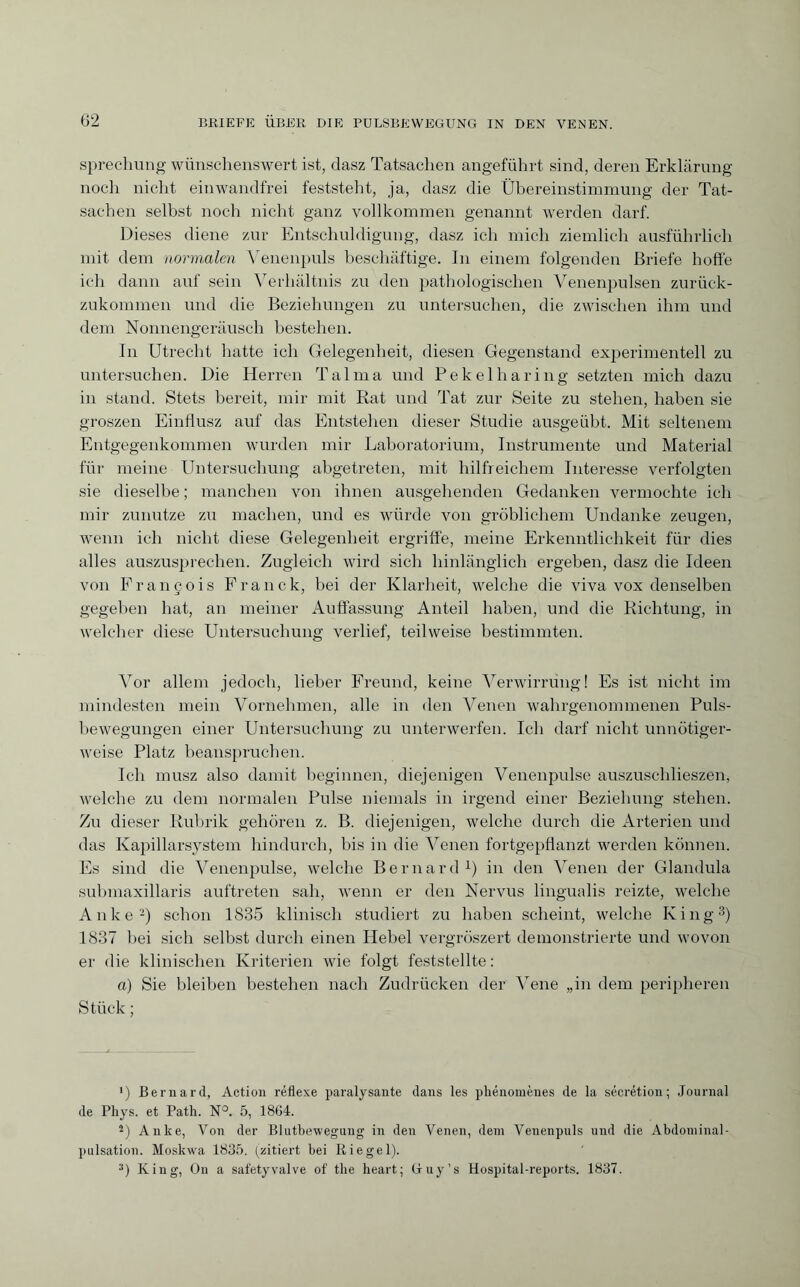 sprechung wünschenswert ist, dasz Tatsachen angeführt sind, deren Erklärung noch nicht einwandfrei feststeht, ja, dasz die Übereinstimmung der Tat¬ sachen selbst noch nicht ganz vollkommen genannt werden darf. Dieses diene zur Entschuldigung, dasz ich mich ziemlich ausführlich mit dem normalen Venenpuls beschäftige. In einem folgenden Briefe hoffe ich dann auf sein Verhältnis zu den pathologischen Venenpulsen zurück¬ zukommen und die Beziehungen zu untersuchen, die zwischen ihm und dem Nonnengeräusch bestehen. In Utrecht hatte ich Gelegenheit, diesen Gegenstand experimentell zu untersuchen. Die Herren Talma und Pekelharing setzten mich dazu in stand. Stets bereit, mir mit Rat und Tat zur Seite zu stehen, haben sie groszen Einflusz auf das Entstehen dieser Studie ausgeübt. Mit seltenem Entgegenkommen wurden mir Laboratorium, Instrumente und Material für meine Untersuchung abgetreten, mit hilfreichem Interesse verfolgten sie dieselbe ; manchen von ihnen ausgehenden Gedanken vermochte ich mir zunutze zu machen, und es würde von gröblichem Undanke zeugen, wenn ich nicht diese Gelegenheit ergriffe, meine Erkenntlichkeit für dies alles auszusprechen. Zugleich wird sich hinlänglich ergeben, dasz die Ideen von François Franck, bei der Klarheit, welche die viva vox denselben gegeben hat, an meiner Auffassung Anteil haben, und die Richtung, in welcher diese Untersuchung verlief, teilweise bestimmten. ATor allem jedoch, lieber Freund, keine Verwirrung! Es ist nicht im mindesten mein Vornehmen, alle in den Venen wahrgenommenen Puls¬ bewegungen einer Untersuchung zu unterwerfen. Ich darf nicht unnötiger¬ weise Platz beanspruchen. Ich musz also damit beginnen, diejenigen Venenpulse auszuschlieszen, welche zu dem normalen Pulse niemals in irgend einer Beziehung stehen. Zu dieser Rubrik gehören z. B. diejenigen, welche durch die Arterien und das Kapillarsystem hindurch, bis in die Venen fortgepflanzt werden können. Es sind die Venenpulse, welche Bernard1) in den Venen der Glandula submaxillaris auftreten sah, wenn er den Nervus lingualis reizte, welche Anke2) schon 1835 klinisch studiert zu haben scheint, welche King3) 1837 hei sich selbst durch einen Hebel v.ergröszert demonstrierte und wovon er die klinischen Kriterien wie folgt feststellte: a) Sie bleiben bestehen nach Zudrücken der Vene „in dem peripheren Stück ; ') Bernard, Action réflexe paralysante dans les phénomènes de la sécrétion; Journal de Phys, et Path. N°. 5, 1864. 2) Anke, Von der Blutbeweguug in den Venen, dem Venenpuls und die Abdominal¬ pulsation. Moskwa 1835. (zitiert bei Riegel). 3) King, On a safetyvalve of the heart; Guy’s Hospital-reports. 1837.