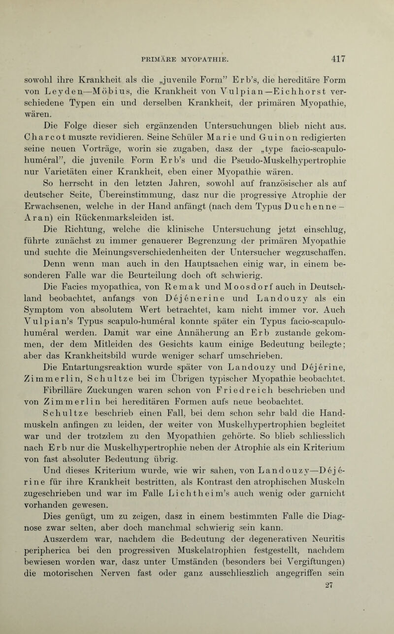 sowohl ihre Krankheit als die „juvenile Form” Erb’s, die hereditäre Form von Leyden—Möbius, die Krankheit von Vu 1 pian —Eichhorst ver¬ schiedene Typen ein und derselben Krankheit, der primären Myopathie, wären. Die Folge dieser sich ergänzenden Untersuchungen blieb nicht aus. Charcot muszte revidieren. Seine Schüler Marie und Guinon redigierten seine neuen Vorträge, worin sie zugaben, dasz der „type facio-scapulo- huméral”, die juvenile Form Erb’s und die Pseudo-Muskelhypertrophie nur Varietäten einer Krankheit, eben einer Myopathie wären. So herrscht in den letzten Jahren, sowohl auf französischer als auf deutscher Seite, Übereinstimmung, dasz nur die progressive Atrophie der Erwachsenen, welche in der Hand anfängt (nach dem Typus Duchenne - Ar an) ein Rückenmarksleiden ist. Die Richtung, welche die klinische Untersuchung jetzt einschlug, führte zunächst zu immer genauerer Begrenzung der primären Myopathie und suchte die Meinungsverschiedenheiten der Untersucher wegzuschaffen. Denn wenn man auch in den Hauptsachen einig war, in einem be¬ sonderen Falle war die Beurteilung doch oft schwierig. Die Facies myopathica, von Remak und Moosdorf auch in Deutsch¬ land beobachtet, anfangs von Déjénerine und Landouzy als ein Symptom von absolutem Wert betrachtet, kam nicht immer vor. Auch Vulpian’s Typus scapulo-huméral konnte später ein Typus facio-scapulo- huméral werden. Damit war eine Annäherung an Erb zustande gekom¬ men, der dem Mitleiden des Gesichts kaum einige Bedeutung beilegte ; aber das Krankheitsbild wurde weniger scharf umschrieben. Die Entartungsreaktion wurde später von Landouzy und Déjérine, Zimmer lin, Sch ult ze bei im Übrigen typischer Myopathie beobachtet. Fibrilläre Zuckungen waren schon von Friedreich beschrieben und von Zimmerlin bei hereditären Formen aufs neue beobachtet. Schnitze beschrieb einen Fall, bei dem schon sehr bald die Hand¬ muskeln anfingen zu leiden, der weiter von Muskelhypertrophien begleitet war und der trotzdem zu den Myopathien gehörte. So blieb schliesslich nach Erb nur die Muskelhypertrophie neben der Atrophie als ein Kriterium von fast absoluter Bedeutung übrig. Und dieses Kriterium wurde, wie wir sahen, von Landouzy—Déjé¬ rine für ihre Krankheit bestritten, als Kontrast den atrophischen Muskeln zugeschrieben und war im Falle Lichtheim’s auch wenig oder garnicht vorhanden gewesen. Dies genügt, um zu zeigen, dasz in einem bestimmten Falle die Diag¬ nose zwar selten, aber doch manchmal schwierig sein kann. Auszerdem war, nachdem die Bedeutung der degenerativen Neuritis peripherica bei den progressiven Muskelatrophien festgestellt, nachdem bewiesen worden war, dasz unter Umständen (besonders bei Vergiftungen) die motorischen Nerven fast oder ganz ausschlieszlich angegriffen sein 27