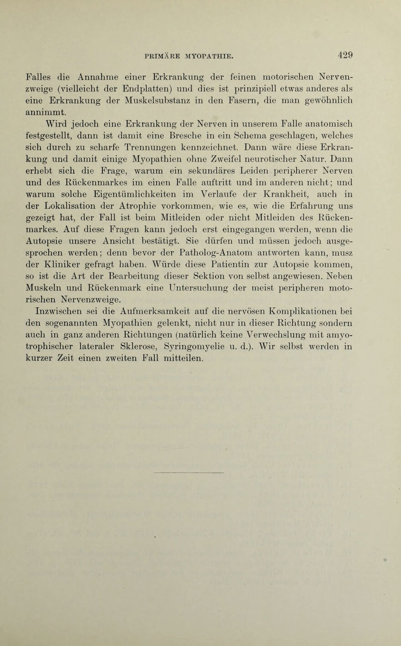 Falles die Annahme einer Erkrankung der feinen motorischen Nerven¬ zweige (vielleicht der Endplatten) und dies ist prinzipiell etwas anderes als eine Erkrankung der Muskelsubstanz in den Fasern, die man gewöhnlich annimmt. Wird jedoch eine Erkrankung der Nerven in unserem Falle anatomisch festgestellt, dann ist damit eine Bresche in ein Schema geschlagen, welches sich durch zu scharfe Trennungen kennzeichnet. Dann wäre diese Erkran¬ kung und damit einige Myopathien ohne Zweifel neurotischer Natur. Dann erhebt sich die Frage, warum ein sekundäres Leiden peripherer Nerven und des Rückenmarkes im einen Falle auftritt und im anderen nicht; und warum solche Eigentümlichkeiten im Verlaufe der Krankheit, auch in der Lokalisation der Atrophie Vorkommen, wie es, wie die Erfahrung uns gezeigt hat, der Fall ist beim Mitleiden oder nicht Mitleiden des Rücken¬ markes. Auf diese Fragen kann jedoch erst eingegangen werden, wenn die Autopsie unsere Ansicht bestätigt. Sie dürfen und müssen jedoch ausge¬ sprochen werden ; denn bevor der Patholog-Anatom antworten kann, musz der Kliniker gefragt haben. Würde diese Patientin zur Autopsie kommen, so ist die Art der Bearbeitung dieser Sektion von selbst angewiesen. Neben Muskeln und Rückenmark eine Untersuchung der meist peripheren moto¬ rischen Nervenzweige. Inzwischen sei die Aufmerksamkeit auf die nervösen Komplikationen bei den sogenannten Myopathien gelenkt, nicht nur in dieser Richtung sondern auch in ganz anderen Richtungen (natürlich keine Verwechslung mit amyo- trophischer lateraler Sklerose, Syringomyelie u. d.). Wir selbst werden in kurzer Zeit einen zweiten Fall mitteilen.