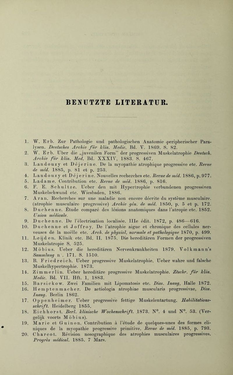 BENÜTZTE LITERATUR. 1. W. Erb. Zur Pathologie und pathologischen Anatomie .peripherischer Para¬ lysen. Deutsches Archiv für lclin. Medic. Bd. V. 1S69. S. 82. 2. W. Erb. Uber die „juvenilen Form” der progressiven Muskelatrophie Deutsch. Archiv für lclin. Med. Bd. XXXIV, 1883. IS. 467. 3. Landouzy et Déjerine. De la myopathie atrophique progressive etc. Revue de méd. 1885, p. 81 et p. 253. 4. Landouzy et Déj erine. Nouvelles recherches etc. jRevue de méd. 1886, p. 977. 5. Ladame. Contribution etc. Demie de méd. 1886, p. 816. 6. F. E. Schultze. Ueber den mit Hypertrophie verbundenen progressiven Muskelschwund etc. Wiesbaden, 1886. 7. Aran. Becherches sur une maladie non encore décrite du système musculaire, (atrophie musculaire progressive) Archiv gén. de méd. 1850, p. 5 et p. 172. 8. Duchenne. Etude comparé des lésions anatomiques dans l’atropie etc. 1852. Union médicale. 9. Duchenne. De l’électrisation localisée. Me édit. 1872, p. 486—616. 10. Duchenne et Joffroy. De l’atrophie aigue et chronique des cellules ner¬ veuses de la moelle etc. Arch, de'physiol, normale et pathologique 1870, p. 499. 11. Leijden. Klinik etc. Bd. II. 1875. Die hereditären Formen der progressiven Muskelatropie S. 525. 12. Möbius. Ueber die hereditären Nervenkrankheiten 1879. Volkmann’s Sammlung n . 171. S. 1510. 13. B. Friedreich. Ueber progressive Muskelatrophie. Ueber wahre und falsche Muskelhypertrophie. 1873. 14. Zim merlin. Ueber hereditäre progressive Muskelatrophie. Ztschr. für lclin. Medic. Bd. VII. Hft. 1, 1883. 15. Barsickow. Zwei Familien mit Lipomatosis etc. Diss. Inaug, Halle 1872. 16. Hemptenmacher. De aetiologia atrophiae muscularis progressivae, Diss. Inaug. Berlin 1862. 17. Oppenheimer. Ueber progressive fettige Muskelentartung. Habilitations¬ schrift. Heidelberg 1855. 18. Eichhorst. Derl. klinische Wochenschrift. 1873. N°. 4 und N°. 53. (Ver¬ gelijk voorts Möbius). 19. Marie et Gruinon. Contribution à l’étude de quelques-unes des formes cli¬ niques de la myopathie progressive primitive. Devue de méd. 1885, p. 793. 20. Charcot. Bévision nosographique des atrophies musculaires progressives. Progrès médical. 1885. 7 Mars.