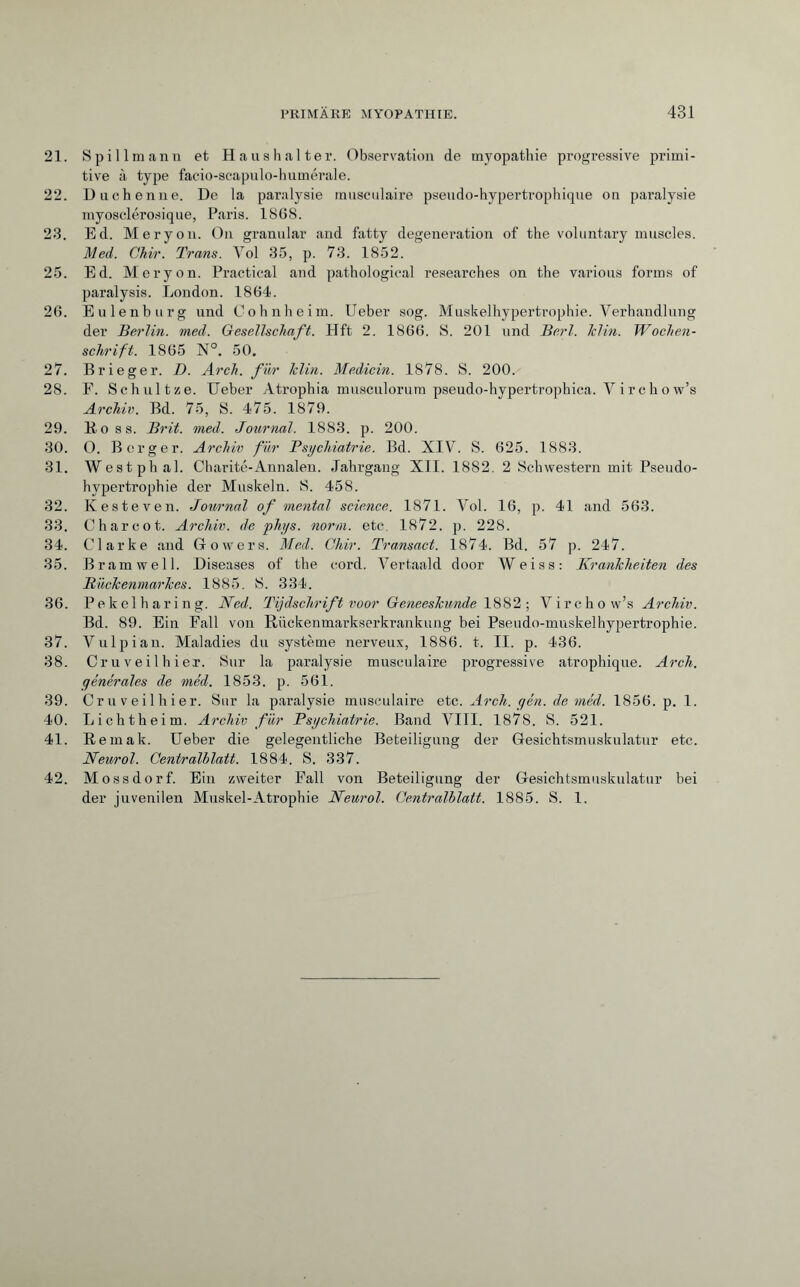 21. Spillmann et Ha ns halter. Observation de myopathie progressive primi¬ tive à type facio-scapulo-humérale. 22. Duchenne. De la paralysie musculaire pseudo-hypertrophique on paralysie myosclérosique, Paris. 1868. 23. Ed. Mer y on. On granular and fatty degeneration of the voluntary muscles. Med. Ckir. Trans. Vol 35, p. 73. 1852. 25. Ed. Mery on. Practical and pathological researches on the various forms of paralysis. London. 1864. 26. Eulenburg und Cohnheim. Ueber sog. Muskelhypertrophie. Verhandlung der Berlin, med. Gesellschaft. Hft 2. 1866. S. 201 und Berl. Iclin. Wochen¬ schrift. 1865 N°. 50. 27. Brieger. D. Arch, für Iclin. Medicin. 1878. S. 200. 28. F. Schnitze. Ueber Atrophia musculorum pseudo-hypertrophica. Yirchow’s Archiv. Bd. 75, S. 475. 1879. 29. Boss. Brit. med. Journal. 1883. p. 200. 30. O. Berger. Archiv für Psychiatrie. Bd. XIV. S. 625. 1883. 31. Westphal. Charite-Annalen. Jahrgang XII. 1882. 2 Schwestern mit Pseudo¬ hypertrophie der Muskeln. S. 458. 32. Kesteven. Journal of mental science. 1871. Vol. 16, p. 41 and 563. 33. Charcot. Archiv, de phys. norm, etc, 1872. p. 228. 34. Clarke and Gowers. Med. Chir. Transact. 1874. Bd. 57 p. 247. 35. Bram well. Diseases of the cord. Vertaald door Weiss: Krankheiten des Rückenmarkes. 1885. S. 334. 36. Pekelharing. Ned. Tijdschrift voor Geneeskunde 1882 ; Virchow’s Archiv. Bd. 89. Ein Fall von Riickenmarkserkrankung bei Pseudo-muskelhypertrophie. 37. Vulpian. Maladies du système nerveux, 1886. t. II. p. 436. 38. Cru veil hier. Sur la paralysie musculaire progressive atrophique. Arch, générales de méd. 1853. p. 561. 39. Cruveilhier. Sur la paralysie musculaire etc. Arch. gén. de méd. 1856. p. 1. 40. Lichtheim. Archiv für Psychiatrie. Band VIII. 1878. S. 521. 41. Bemak. Ueber die gelegentliche Beteiligung der Gesichtsmuskulatur etc. Neurol. Centralblatt. 1884. S. 337. 42. Mossdorf. Ein zweiter Fall von Beteiligung der Gesichtsmuskulatur bei der juvenilen Muskel-Atrophie Neurol. Centralblatt. 1885. S. 1.