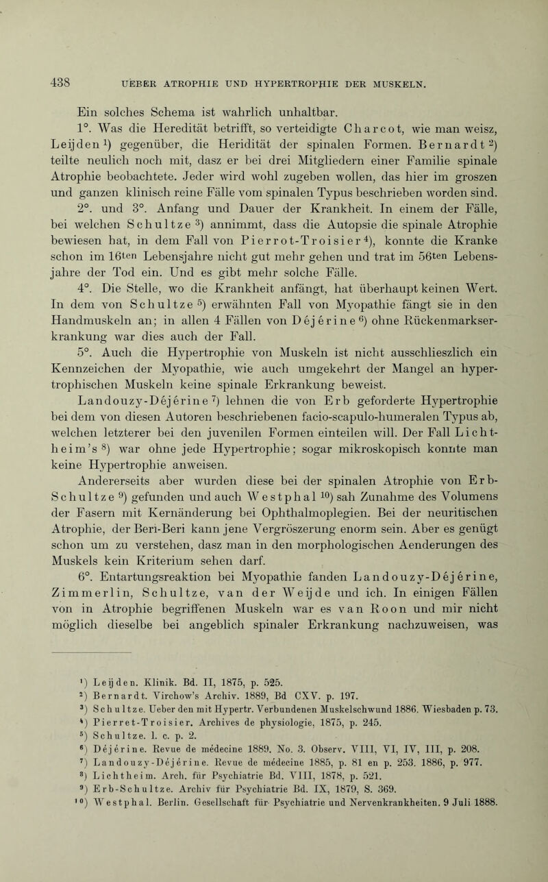 Ein solches Schema ist wahrlich unhaltbar. 1°. Was die Heredität betrifft, so verteidigte Charcot, wie man weisz, Leijden1) gegenüber, die Heridität der spinalen Formen. Bernardt2) teilte neulich noch mit, dasz er bei drei Mitgliedern einer Familie spinale Atrophie beobachtete. Jeder wird wohl zugeben wollen, das hier im groszen und ganzen klinisch reine Fälle vom spinalen Typus beschrieben worden sind. 2°. und 3°. Anfang und Dauer der Krankheit. In einem der Fälle, bei welchen Schultze 3) annimmt, dass die Autopsie die spinale Atrophie bewiesen hat, in dem Fall von Pierrot-Troisier 4), konnte die Kranke schon im 16ten Lebensjahre nicht gut mehr gehen und trat im 56ten Lebens¬ jahre der Tod ein. Und es gibt mehr solche Fälle. 4°. Die Stelle, wo die Krankheit anfängt, hat überhaupt keinen Wert. In dem von Schultze5) erwähnten Fall von Myopathie fängt sie in den Handmuskeln an; in allen 4 Fällen von Déjérine6) ohne Rückenmarkser¬ krankung war dies auch der Fall. 5°. Auch die Hypertrophie von Muskeln ist nicht ausschlieszlich ein Kennzeichen der Myopathie, wie auch umgekehrt der Mangel an hyper¬ trophischen Muskeln keine spinale Erkrankung beweist. Landouzy-Déjérine 7) lehnen die von Erb geforderte Hypertrophie bei dem von diesen Autoren beschriebenen facio-scapulo-humeralen Typus ab, welchen letzterer bei den juvenilen Formen einteilen will. Der Fall Licht- heim’s8) war ohne jede Hypertrophie; sogar mikroskopisch konnte man keine Hypertrophie anweisen. Andererseits aber wurden diese bei der spinalen Atrophie von Erb- Schultze 9) gefunden und auch W estphal 10) sah Zunahme des Volumens der Fasern mit Kernänderung bei Ophthalmoplegien. Bei der neuritischen Atrophie, derBeri-Beri kann jene Vergröszerung enorm sein. Aber es genügt schon um zu verstehen, dasz man in den morphologischen Aenderungen des Muskels kein Kriterium sehen darf. 6°. Entartungsreaktion bei Myopathie fanden Landouzy-Déj érine, Zimmerlin, Schultze, van der Weijde und ich. In einigen Fällen von in Atrophie begriffenen Muskeln war es van Roon und mir nicht möglich dieselbe bei angeblich spinaler Erkrankung nachzuweisen, was ') Leijden. Klinik. Bd. II, 1875, p. 525. 2) Bernardt. Virchow’s Archiv. 1889, Bd CXV. p. 197. 3) Sch u ltze. Ueber den mit Hypertr. Verbundenen Muskelschwund 1886. Wiesbaden p. 73. ') Pi er r e t-T r o i si er. Archives de physiologie, 1875, p. 245. s) Schultze. 1. c. p. 2. 6) Déjérine. Revue de médecine 1889. No. 3. Observ. VIII, VI, IV, III, p. 208. 7) Landouzy-Déjérine. Revue de médecine 1885, p. 81 en p. 253. 1886, p. 977. 8) Lichtheim. Arch, für Psychiatrie Bd. VIII, 1878, p. 521. a) Erb-Scliultze. Archiv flir Psychiatrie Bd. IX, 1879, S. 369. ,0) Westphal. Berlin. Gesellschaft für Psychiatrie und Nervenkrankheiten. 9 Juli 1888.