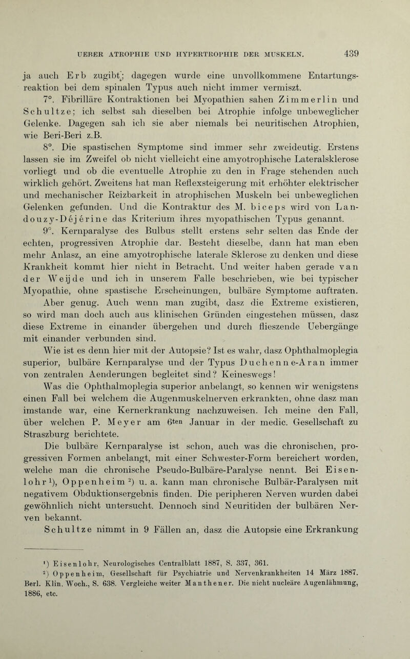 ja auch Erb zugibt; dagegen wurde eine unvollkommene Entartungs¬ reaktion bei dem spinalen Typus auch nicht immer vermiszt. 7°. Fibrilläre Kontraktionen bei Myopathien sahen Zimmerlin und Schultze; ich selbst sah dieselben bei Atrophie infolge unbeweglicher Gelenke. Dagegen sah ich sie aber niemals bei neuritischen Atrophien, wie Beri-Beri z.B. 8°. Die spastischen Symptome sind immer sehr zweideutig. Erstens lassen sie im Zweifel ob nicht vielleicht eine amyotrophische Lateralsklerose vorliegt und ob die eventuelle Atrophie zu den in Frage stehenden auch wirklich gehört. Zweitens hat man Reflexsteigerung mit erhöhter elektrischer und mechanischer Reizbarkeit in atrophischen Muskeln bei unbeweglichen Gelenken gefunden. Und die Kontraktur des M. biceps wird von Lan- douzy-Déj érine das Kriterium ihres myopathischen Typus genannt. 9°. Kernparalyse des Bulbus stellt erstens sehr selten das Ende der echten, progressiven Atrophie dar. Besteht dieselbe, dann hat man eben mehr Anlasz, an eine amyotrophische laterale Sklerose zu denken und diese Krankheit kommt hier nicht in Betracht. Und weiter haben gerade van der Weijde und ich in unserem Falle beschrieben, wie bei typischer Myopathie, ohne spastische Erscheinungen, bulbäre Symptome auftraten. Aber genug. Auch wenn man zugibt, dasz die Extreme existieren, so wird man doch auch aus klinischen Gründen eingestehen müssen, dasz diese Extreme in einander übergehen und durch flieszende Uebergänge mit einander verbunden sind. Wie ist es denn hier mit der Autopsie? Ist es wahr, dasz Ophthalmoplegia superior, bulbäre Kernparalyse und der Typus Duchenn e-Aran immer von zentralen Aenderungen begleitet sind ? Keineswegs ! Was die Ophthalmoplegia superior anbelangt, so kennen wir wenigstens einen Fall bei welchem die Augenmuskelnerven erkrankten, ohne dasz man imstande war, eine Kernerkrankung nachzuweisen. Ich meine den Fall, über welchen P. Meyer am 6ten Januar in der medic. Gesellschaft zu Straszburg berichtete. Die bulbäre Kernparalyse ist schon, auch was die chronischen, pro¬ gressiven Formen anbelangt, mit einer Schwester-Form bereichert worden, welche man die chronische Pseudo-Bulbäre-Paralyse nennt. Bei Eisen¬ lohr1), Oppenheim2) u. a. kann man chronische Bulbär-Paralysen mit negativem Obduktionsergebnis finden. Die peripheren Nerven wurden dabei gewöhnlich nicht untersucht. Dennoch sind Neuritiden der bulbären Ner¬ ven bekannt. Schultze nimmt in 9 Fällen an, dasz die Autopsie eine Erkrankung ') Eisenlohr, Neurologisches Centralblatt 1887, S. 337, 361. 2) Oppenheim, Gesellschalt für Psychiatrie und Nervenkrankheiten 14 März 1887. Berl. Klin. Woch., S. 638. Vergleiche weiter Manthener. Die nicht nucleäre Augenlähmung, 1886, etc.