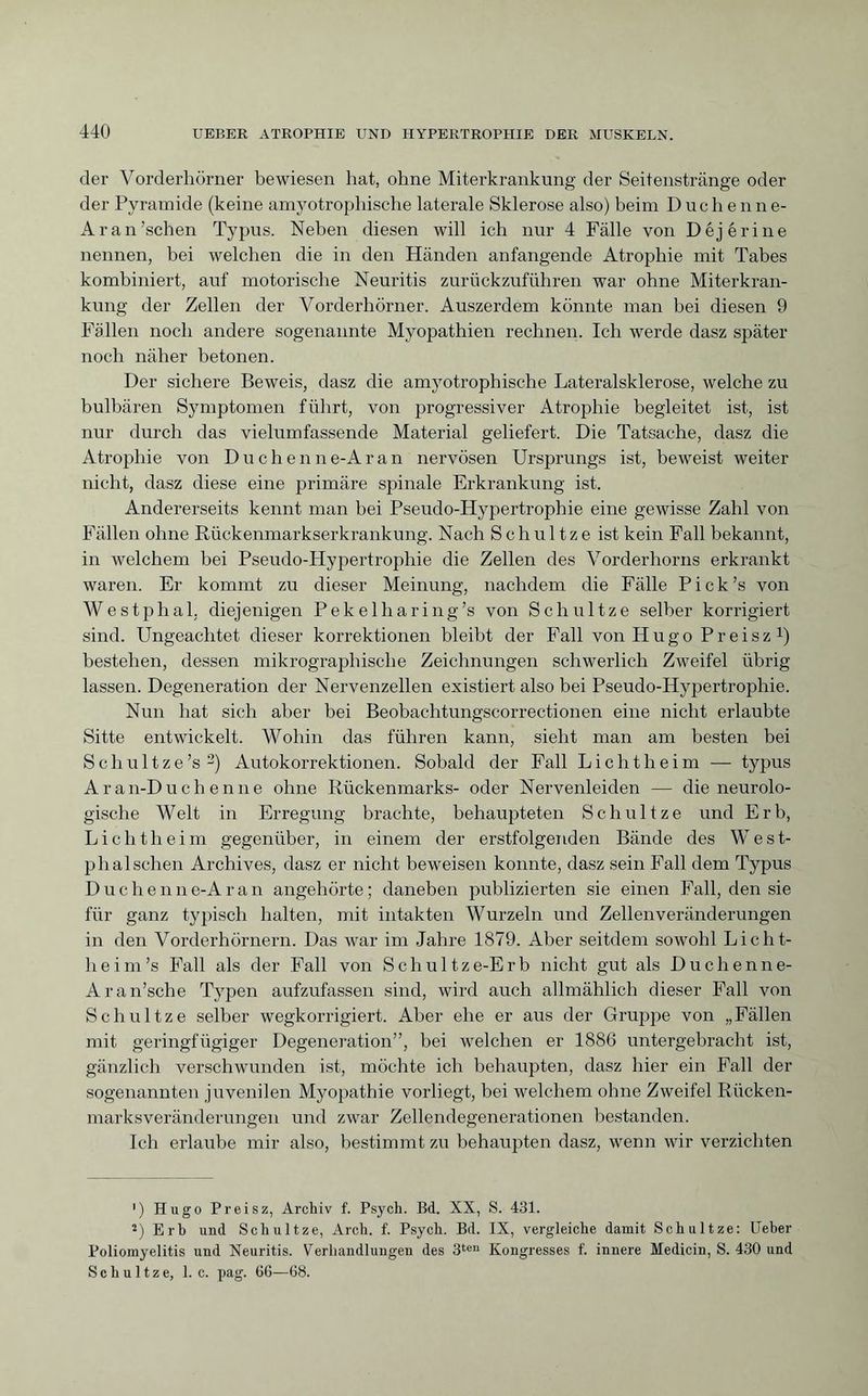 der Vorderhörner bewiesen hat, ohne Miterkrankung der Seitenstränge oder der Pyramide (keine amyotrophische laterale Sklerose also) beim Duchenne- Ar an’sehen Typus. Neben diesen will ich nur 4 Fälle von Déjérine nennen, bei welchen die in den Händen anfangende Atrophie mit Tabes kombiniert, auf motorische Neuritis zurückzuführen war ohne Miterkran¬ kung der Zellen der Vorderhörner. Auszerdem könnte man bei diesen 9 Fallen noch andere sogenannte Myopathien rechnen. Ich werde dasz später noch näher betonen. Der sichere Beweis, dasz die amyotrophische Lateralsklerose, welche zu bulbären Symptomen führt, von progressiver Atrophie begleitet ist, ist nur durch das vielumfassende Material geliefert. Die Tatsache, dasz die Atrophie von Duchenne-Aran nervösen Ursprungs ist, beweist weiter nicht, dasz diese eine primäre spinale Erkrankung ist. Andererseits kennt man bei Pseudo-Hypertrophie eine gewisse Zahl von Fällen ohne Rückenmarkserkrankung. Nach Schul tze ist kein Fall bekannt, in welchem bei Pseudo-Hypertrophie die Zellen des Vorderhorns erkrankt waren. Er kommt zu dieser Meinung, nachdem die Fälle Pick’s von Westphal. diejenigen Pekelharing’s von Schnitze selber korrigiert sind. Ungeachtet dieser korrektionen bleibt der Fall von Hugo Preisz1) bestehen, dessen mikrographische Zeichnungen schwerlich Zweifel übrig lassen. Degeneration der Nervenzellen existiert also bei Pseudo-Hypertrophie. Nun hat sich aber bei Beobachtungscorrectionen eine nicht erlaubte Sitte entwickelt. Wohin das führen kann, sieht man am besten bei Schultze’s 2) Autokorrektionen. Sobald der Fall Licht heim — typus Aran-Duchenne ohne Rückenmarks- oder Nervenleiden — die neurolo¬ gische Welt in Erregung brachte, behaupteten Schnitze und Erb, Lichtheim gegenüber, in einem der erstfolgenden Bände des West- phalschen Archives, dasz er nicht beweisen konnte, dasz sein Fall dem Typus Duc h e n n e-A ran angehörte ; daneben publizierten sie einen Fall, den sie für ganz typisch halten, mit intakten Wurzeln und Zellenveränderungen in den Vorderhörnern. Das war im Jahre 1879. Aber seitdem sowohl Licht- heim’s Fall als der Fall von Schultze-Erb nicht gut als Duchenne- Aran’sche Typen aufzufassen sind, wird auch allmählich dieser Fall von Sch ul tze selber wegkorrigiert. Aber ehe er aus der Gruppe von „Fällen mit geringfügiger Degeneration”, bei welchen er 1886 untergebracht ist, gänzlich verschwunden ist, möchte ich behaupten, dasz hier ein Fall der sogenannten juvenilen Myopathie vorliegt, bei welchem ohne Zweifel Rücken¬ marksveränderungen und zwar Zellendegenerationen bestanden. Ich erlaube mir also, bestimmt zu behaupten dasz, wenn wir verzichten ') Hugo Preisz, Archiv f. Psych. Bd. XX, S. 431. 2) Erb und Sc hui tze, Arch. f. Psych. Bd. IX, vergleiche damit Schultze: Ueher Poliomyelitis und Neuritis. Verhandlungen des 3ten Kongresses f. innere Medicin, S. 430 und Schultze, 1. c. pag. 66—68.