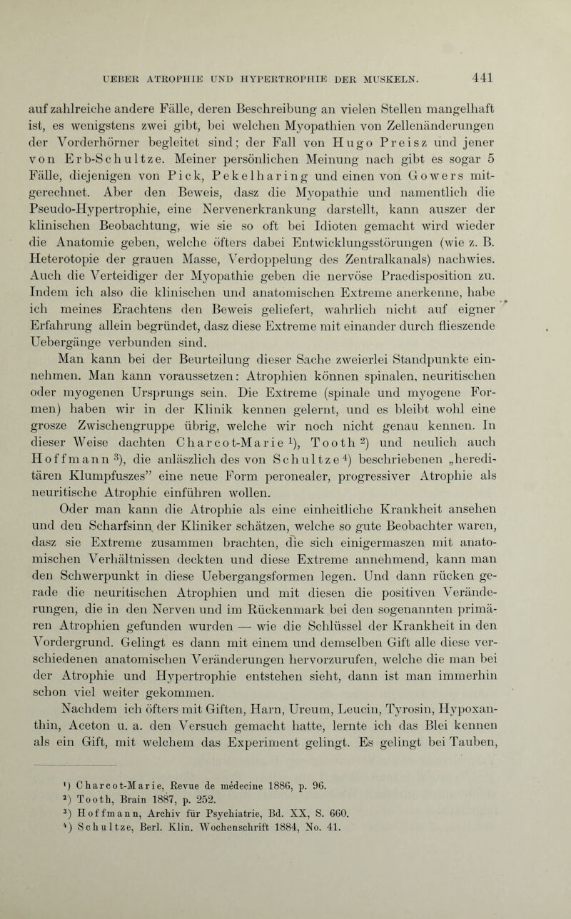auf zahlreiche andere Fälle, deren Beschreibung an vielen Stellen mangelhaft ist, es wenigstens zwei gibt, hei welchen Myopathien von Zellenänderungen der Vorderhörner begleitet sind; der Fall von Hugo Preisz und jener von Erb-Schu 1 tze. Meiner persönlichen Meinung nach gibt es sogar 5 Fälle, diejenigen von Pick, Pekelharing und einen von Gowers mit¬ gerechnet. Aber den Beweis, dasz die Myopathie und namentlich die Pseudo-Hypertrophie, eine Nervenerkrankung darstellt, kann auszer der klinischen Beobachtung, wie sie so oft bei Idioten gemacht wird wieder die Anatomie geben, welche öfters dabei Entwicklungsstörungen (wie z. B. Heterotopie der grauen Masse, Verdoppelung des Zentralkanals) nachwies. Auch die Verteidiger der Myopathie geben die nervöse Praedisposition zu. Indem ich also die klinischen und anatomischen Extreme anerkenne, habe ich meines Erachtens den Beweis geliefert, wahrlich nicht auf eigner Erfahrung allein begründet, dasz diese Extreme mit einander durch flieszende Uebergänge verbunden sind. Man kann bei der Beurteilung dieser Sache zweierlei Standpunkte ein¬ nehmen. Man kann voraussetzen: Atrophien können spinalen, neuritischen oder myogenen Ursprungs sein. Die Extreme (spinale und myogene For¬ men) haben wir in der Klinik kennen gelernt, und es bleibt wohl eine grosze Zwischengruppe übrig, welche wir noch nicht genau kennen. In dieser Weise dachten Cliarcot-Marie 4), Tooth* 2) und neulich auch Hoffmann3), die anläszlich des von Schnitze4) beschriebenen „heredi¬ tären Klumpfuszes” eine neue Form peronealer, progressiver Atrophie als neuritische Atrophie einführen wollen. Oder man kann die Atrophie als eine einheitliche Krankheit ansehen und den Scharfsinn der Kliniker schätzen, welche so gute Beobachter waren, dasz sie Extreme zusammen brachten, die sich einigermaszen mit anato¬ mischen Verhältnissen deckten und diese Extreme annehmend, kann man den Schwerpunkt in diese Uebergangsformen legen. Und dann rücken ge¬ rade die neuritischen Atrophien und mit diesen die positiven Verände¬ rungen, die in den Nerven und im Rückenmark bei den sogenannten primä¬ ren Atrophien gefunden wurden — wie die Schlüssel der Krankheit in den Vordergrund. Gelingt es dann mit einem und demselben Gift alle diese ver¬ schiedenen anatomischen Veränderungen hervorzurufen, welche die man bei der Atrophie und Hypertrophie entstehen sieht, dann ist man immerhin schon viel weiter gekommen. Nachdem ich öfters mit Giften, Harn, Ureum, Leucin, Tyrosin, Hypoxan¬ thin, Aceton u. a. den Versuch gemacht hatte, lernte ich das Blei kennen als ein Gift, mit welchem das Experiment gelingt. Es gelingt bei Tauben, ') Charcot-Marie, Revue de médecine 1886, p. 96. *) Tooth, Brain 1887, p. 252. 3) Hoffmann, Archiv für Psychiatrie, Bd. XX, S. 660. '•) Sch ul tze, Berl. Klin. Wochenschrift 1884, No. 41.