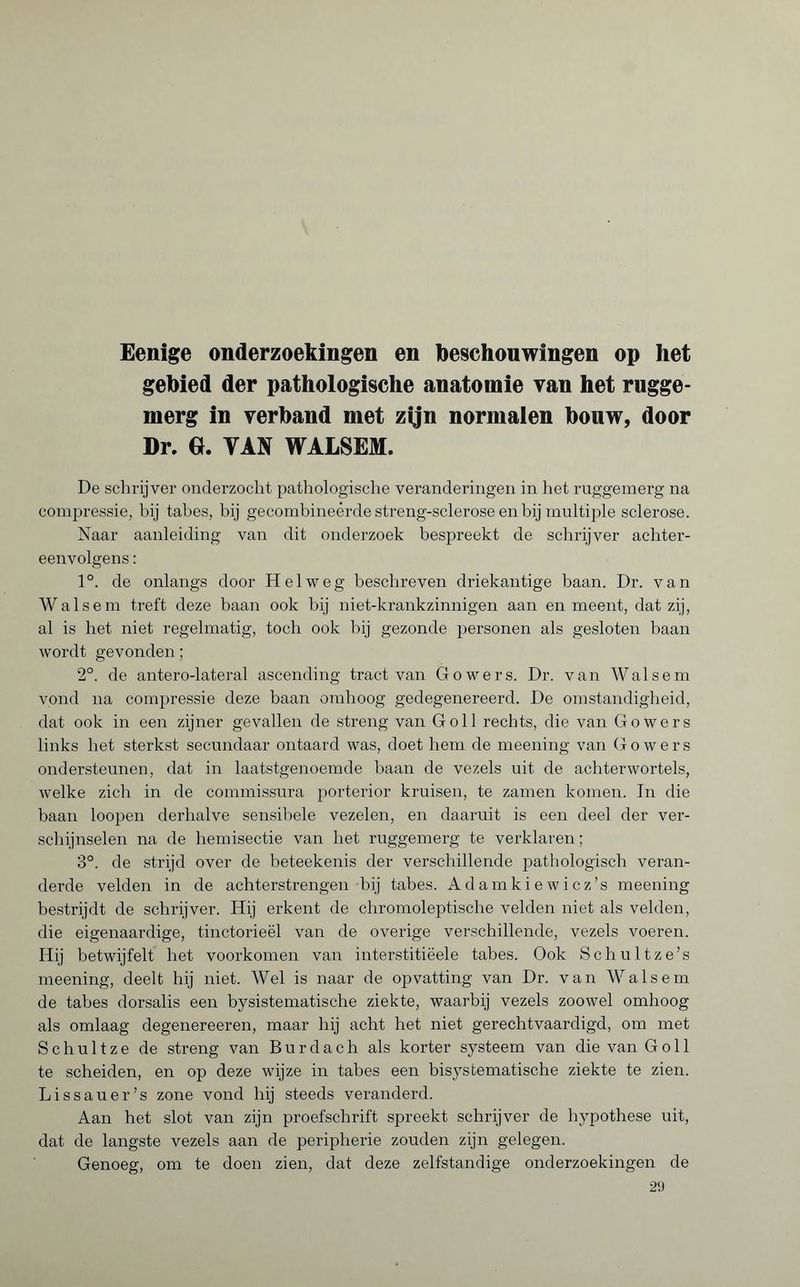 Eenige onderzoekingen en beschouwingen op het gebied der pathologische anatomie van het rugge- merg in verband met zijn normalen bouw, door Dr. GL VAN WALSEM. De schrijver onderzocht pathologische veranderingen in het ruggemerg na compressie, bij tabes, bij gecombineerde streng-sclerose en bij multiple sclerose. Naar aanleiding van dit onderzoek bespreekt de schrijver achter¬ eenvolgens : 1°. de onlangs door Helweg beschreven driekantige baan. Dr. van Walsem treft deze baan ook bij niet-krankzinnigen aan en meent, dat zij, al is het niet regelmatig, toch ook bij gezonde personen als gesloten baan wordt gevonden ; 2°. de antero-lateral ascending tract van Gowers. Dr. van Walsem vond na compressie deze baan omhoog gedegenereerd. De omstandigheid, dat ook in een zijner gevallen de streng van G oil rechts, die van Gowers links bet sterkst secundaar ontaard was, doet hem de meening van Gowers ondersteunen, dat in laatstgenoemde baan de vezels uit de achterwortels, welke zich in de commissura porterior kruisen, te zamen komen. In die baan loopen derhalve sensibele vezelen, en daaruit is een deel der ver¬ schijnselen na de hemisectie van bet ruggemerg te verklaren ; 3°. de strijd over de beteekenis der verschillende pathologisch veran¬ derde velden in de achterstrengen bij tabes. Adamkiewicz’s meening bestrijdt de schrijver. Hij erkent de chromoleptische velden niet als velden, die eigenaardige, tinctorieël van de overige verschillende, vezels voeren. Hij betwijfelt het voorkomen van interstitiëele tabes. Ook Schultze’s meening, deelt bij niet. Wel is naar de opvatting van Dr. van Walsem de tabes dorsalis een bysistematische ziekte, waarbij vezels zoowel omhoog als omlaag degenereeren, maar hij acht het niet gerechtvaardigd, om met Schuit ze de streng van Burdach als korter systeem van die van G oil te scheiden, en op deze wijze in tabes een bisystematische ziekte te zien. Lis sauer’s zone vond hij steeds veranderd. Aan het slot van zijn proefschrift spreekt schrijver de hypothese uit, dat de langste vezels aan de périphérie zouden zijn gelegen. Genoeg, om te doen zien, dat deze zelfstandige onderzoekingen de 29