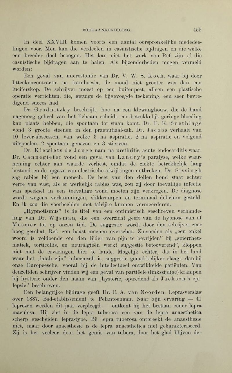 In deel XXVIII komen voorts een aantal oorspronkelijke mededee- lingen voor. Men kan die verdeelen in casuïstische bijdragen en die welke een breeder doel beoogen. Het kan niet het werk van Ref. zijn, al die casuïstische bijdragen aan te balen. Als bijzonderheden mogen vermeld worden : Een geval van microstomie van Dr. V. W. S. Koch, waar bij door litteekencontractie na framboesia, de mond niet grooter was dan een luciferskop. De schrijver moest op een buitenpost, alleen een plastische operatie verrichten, die, getuige de bijgevoegde teekening, een zeer bevre¬ digend succes had. Dr. Grodnitzky beschrijft, hoe na een klewanghouw, die de hand nagenoeg geheel van het lichaam scheidt, een betrekkelijk geringe bloeding kan plaats hebben, die spontaan tot staan komt. Dr. F. K. Sn e tb lage vond 3 groote steenen in den praeputiaal-zak. Dr. Jacobs verhaalt van 10 lever-abscessen, van welke 3 na aspiratie, 2 na aspiratie en volgend uitspoelen, 2 spontaan genazen en 3 stierven. Dr. Kiewiets de Jonge nam na urethritis, acute endocarditis waar. Dr. Cannegieter vond een geval van Landry’s paralyse, welke waar¬ neming echter aan waarde verliest, omdat de ziekte betrekkelijk lang bestond en de opgave van electrische afwijkingen ontbreken. Dr. Sissingh zag rabies bij een mensch. De beet van den dollen hond staat echter verre van vast, als er werkelijk rabies was, zou zij door toevallige infectie van speeksel in een toevallige wond moeten zijn verkregen. De diagnose wordt wegens verlammingen, slikkrampen en terminaal delirium gesteld. En ik zou die voorbeelden met talrijke kunnen vermeerderen. „Hypnotismus” is de titel van een optimistisch geschreven verhande¬ ling van Dr. Wijsman, die een overzicht geeft van de hypnose van af Mesmer tot op onzen tijd. De suggestie wordt door den schrijver zeer hoog geschat, Ref. zou haast meenen overschat. Zinsneden als „een enkel woord is voldoende om den lijder van pijn te bevrijden” bij „spierrheu- matiek, torticollis, en neuralgieën werkt suggestie betooverend”, kloppen niet met de ervaringen hier te lande. Mogelijk echter, dat in het land waar het „latah zijn” inheemsch is, suggestie gemakkelijker slaagt, dan bij onze Europeesche, vooral bij de intellectueel ontwikkelde patiënten. Van denzelfden schrijver vinden wij een geval van partiëele (linkszijdige) krampen bij hysterie onder den naam van „hysterie, optredend als Jackson’s epi¬ lepsie” beschreven. Een belangrijke bijdrage geeft Dr. C. A. van Noorden. Lepra-verslag over 1887. Bad-etablissement te Pelantoengan. Naar zijn ervaring — 41 leprozen werden dit jaar verpleegd — ontkent hij het bestaan eener lepra maculosa. Hij ziet in de lepra tuberosa een van de lepra anaesthetica scherp gescheiden lepra-type. Bij lepra tuberosa ontbreekt de anaesthesie niet, maar door anaesthesie is de lepra anaesthetica niet gekarakteriseerd. Zij is het veeleer door het gemis van tubera, door het glad blijven der