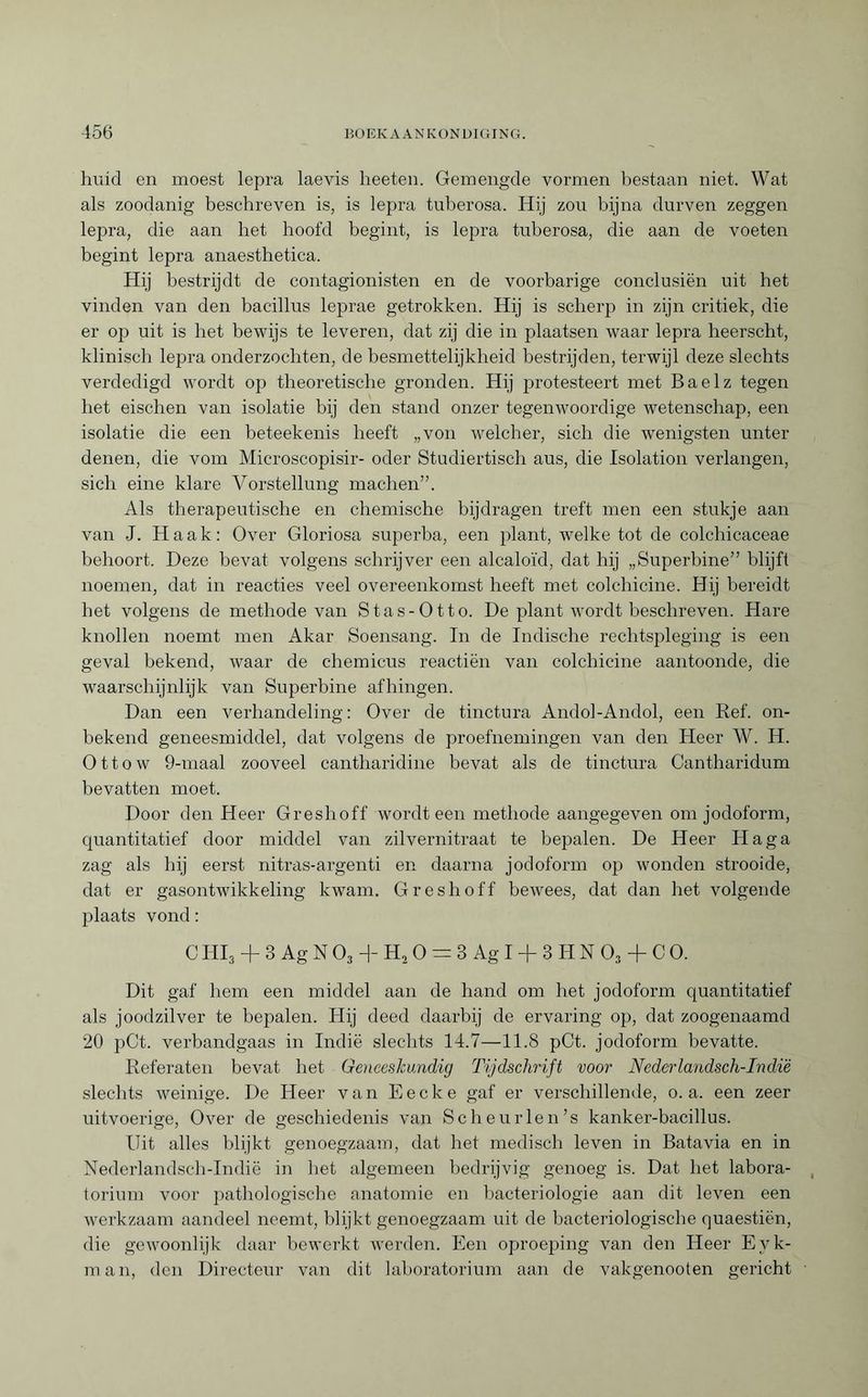 huid en moest lepra laevis heeten. Gemengde vormen bestaan niet. Wat als zoodanig beschreven is, is lepra tuberosa. Hij zou bijna durven zeggen lepra, die aan bet hoofd begint, is lepra tuberosa, die aan de voeten begint lepra anaesthetica. Hij bestrijdt de contagionisten en de voorbarige conclusiën uit het vinden van den bacillus leprae getrokken. Hij is scherp in zijn critiek, die er op uit is het bewijs te leveren, dat zij die in plaatsen waar lepra heerscht, klinisch lepra onderzochten, de besmettelijkheid bestrijden, terwijl deze slechts verdedigd wordt op theoretische gronden. Hij protesteert met Baelz tegen het eischen van isolatie bij den stand onzer tegenwoordige wetenschap, een isolatie die een beteekenis heeft „von welcher, sich die wenigsten unter denen, die vom Microscopisir- oder Studiertisch aus, die Isolation verlangen, sich eine klare Vorstellung machen”. Als therapeutische en chemische bijdragen treft men een stukje aan van J. Haak: Over Gloriosa superba, een plant, welke tot de colchicaceae behoort. Deze bevat volgens schrijver een alcaloïd, dat hij „Superbine” blijft noemen, dat in reacties veel overeenkomst heeft met colchicine. Hij bereidt het volgens de methode van Stas-Otto. De plant wordt beschreven. Hare knollen noemt men Akar Soensang. In de Indische rechtspleging is een geval bekend, waar de chemicus reactiën van colchicine aantoonde, die waarschijnlijk van Superbine afhingen. Dan een verhandeling: Over de tinctura Andol-Andol, een Ref. on¬ bekend geneesmiddel, dat volgens de proefnemingen van den Heer W. H. Ottow 9-maal zooveel cantharidine bevat als de tinctura Cantharidum bevatten moet. Door den Heer Greshoff wordteen methode aangegeven om jodoform, quantitatief door middel van zilvernitraat te bepalen. De Heer Ha ga zag als hij eerst nitras-argenti en daarna jodoform op wonden strooide, dat er gasontwikkeling kwam. Greshoff bewees, dat dan het volgende plaats vond : C HI3 + 3 Ag N O, + Hj O = 3 Ag I + 3 H N O, + C O. Dit gaf hem een middel aan de hand om het jodoform quantitatief als joodzilver te bepalen. Hij deed daarbij de ervaring op, dat zoogenaamd 20 pCt. verbandgaas in Indië slechts 14.7—11.8 pCt. jodoform bevatte. Referaten bevat het Geneeskundig Tijdschrift voor Nederlandsch-Indië slechts weinige. De Heer van E e c k e gaf er verschillende, o. a. een zeer uitvoerige, Over de geschiedenis van Scheurlen’s kanker-bacillus. Uit alles blijkt genoegzaam, dat het medisch leven in Batavia en in Nederlandsch-Indië in het algemeen bedrijvig genoeg is. Dat het labora¬ torium voor pathologische anatomie en bacteriologie aan dit leven een werkzaam aandeel neemt, blijkt genoegzaam uit de bacteriologische quaestiën, die gewoonlijk daar bewerkt werden. Een oproeping van den Heer Eyk- man, den Directeur van dit laboratorium aan de vakgenooten gericht